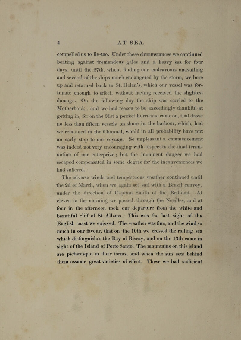 compelled us lo lie-too. Under these circumstances we continued beating against tremendous gales and a heavy sea for four days, until the 27th, when, finding our endeavours unavailing and several of the ships much endangered by the storm, we bore up and returned back to St. Helen’s, which our vessel was for¬ tunate enough to effect, without having received the slightest damage. On the following day the ship was carried to the Motherbank ; and we had reason to be exceedingly thankful at getting in, for on the 31st a perfect hurricane came on, that drove no less than fifteen vessels on shore in the harbour, which, had we remained in the Channel, would in all probability have put an early stop to our voyage. So unpleasant a commencement was indeed not very encouraging with respect to the final termi¬ nation of our enterprize ; but the imminent danger we had escaped compensated in some degree for the inconveniences we had suffered. The adverse winds and tempestuous weather continued until the 2d of March, when we again set sail with a Brazil convoy, under the direction of Captain Smith of the Brilliatit. At eleven in the morning we passed through the Needles, and at four in the afternoon took our departure from the white and beautiful cliff of St. Albans. This was the last sight of the English coast we enjoyed. The weather was fine, and the wind so much in our favour, that on the 10th we crossed the rolling sea which distinguishes the Bay of Biscay, and on the 13th came in sight of the Island of Porto Santo. The mountains on this island are picturesque in their forms, and when the sun sets behind them assume great varieties of effect. These we had sufficient