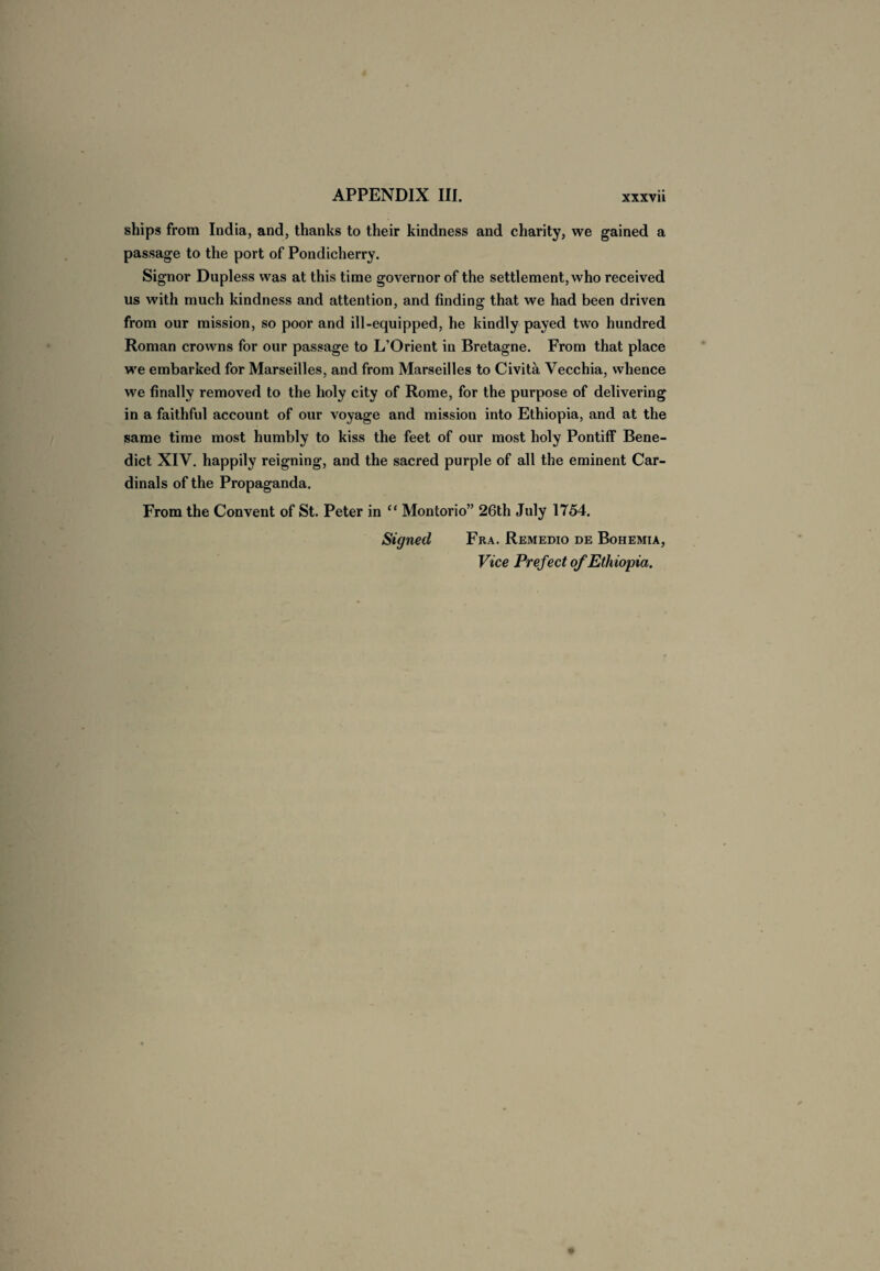 ships from India, and, thanks to their kindness and charity, we gained a passage to the port of Pondicherry. Signor Dupless was at this time governor of the settlement, who received us with much kindness and attention, and finding that we had been driven from our mission, so poor and ill-equipped, he kindly payed two hundred Roman crowns for our passage to L’Orient in Bretagne. From that place we embarked for Marseilles, and from Marseilles to Civita Vecchia, whence we finally removed to the holy city of Rome, for the purpose of delivering in a faithful account of our voyage and mission into Ethiopia, and at the same time most humbly to kiss the feet of our most holy Pontiff Bene¬ dict XIV. happily reigning, and the sacred purple of all the eminent Car¬ dinals of the Propaganda. From the Convent of St. Peter in “ Montorio” 26th July 1754. Signed Fra. Remedio de Bohemia, Vice Prefect of Ethiopia.