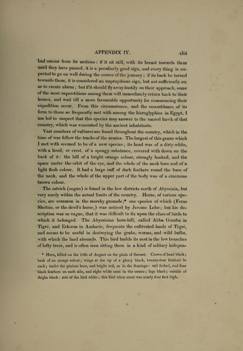 bad omens from its motions: if it sit still, with its breast towards them until they have passed, it is a peculiarly good sign, and every thing' is ex¬ pected to go on well during' the course of the journey ; if its back be turned towards them, it is considered an unpropitious sign, but not sufficiently so-, as to create alarm ; but if it should fly away hastily on their approach, some of the most superstitious among them will immediately return back to their homes, and wait till a more favourable opportunity for commencing their expedition occur. From this circumstance, and the resemblance of its form to those so frequently met with among the hieroglyphics in Egypt, l am led to suspect that this species may answer to the sacred hawk of that country, which was venerated by the ancient inhabitants. Vast numbers of vultures are found throughout the country, which in the time of war follow the tracks of the armies. The largest of this genus which I met with seemed to be of a new species ; its head was of a dirty white, with a hood, or crest, of a spongy substance, covered with down on the back of it: the bill of a bright orange colour, strongly hooked, and the space under the orbit of the eye, and the whole of the neck bare and of a light flesh colour. It had a large ruff of dark feathers round the base of the neck, and the whole of the upper part of the body was of a cinereous brown colour. The ostrich (sogun) is found in the low districts north of Abyssinia, but very rarely within the actual limits of the country. Herns, of various spe¬ cies, are common in the marshy grounds ;* one species of which (Feras Sheitan, or the devil’s horse,) was noticed by Jerome Lobo; but his de¬ scription was so vague, that it was difficult to fix upon the class of birds to which it belonged. The Abyssinian horn-bill, called Abba Guinba in Tigre, and Erkoom in Amharic, frequents the cultivated lands of Tigre, and seems to be useful in destroying the grubs, worms, and wild bulbs, with which the land abounds. This bird builds its nest in the low branches of lofty trees, and is often seen sitting there in a kind of solitary indepen- * Hern, killed on the 19th of August on the plain of Serawd. Crown of head black; beak of an orange colour; wings at the tip of a glossy black, twenty-four feathers in each; under the pinions bare, and bright red, as in the flamingo: tail forked, and four black feathers on each side, and eight white ones in the centre; legs black; outside of thighs black: rest of the bird white ; this bird when erect was nearly four feet high.