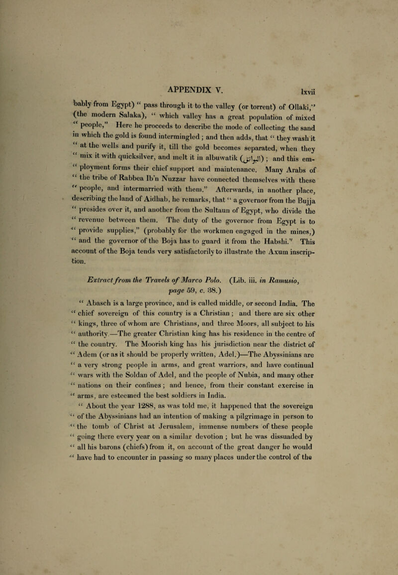 bably from Egypt) “ pass through it to the valley (or torrent) of Ollaki,” (the modern Salaka), “ which valley has a great population of mixed “ people,” Here he proceeds to describe the mode of collecting the sand in which the gold is found intermingled ; and then adds, that “ they wash it at the wells and purify it, till the gold becomes separated, when they “ mix it with quicksilver, and melt it in albuwatik (jjyi) ; and this em¬ ployment forms their chief support and maintenance. Many Arabs of “ the tribe of Rabbea Ibn Nuzzar have connected themselves with these people, and intermarried with them.” Afterwards, in another place, describing the land of Aidhab, he remarks, that “ a governor from the Bujja “ presides over it, and another from the Sultaun of Egypt, who divide the “ revenue between them. The duty of the governor from Egypt is to provide supplies,” (probably for the workmen engaged in the mines,) “ and the governor of the Boja has to guard it from the Habshi.” This account of the Boja tends very satisfactorily to illustrate the Axum inscrip¬ tion. Extract from the Travels of Marco Polo. (Lib. iii. in Ramusio, page 59, c. 38.) “ Abasch is a large province, and is called middle, or second India. The “ chief sovereign of this country is a Christian ; and there are six other “ kings, three of whom are Christians, and three Moors, all subject to his <£ authority.—The greater Christian king has his residence in the centre of “ the country. The Moorish king has his jurisdiction near the district of <£ Adem (or as it should be properly written, Adel.)—The Abyssinians are “ a very strong people in arms, and great warriors, and have continual “ wars with the Soldan of Adel, and the people of Nubia, and many other “ nations on their confines; and hence, from their constant exercise in “ arms, are esteemed the best soldiers in India. <c About the year 1288, as was told me, it happened that the sovereign <£ of the Abyssinians had an intention of making a pilgrimage in person to “ the tomb of Christ at Jerusalem, immense numbers of these people “ going there every year on a similar devotion ; but he was dissuaded by “ all his barons (chiefs) from it, on account of the great danger he would have had to encounter in passing so many places under the control of the