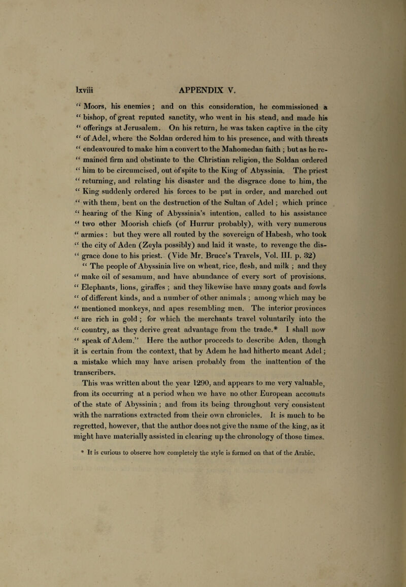 “ Moors, his enemies ; and on this consideration, he commissioned a “ bishop, of great reputed sanctity, who went in his stead, and made his “ offerings at Jerusalem. On his return, he was taken captive in the city “ of Adel, where the Soldan ordered him to his presence, and with threats “ endeavoured to make him a convert to the Mahomedan faith ; but as he re- “ mained firm and obstinate to the Christian religion, the Soldan ordered “ him to be circumcised, out of spite to the King of Abyssinia. The priest “ returning, and relating his disaster and the disgrace done to him, the “ King suddenly ordered his forces to be put in order, and marched out “ with them, bent on the destruction of the Sultan of Adel ; which prince “ hearing of the King of Abyssinia’s intention, called to his assistance “ two other Moorish chiefs (of Hurrur probably), with very numerous “ armies : but they were all routed by the sovereign of Habesh, who took “ the city of Aden (Zeyla possibly) and laid it waste, to revenge the dis- “ grace done to his priest. (Vide Mr. Bruce’s Travels, Vol. III. p. 32) “ The people of Abyssinia live on wheat, rice, flesh, and milk ; and they “ make oil of sesamum, and have abundance of every sort of provisions. “ Elephants, lions, giraffes ; and they likewise have many goats and fowls “ of different kinds, and a number of other animals ; among which may be “ mentioned monkeys, and apes resembling men. The interior provinces “ are rich in gold ; for which the merchants travel voluntarily into the “ country, as they derive great advantage from the trade.* I shall now “ speak of Adem.” Here the author proceeds to describe Aden, though it is certain from the context, that by Adem he had hitherto meant Adel; a mistake which may have arisen probably from the inattention of the transcribers. This was written about the year 1290, and appears to me very valuable, from its occurring at a period when we have no other European accounts of the state of Abyssinia; and from its being throughout very consistent with the narrations extracted from their own chronicles. It is much to be regretted, however, that the author does not give the name of the king, as it might have materially assisted in clearing up the chronology of those times. * It is curious to observe how completely the style is formed on that of the Arabic.,