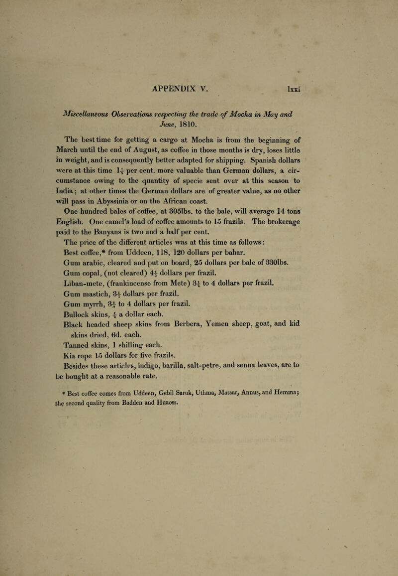 Miscellaneous Observations respecting the trade of Mocha in May and June, 1810. The best time for getting a cargo at Mocha is from the beginning of March until the end of August, as coffee in those months is dry, loses little in weight, and is consequently better adapted for shipping. Spanish dollars were at this time per cent, more valuable than German dollars, a cir¬ cumstance owing to the quantity of specie sent over at this season to India; at other times the German dollars are of greater value, as no other will pass in Abyssinia or on the African coast. One hundred bales of coffee, at 3051bs. to the bale, will average 14 tons English. One camel’s load of coffee amounts to 15 frazils. The brokerage paid to the Banyans is two and a half per cent. The price of the different articles was at this time as follows: Best coffee,* from Uddeen, 118, 120 dollars per bahar. Gum arabic, cleared and put on board, 25 dollars per bale of 330lbs. Gum copal, (not cleared) A.\ dollars per frazil. Liban-mete, (frankincense from Mete) 3£ to 4 dollars per frazil. Gum mastich, 3^ dollars per frazil. Gum myrrh, 3^ to 4 dollars per frazil. Bullock skins, \ a dollar each. Black headed sheep skins from Berbera, Yemen sheep, goat, and kid skins dried, 6d. each. Tanned skins, 1 shilling each. Kia rope 15 dollars for five frazils. Besides these articles, indigo, barilla, salt-petre, and senna leaves, are to be bought at a reasonable rate. * Best coffee comes from Uddeen, Gebil Saruk, Utiima, Massar, Annus, and Hemmaj the second quality from Badden and Huaoss.