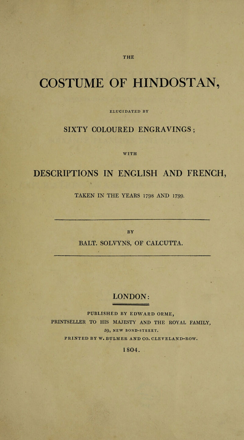 THE COSTUME OF HINDOSTAN, ELUCIDATED BY SIXTY COLOURED ENGRAVINGS; WITH DESCRIPTIONS IN ENGLISH AND FRENCH, * TAKEN IN THE YEARS 1798 AND 1799- BY BALT. SOLVYNS, OF CALCUTTA. LONDON: PUBLISHED BY EDWARD ORME, PRINTSELLER TO HIS MAJESTY AND THE ROYAL FAMILY, 59, NEW BOND-STREET. PRINTED BY W. BULMER AND CO. CLEVELAND-ROW. 1804. I