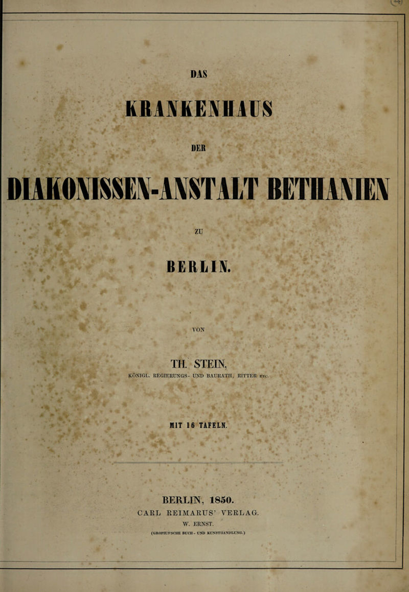 DAS KRANKENHAUS DER DIAKONISSEN-ANSTALT BETHANIEN ZU BERLIN. VON TH. STEIN, KÖNIGL. REGIERUNGS- UND BAURATH, RITTER etc. MIT 16 TAFELN. BERLIN, 1850. CARL REIMARUS’ VERLAG. W. ERNST. (GROPIUS'SCHE BÜCH - UND KUNSTHANDLUNG.)