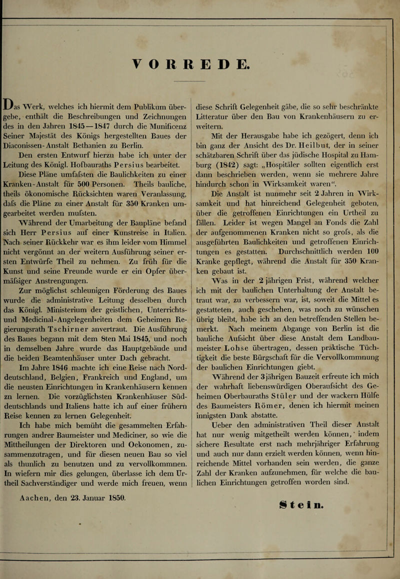 VORREDE. Das Werk, welches ich hiermit dem Publikum über¬ gebe, enthält die Beschreibungen und Zeichnungen des in den Jahren 1845 —1847 durch die Munificenz Seiner Majestät des Königs hergestellten Baues der Diaconissen-Anstalt Bethanien zu Berlin. Den ersten Entwurf hierzu habe ich unter der Leitung des Königl. Hofbauraths Persius bearbeitet. Diese Pläne umfafsten die Baulichkeiten zu einer Kranken-Anstalt für 500 Personen. Theils bauliche, theils ökonomische Rücksichten waren Veranlassung, dafs die Pläne zu einer Anstalt für 350 Kranken um¬ gearbeitet werden mufsten. Während der Umarbeitung der Baupläne befand sich Herr Persius auf einer Kunstreise in Italien. Nach seiner Rückkehr war es ihm leider vom Himmel nicht vergönnt an der weitern Ausführung seiner er¬ sten Entwürfe Theil zu nehmen. Zu früh für die Kunst und seine Freunde wurde er ein Opfer über- mäfsiger Anstrengungen. Zur möglichst schleunigen Förderung des Baues wurde die administrative Leitung desselben durch das Königl. Ministerium der geistlichen, Unterrichts¬ und Medicinal-Angelegenheiten dem Geheimen Re¬ gierungsrath Tschirner anvertraut. Die Ausführung des Baues begann mit dem 8ten Mai 1845, und noch in demselben Jahre wurde das Hauptgebäude und die beiden Beamtenhäuser unter Dach gebracht. Im Jahre 1846 machte ich eine Reise nach Nord¬ deutschland, Belgien, Frankreich und England, um die neusten Einrichtungen in Krankenhäusern kennen zn lernen. Die vorzüglichsten Krankenhäuser Süd¬ deutschlands und Italiens hatte ich auf einer frühem Reise kennen zu lernen Gelegenheit. Ich habe mich bemüht die gesammelten Erfah¬ rungen andrer Baumeister und Mediciner, so wie die Mittheilungen der Direktoren und Oekonomen, zu¬ sammenzutragen, und für diesen neuen Bau so viel als thunlich zu benutzen und zu vervollkommnen. In wiefern mir dies gelungen, überlasse ich dem Ur- theil Sachverständiger und werde mich freuen, wenn Aachen, den 23. Januar 1850. diese Schrift Gelegenheit gäbe, die so sehr beschränkte Litteratur über den Bau von Krankenhäusern zu er¬ weitern. Mit der Herausgabe habe ich gezögert, denn ich bin ganz der Ansicht des Dr. Heilbut, der in seiner schätzbaren Schrift über das jüdische Hospital zu Ham¬ burg (1842) sagt: „Hospitäler sollten eigentlich erst dann beschrieben werden, wenn sie mehrere Jahre hindurch schon in Wirksamkeit waren“. Die Anstalt ist nunmehr seit 2 Jahren in Wirk¬ samkeit und hat hinreichend Gelegenheit geboten, über die getroffenen Einrichtungen ein Urtheil zu fällen. Leider ist wegen Mangel an Fonds die Zahl der aufgenommenen Kranken nicht so grofs, als die ausgeführten Baulichkeiten und getroffenen Einrich¬ tungen es gestatten. Durchschnittlich werden 100 Kranke gepflegt, während die Anstalt für 350 Kran¬ ken gebaut ist. Was in der 2 jährigen Frist, während welcher ich mit der baulichen Unterhaltung der Anstalt be¬ traut war, zu verbessern war, ist, soweit die Mittel es gestatteten, auch geschehen, was noch zu wünschen übrig bleibt, habe ich an den betreffenden Stellen be¬ merkt. Nach meinem Abgänge von Berlin ist die bauliche Aufsicht über diese Anstalt dem Landbau¬ meister Lohse übertragen, dessen praktische Tüch¬ tigkeit die beste Bürgschaft für die Vervollkommnung der baulichen Einrichtungen giebt. Während der 3 jährigen Bauzeit erfreute ich mich der wahrhaft liebenswürdigen Oberaufsicht des Ge¬ heimen Oberbauraths Stüler und der wackern Hülfe des Baumeisters Römer, denen ich hiermit meinen innigsten Dank abstatte. Ueber den administrativen Theil dieser Anstalt hat nur wenig mitgetheilt werden können, “ indem sichere Resultate erst nach mehrjähriger Erfahrung und auch nur dann erzielt werden können, wenn hin¬ reichende Mittel vorhanden sein werden, die ganze Zahl der Kranken aufzunehmen, für welche die bau¬ lichen Einrichtungen getroffen worden sind. Stein