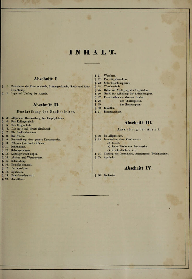 INHALT. Abschnitt I. §. 1. Entstehung der Krankenanstalt, Stiftungsurkunde, Statut und Kran¬ kenordnung. §. 2. Lage und Umfang der Anstalt. Abschnitt II. Beschreibung der Baulichkeiten. §. 3. Allgemeine Beschreibung des Hauptgebäudes. §. 4. Das Kellergeschofs. §. 5. Das Erdgeschofs. §. 6. Das erste und zweite Stockwerk. §. 7. Die Dachbodenräume. §. 8. Die Kirche. §. 9. Beschreibung eines grofsen Krankensaales. §. 10. Wärme- (Verband) Küchen. §. 11. Badezimmer. §. 12. Heizungsanlagen. §. 13. Lüftungsvorrichtungen. §. 14. Abtritte und Waterclosets. §. 15. Beleuchtung. §. 16. Dampfkochanstalt. §. 17. Vorrathsräume. §. 18. Spülkiiche. §. 19. Dampfwaschanstalt. §. 20. Beuchfässer. Waschrad. Centrifugalmaschine. Schnelltrockenapparat. Wäschewinde. §. 25. Oefen zur Vertilgung des Ungeziefers. §. 26. Mittel zur Abhaltung der Erdfeuchtigkeit. §. 27. Construction der eisernen Säulen. §. 28. - der Thurmspitzen. §. 29. - der Haupttreppen. §. 30. Eiskeller. §. 31. Beamtenhäuser. Abschnitt III. Ausstattung der Anstalt. §. 32. Im Allgemeinen. §. 33. Inventarium eines Krankensaals. a) Betten. b) Leib- Tisch- und Bettwäsche. c) Krankentische u. s. w. §. 34. Chirurgische Instrumente, Secirzimmer, Todtenkammer. §. 35. Apotheke. Abschnitt IV. §. 36. Baukosten. §. 21. §. 22. §• 23. §. 24. 4