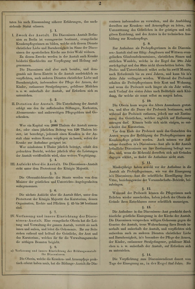 tuten bis nach Einsammlung näherer Erfahrungen, das nach¬ stehende Statut erlassen. §. 1. I. Zweck der Anstalt. Die Diaconissen-Anstalt Betha¬ nien zu Berlin ist vorzugsweise bestimmt, evangelische Krankenpflegerinnen zu bilden, welche sich diesem Dienste christlicher Liebe und Barmherzigkeit im Sinne der Diaco¬ nissen der apostolischen Kirche aus freier Wahl widmen. Zu diesem Zwecke werden in der Anstalt auch Kranke beiderlei Geschlechts zur Verpflegung und Heilung auf¬ genommen. Die Diaconissen sind aber auch berufen, und dem- «jemäfs mit ihrem Eintritt in die Anstalt ausdrücklich zu verpflichten, auch anderen Diensten christlicher Liebe und Barmherzigkeit, insbesondere der Pflege der Armen, der Kinder, entlassener Strafgefangener, gefallener Mädchen u. s. w. aufserhalb der Anstalt, auf Erfordern sich zu unterziehen. §. 2. II. Dotation der Anstalt. Die Unterhaltung der Anstalt erfolgt aus den ihr zufliefsenden Stiftungen, Kurkosten, Abonnements- und anderweitigen Pflegegeldern und Ge¬ schenken. §. 3. | Wer ein Kapital von 2000 Thalern der Anstalt zuwen¬ det, oder einen jährlichen Beitrag von 120 Thalern lei¬ stet, ist berechtigt, jederzeit einen Kranken in der An¬ stalt ohne -weitere Kosten verpflegen zu lassen, sofern der Kranke zur Aufnahme geeignet ist. Wer mindestens 1 Thaler jährlich beiträgt, erhält den gedruckten Bericht, welcher jährlich über die Leistungen der Anstalt veröffentlicht wird, ohne weitere Vergütigung. §.4. III. A u f s i c h t ü b e r d i e A n s t a 11. Die Diaconissen - Anstalt : steht unter dem Protectorat der Königin Majestät. §. 5. Die Oberaufsichtsrechte des Staats werden von dem Minister der geistlichen und Unterrichts-Angelegenheiten wahrgenommen. §• 6- j Die nächste Aufsicht über die Anstalt führt, unter dem Protectorat der Königin Majestät das Kuratorium, dessen Organisation, Rechte und Pflichten §. 45 bis 50 bestimmt sind. §• v. IV. Verfassung und innere Einrichtung derDiaco- nissen-Anstalt. Eine evangelische Oberin hat die Lei¬ tung und Verwaltung der ganzen Anstalt, vertritt sie nach innen und aufsen, und leitet die Oekonomie. Ihr zur Seite stehen rathend und helfend der Geistliche, der Arzt und das Kuratorium, welches ihr für die Verwaltungszwecke die nöthigen Beamten beigiebt. §. 8. a) Verfassung und innere Einrichtung der Bildungsanstalt für Diaconissen. Die Oberin, welche die Kranken- und Armenpflege prak- j tisch erlernt haben mufs, hat die Bildungs-Anstalt für Dia- j conissen insbesondere zu verwalten, und die Ausbildung derselben zur Kranken- und Armenpflege zu leiten, mit Unterstützung des Geistlichen in der geistigen und reli¬ giösen Erziehung, und des Arztes in der technischen Aus¬ bildung zur Krankenpflege. §•». Zur Aufnahme als Probepflegerinnen in die Diaconis¬ sen-Anstalt sind nur fähig: Jungfrauen undWittwen evan¬ gelischen Glaubensbekenntnisses, christlichen Sinnes und sittlichen Wandels, welche in der Regel das 18te Jahr zurückgelegt und das 40ste nicht überschritten haben. Die Probe- und Unterrichtszeit währt sechs bis zwölf Monate, nach Erfordernifs bis zu zw*ei Jahren, und kann bis in’s dritte Jahr verlängert werden. Während der Probezeit erhalten die Probepflegerinnen freie Kost und Wohnung, und wenn die Probezeit noch länger als ein Jahr währt, nach Verlauf des ersten Jahrs nach Bedürfnifs auch Klei¬ dung, für welche sie sonst selbst zu sorgen haben. §• 10. Die Oberin kann wegen des Alters Ausnahmen gestat¬ ten, und über die Dauer der Probezeit bestimmen, auch während der Probezeit entlassen, jedoch nur mit Zustim¬ mung des Geistlichen, welcher zugleich auf Entlassung antragen darf. Können beide sich nicht einigen, so ent¬ scheidet das Kuratorium. Vor dem Ende der Probezeit mufs das Gutachten des Arztes wegen der Befähigung der Probepflegerinnen zur Krankenpflege gehört werden. Auch müssen vor Auf¬ nahme derselben in’s Diaconissen-Amt alle in der Anstalt befindliche Diaconissen um ihre Zustimmung befragt wer¬ den, und, wenn die Mehrzahl derselben sich mit Gründen dagegen erklärt, so findet die Aufnahme nicht statt. §. 11. Minderjährige haben sowohl vor der Aufnahme in die Anstalt als Probepflegerinnen, wie vor der Einsegnung in’s Diaconissen-Amt die schriftliche Einwilligung ihrer Väter, beziehungsweise der Vormundschafts-Behörde, bei¬ zubringen. §. 12. Während der Probezeit können die Pflegerinnen nach Belieben wieder ausscheiden, haben jedoch der Oberin die Gründe ihres Entschlusses zuvor schriftlich anzuzeigen. §. 13. j Die Aufnahme in das Diaconissen-Amt geschieht durch feierliche geistliche Einsegnung in der Kirche der Anstalt. Die Diaconissen versprechen willigen Gehorsam gegen die Gesetze der Anstalt, treue Wahrnehmung ihres Berufs in¬ nerhalb und aufserhalb der Anstalt, und verpflichten sich aufserdem auch zu anderen Diensten christlicher Liebe und Barmherzigkeit, in’s besondere der Pflege der Armen, der Kinder, entlassener Strafgefangener, gefallener Mäd¬ chen u. s. w. aufserhalb der Anstalt, auf Erfordern sich zu unterziehen. §- 14. _ _ Die Verpflichtung zum Diaconissendienst dauert vom Tage der Einsegnung an, in der Regel fünf Jahre. Sie