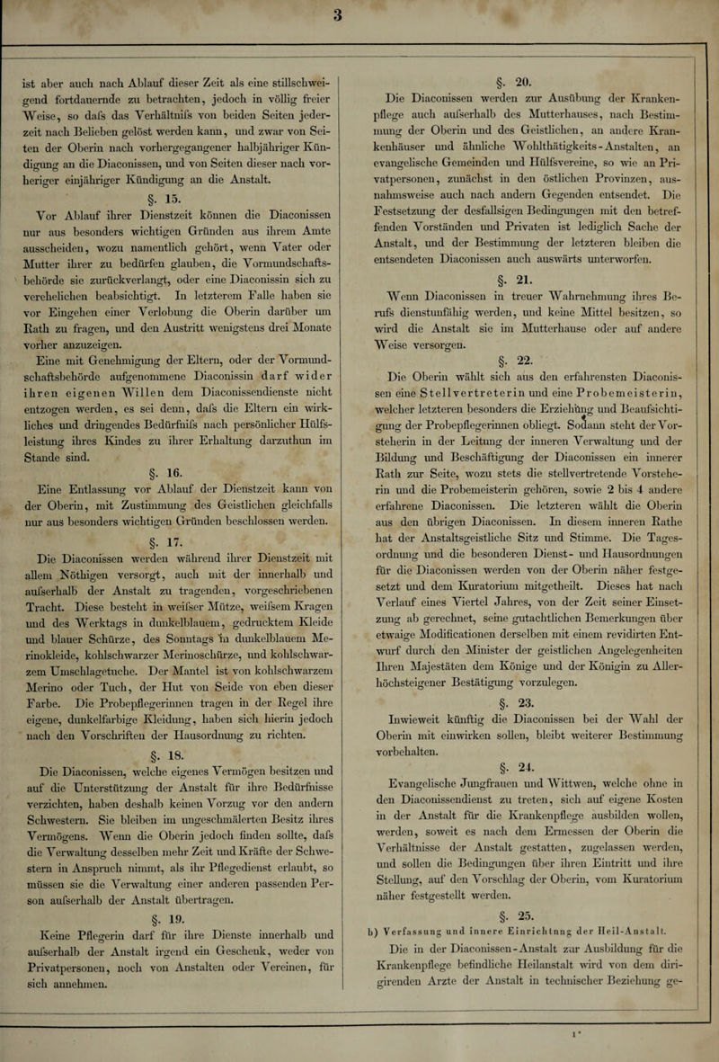 ist aber auch nach Ablauf dieser Zeit als eine stillschwei¬ gend fortdauernde zu betrachten, jedoch in völlig freier Weise, so dafs das Verhältnifs von beiden Seiten jeder¬ zeit nach Belieben gelöst werden kann, und zwar von Sei¬ ten der Oberin nach vorhergegangener halbjähriger Kün¬ digung an die Diaconissen, und von Seiten dieser nach vor¬ heriger einjähriger Kündigung an die Anstalt. §. 15. Vor Ablauf ihrer Dienstzeit können die Diaconissen nur aus besonders wichtigen Gründen aus ihrem Amte ausscheiden, wozu namentlich gehört, wenn Vater oder Mutter ihrer zu bedürfen glauben, die Vormundschafts¬ behörde sie zurückverlangt, oder eine Diaconissin sich zu verehelichen beabsichtigt. In letzterem Falle haben sie vor Eingehen einer Verlobung die Oberin darüber um Rath zu fragen, und den Austritt wenigstens drei Monate vorher anzuzeigen. Eine mit Genehmigung der Eltern, oder der Vormund¬ schaftsbehörde aufgenommene Diaconissin darf wider ihren eigenen Willen dem Diaconissendienste nicht entzogen werden, es sei denn, dafs die Eltern ein wirk¬ liches und dringendes Bedürfnifs nach persönlicher Ilülfs- leistung ihres Kindes zu ihrer Erhaltung darzuthun im Stande sind. §. 16. Eine Entlassung vor Ablauf der Dienstzeit kann von der Oberin, mit Zustimmung des Geistlichen gleichfalls nur aus besonders wichtigen Gründen beschlossen werden. §• 17- Die Diaconissen werden während ihrer Dienstzeit mit allem Nöthigen versorgt, auch mit der innerhalb und aufserlialb der Anstalt zu tragenden, vorgeschriebenen Tracht. Diese besteht in weifser Mütze, weifsem Kragen und des Werktags in dunkelblauem, gedrucktem Kleide und blauer Schürze, des Sonntags ln dunkelblauem Me¬ rinokleide, kohlschwarzer Merinoschürze, und kohlschwar¬ zem Umsclilagetuclie. Der Mantel ist von kohlschwarzem Merino oder Tuch, der Hut von Seide von eben dieser Farbe. Die Probepflegerinnen tragen in der Regel ihre eigene, dunkelfarbige Kleidung, haben sich hierin jedoch nach den Vorschriften der Hausordnung zu richten. §. 18. Die Diaconissen, welche eigenes Vermögen besitzen und auf die Unterstützung der Anstalt für ihre Bedürfnisse verzichten, haben deshalb keinen Vorzug vor den andern Schwestern. Sie bleiben im ungeschmälerten Besitz ihres Vermögens. Wenn die Oberin jedoch finden sollte, dafs die Verwaltung desselben mehr Zeit und Kräfte der Schwe- Stern in Anspruch nimmt, als ihr Pflegedienst erlaubt, so müssen sie die Verwaltung einer anderen passenden Per¬ son aufserlialb der Anstalt übertragen. §• 19- Keine Pflegerin darf für ihre Dienste innerhalb und aufserlialb der Anstalt irgend ein Geschenk, weder von Privatpersonen, noch von Anstalten oder Vereinen, für sich annehmen. §. 20. Die Diaconissen werden zur Ausübung der Kranken¬ pflege auch aufserlialb des Mutterhauses, nach Bestim¬ mung der Oberin und des Geistlichen, an andere Kran¬ kenhäuser und ähnliche Wohlthätigkeits-Anstalten, an evangelische Gemeinden und Hülfsvereine, so wie an Pri¬ vatpersonen, zunächst in den östlichen Provinzen, aus¬ nahmsweise auch nach andern Gegenden entsendet. Die Festsetzung der desfallsigen Bedingungen mit den betref¬ fenden Vorständen und Privaten ist lediglich Sache der Anstalt, und der Bestimmung der letzteren bleiben die entsendeten Diaconissen auch auswärts unterworfen. §. 21. Wenn Diaconissen in treuer Wahrnehmung ihres Be- rufs dienstunfähig werden, und keine Mittel besitzen, so wird die Anstalt sie im Mutterhause oder auf andere Weise versorgen. §. 22. Die Oberin wählt sich aus den erfahrensten Diaconis- sen eine Stell Vertreterin und eine Probemeisterin, welcher letzteren besonders die Erziehung und Beaufsichti¬ gung der Probepflegerinnen obliegt. Sodann steht der Vor¬ steherin in der Leitung der inneren Verwaltung und der Bildung und Beschäftigung der Diaconissen ein innerer Rath zur Seite, wozu stets die stellvertretende Vorstehe¬ rin und die Probemeisterin gehören, sowie 2 bis 4 andere erfahrene Diaconissen. Die letzteren wählt die Oberin aus den übrigen Diaconissen. In diesem inneren Rathe hat der Anstaltsgeistliche Sitz und Stimme. Die Tages¬ ordnung und die besonderen Dienst- und Hausordnungen für die Diaconissen werden von der Oberin näher festge- setzt und dem Kuratorium mitgetheilt. Dieses hat nach Verlauf eines Viertel Jahres, von der Zeit seiner Einset¬ zung ab gerechnet, seine gutachtlichen Bemerkungen über etwaige Modificationen derselben mit einem revidirten Ent¬ wurf durch den Minister der geistlichen Angelegenheiten Ihren Majestäten dem Könige und der Königin zu Aller¬ höchsteigener Bestätigung vorzulegen. §. 23. Inwieweit künftig die Diaconissen bei der Wahl der O Oberin mit einwirken sollen, bleibt weiterer Bestimmung Vorbehalten. §. 24. Evangelische Jungfrauen und Wittwen, welche ohne in den Diaconissendienst zu treten, sich auf eigene Kosten in der Anstalt für die Krankenpflege ausbilden wollen, werden, soweit es nach dem Ermessen der Oberin die Verhältnisse der Anstalt gestatten, zugelassen werden, und sollen die Bedingungen über ihren Eintritt und ihre Stellung, auf den Vorschlag der Oberin, vom Kuratorium näher festgestellt werden. §. 25. b) Verfassung und innere Einriclitnng der Heil-Anstalt. Die in der Diaconissen-Anstalt zur Ausbildung für die Krankenpflege befindliche Heilanstalt wird von dem diri- girenden Arzte der Anstalt in technischer Beziehung ge- o o o