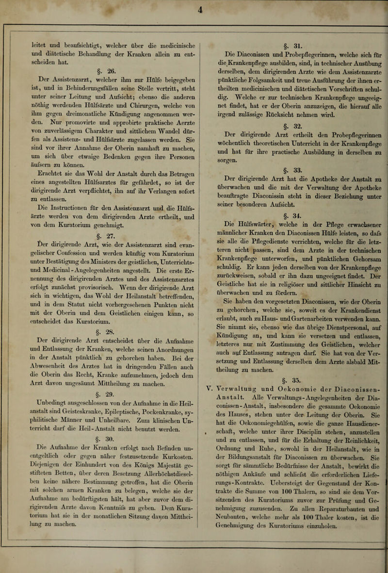 leitet und beaufsichtigt, welcher über die medicinische und diätetische Behandlung der Kranken allein zu ent¬ scheiden hat. §• 26. Der Assistenzarzt, welcher ihm zur Hülfe beigegeben ist, und in Behinderungsfällen seine Stelle vertritt, steht unter seiner Leitung und Aufsicht; ebenso die anderen nötliig werdenden Hülfsärzte und Chirurgen, welche von ihm gegen dreimonatliche Kündigung angenommen wer¬ den. Nur promovirte und approbirte praktische Aerzte von zuverlässigem Charakter und sittlichem Wandel dür¬ fen als Assistenz- und Hülfsärzte zugelassen werden. Sie sind vor ihrer Annahme der Oberin namhaft zu machen, um sich über etwaige Bedenken gegen ihre Personen äufsern zu können. Erachtet sie das Wohl der Anstalt durch das Betragen eines angestellten Hülfsarztes für gefährdet, so ist der dirigirende Arzt verpflichtet, ihn auf ihr Verlangen sofort zu entlassen. Die Instructionen für den Assistenzarzt und die Hülfs¬ ärzte werden von dem dirigirenden Arzte ertheilt, imd von dem Kuratorium genehmigt. §. 27. Der dirigirende Arzt, wie der Assistenzarzt sind evan¬ gelischer Confession und werden künftig vom Kuratorium unter Bestätigung des Ministers der geistlichen, Unterrichts¬ und Medicinal - Angelegenheiten angestellt. Die erste Er¬ nennung des dirigirenden Arztes und des Assistenzarztes erfolgt zunächst provisorisch. Wenn der dirigirende Arzt sich in wichtigen, das Wohl der Heilanstalt betreffenden, und in dem Statut nicht vorhergesehenen Punkten nicht mit der Oberin und dem Geistlichen einigen kann, so entscheidet das Kuratorium. §. 28. Der dirigirende Arzt entscheidet über die Aufnahme und Entlassung der Kranken, welche seinen Anordnungen in der Anstalt pünktlich zu gehorchen haben. Bei der Abwesenheit des Arztes hat in dringenden Fällen auch die Oberin das Recht, Kranke aufzunehmen, jedoch dem Arzt davon ungesäumt Mittheilung zu machen. §. 29. Unbedingt ausgeschlossen von der Aufnahme in die Heil¬ anstalt sind Geisteskranke, Epileptische, Pockenkranke, sy¬ philitische Männer und Unheilbare. Zum klinischen Un¬ terricht darf die Heil-Anstalt nicht benutzt werden. §. 30. Die Aufnahme der Kranken erfolgt nach Befinden un- entgeltlich oder gegen näher festzusetzende Kurkosten. Diejenigen der Einhundert von des Königs Majestät ge¬ stifteten Betten, über deren Besetzung Allerliöchstdiesel- ben keine nähere Bestimmung getroffen, hat die Oberin mit solchen armen Kranken zu belegen, welche sie der Aufnahme am bedürftigsten hält, hat aber zuvor dem di¬ rigirenden Arzte davon Kenntnifs zu geben. Dem Kura¬ torium hat sie in der monatlichen Sitzung da von Mitthei¬ lung zu machen. §. 31. Die Diaconissen und Probepflegerinnen, welche sich für die Krankenpflege ausbilden, sind, in technischer Ausübung derselben, dem dirigirenden Arzte wne dem Assistenzärzte pünktliche Folgsamkeit imd treue Ausführung der ihnen er- theilten medicinischen und diätetischen Vorschriften schul¬ dig. Welche er zur technischen Krankenpflege ungeeig¬ net findet, hat er der Oberin anzuzeigen, die hierauf alle irgend zulässige Rücksicht nehmen wird. §. 32. Der dirigirende Arzt ertheilt den Probepflegerinnen wöchentlich theoretischen Unterricht in der Krankenpflege und hat für ihre practische Ausbildung in derselben zu sorgen. §. 33. Der dirigirende Arzt hat die Apotheke der Anstalt zu überwachen und die mit der Verwaltung der Apotheke beauftragte Diaconissin steht in dieser Beziehung unter seiner besonderen Aufsicht. §. 34. Die Hülfswärter, welche in der Pflege erwachsener männlicher Kranken den Diaconissen Hülfe leisten, so dafs sie alle die Pflegedienste verrichten, welche für die letz¬ teren nicht passen, sind dem Arzte in der technischen Krankenpflege unterworfen, und pünktlichen Gehorsam schuldig. Er kann jeden derselben von der Krankenpflege zurückweisen, sobald er ihn dazu ungeeignet findet. Der Geistliche hat sie in religiöser und sittlicher Hinsicht zu überwachen und zu fördern. Sie haben den Vorgesetzten Diaconissen, wie der Oberin zu gehorchen, welche sie, soweit es der Krankendienst erlaubt, auch zu Haus- und Gartenarbeiten verwenden kann. Sie nimmt sie, ebenso wie das übrige Dienstpersonal, auf Kündigung an, und kann sie versetzen imd entlassen, letzteres nur mit Zustimmung des Geistlichen, welcher auch auf Entlassung antragen darf. Sie hat von der Ver¬ setzung und Entlassung derselben dem Arzte alsbald Mit¬ theilung zu machen. §. 35. V. \erwaltung und Oekonomie der Diaconissen- Anstalt. Alle Verwaltungs-Angelegenheiten der Dia¬ conissen - Anstalt, insbesondere die gesammte Oekonomie des Hauses, stehen unter der Leitung der Oberin. Sie hat die Oekonomiegehülfen, sowie die ganze Hausdiener- , schaff, welche unter ihrer Disciplin stehen, anzustellen und zu entlassen, imd für die Erhaltung der Reinlichkeit, Ordnung und Ruhe, sowohl in der Heilanstalt, wie in der Bildungsanstalt für Diaconissen zu überwachen. Sie sorgt für sämmtliche Bedürfnisse der Anstalt, bewirkt die nöthigen Ankäufe und schliefst die erforderlichen Liefe¬ rungs-Kontrakte. Uebersteigt der Gegenstand der Kon¬ trakte die Summe von 100 Thalern, so sind sie dem Vor¬ sitzenden des Kuratoriums zuvor zur Prüfung imd Ge¬ nehmigung zuzusenden. Zu allen Reparaturbauten und Neubauten, welche mehr als 100 Thaler kosten, ist die Genehmigung des Kuratoriums einzuholen.