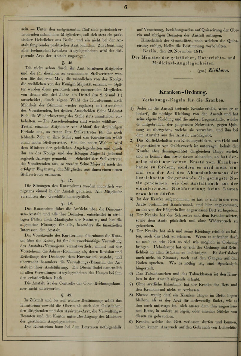 sein. — Unter den erstgenannten fünf sich periodisch er- 1 neuernden männlichen Mitgliedern, soll sich stets ein prak¬ tischer Geistlicher aus Berlin, und ein nicht bei der An¬ stalt fungirender praktischer Arzt befinden. Zur Berathung aller technischen Kranken -Angelegenheiten wird der diri- girende Arzt der Anstalt zugezogen. §. 46. Die nicht schon durch ihr Amt berufenen Mitglieder und die für dieselben zu ernennenden Stellvertreter wer¬ den für das erste Mal, die männlichen von des Königs, die weiblichen von der Königin Majestät ernannt. — Spä¬ ter werden diese periodisch sich erneuernden Mitglieder, von denen alle drei Jahre ein Drittel (zu 2. 2 und 1.) ausscheidet, durch eigene Wahl des Kuratoriums nach Mehrheit der Stimmen wieder ergänzt; mit Ausnahme des Vorsitzenden, bei dessen Ausscheiden Seine Majestät Sich die Wiederbesetzung der Stelle stets unmittelbar Vor¬ behalten. — Die Ausscheidenden sind wieder wählbar. •— Treten einzelne Mitglieder vor Ablauf der dreijährigen Periode aus, so treten ihre Stellvertreter für die noch fehlende Zeit an ihre Stelle, und das Kuratorium wählt einen neuen Stellvertreter. Von den neuen Waiden wird dem Minister der geistlichen Angelegenheiten und durch ihn an des Königs und der Königin Majestät jedesmal sogleich Anzeige gemacht. — Scheidet der Stellvertreter des Vorsitzenden aus, so werden Seine Majestät nach der erfolgten Ergänzung der Mitglieder aus ihnen einen neuen Stellvertreter ernennen. §. 47. Die Sitzungen des Kuratoriums werden monatlich we¬ nigstens einmal in der Anstalt gehalten. Alle Mitglieder verrichten ihre Geschäfte unentgeltlich. §. 48. Das Kuratorium führt die Aufsicht über die Diaconis- sen-Anstalt und alle ihre Beamten, entscheidet in strei¬ tigen Fällen nach Maafsgabe der Statuten, und hat die allgemeine Fürsorge für alle, besonders die finanziellen Interessen der Anstalt. Der Vorsitzende des Kuratoriums übernimmt die Kura¬ tel über die Kasse, ist für die zweckmäfsige Verwaltung des Anstalts-Vermögens verantwortlich, nimmt mit der Vorsteherin die Jahres-Rechnung ab, deren Revision und Ertheilung der Decharge dem Kuratorium zusteht, und überwacht besonders die Verwaltungs-Beamten der An¬ stalt in ihrer Amtsführung. Die Oberin findet namentlich in allen Verwaltungs-Angelegenheiten des Hauses bei ihm den erforderlichen Rath. Die Anstalt ist der Controlle der Ober - Rechnungskam- mer nicht unterworfen. §. 49. In Zukunft und bis auf weitere Bestimmung wählt das Kuratorium sowohl die Oberin als auch den Geistlichen, den dirigirenden und den Assistenz-Arzt, die Verwaltungs- Beamten und den Kantor unter Bestätigung des Ministers der geistlichen Angelegenheiten. Das Kuratorium kann bei dem Letzteren nöthigenfalls | auf Versetzung, beziehungsweise auf Quieseirung der Obe¬ rin und übrigen Beamten der Anstalt antragen. Hinsichtlich der Grundsätze, nach welchen die Quies- cirimg erfolgt, bleibt die Bestimmung Vorbehalten. Berlin, den 29. November 1847. Der Minister der geistlichen, Unterrichts- und Medicinal-Angelegenh eiten. « (gez.) Eichhorn. Kranken - Ordnung. Verhaltungs-Regeln für die Kranken. 1) Jeder in die Anstalt tretende Kranke erhält, wenn er es bedarf, die nöthige Kleidung von der Anstalt und hat seine eigene Kleidung und die andern Gegenstände, welche er mitgebracht, der pflegenden Schwester, gegen Quit¬ tung zu übergeben, welche sie verwahrt, und ihm bei dem Austritt aus der Anstalt zurückgiebt. 2) Das Zurückbehalten von Kleidungsstücken, von Geld und Gegenständen von Geldeswerth ist untersagt; behält der Kranke aber demungeachtet dergleichen Dinge zurück und es kommt ihm etwas davon abhanden, so hat der¬ selbe nicht nur keinen Ersatz vom Kranken¬ hause zu fordern, sondern es wird nicht ein¬ mal von der Art des Abhandenkommens der bezeichneten Ge ge nstände die geringste No-j tiz genommen, wie der Anstalt auch aus der einzuleitenden Nachforschung keine Lasten erwachsen dürfen. 3) Ist der Kranke aufgenommen, so hat er sich in den vom Arzte bestimmten Krankensaal, und hier angekommen, an das von der Pflegerin ihm angewiesene Bett zu begeben. 4) Der Kranke hat der Schwester und dem Krankenwärter, sowie dem Arzte pünktlich und ohne IVidersprucli zu gehorchen. 5) Der Kranke hat sich und seine Kleidung reinlich zu hal¬ ten, auch das Bett zu schonen. Wenn er aufstehen darf, so mufs er sein Bett so viel wie möglich in Ordnung’ bringen. Ueberhaupt hat er sich der Ordnung und Rein¬ lichkeit in allen Stücken zu befleissigen. Er darf daher auch nicht im Zimmar, noch auf den Gängen auf den Boden spucken. Wo es nötliig ist, sind Spucknäpfe hingestellt. 6) Das Tabackrauehen und das Tabackkauen ist den Kran¬ ken in der Anstalt nirgends erlaubt. 7) Ohne ärztliche Erlaubnils hat der Kranke das Bett und den Krankensaal nicht zu verlassen. 8) Ebenso wenig darf ein Kranker länger im Bette liegen bleiben, als es der Arzt für nothwendig findet, wie es ihm auch untersagt ist, sich ausser dem ihm angewiese¬ nen Bette, in andere zu legen, oder einzelne Stücke von diesen zu gebrauchen. 9) Kranke, welche das Bett verlassen dürfen und können, haben keinen Anspruch auf den Gebrauch von Leibschüs-
