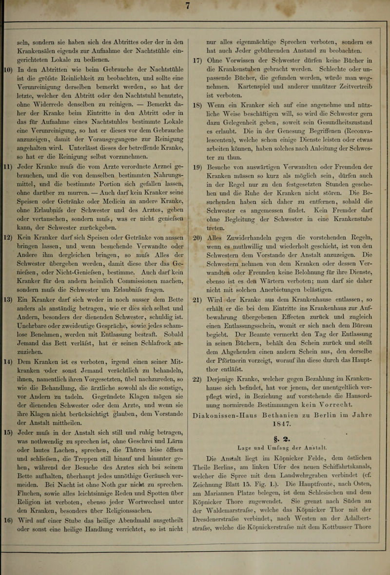 sein, sondern sie haben sich des Abtrittes oder der in den Krankensälen eigends zur Aufnahme der Nachtstühle ein¬ gerichteten Lokale zu bedienen. 10) In den Abtritten wie beim Gebrauche der Nachtstühle ist die gröfste Reinlichkeit zu beobachten, und sollte eine Verunreinigung derselben bemerkt werden, so hat der letzte, welcher den Abtritt oder den Nachtstuhl benutzte, ohne Widerrede denselben zu reinigen. — Bemerkt da¬ her der Kranke beim Eintritte in den Abtritt oder in das für Aufnahme eines Nachtstuhles bestimmte Lokale eine Verunreinigung, so hat er dieses vor dem Gebrauche anzuzeigen, damit der Vorausgegangene zur Reinigung angehalten wird. Unterlässt dieses der betreffende Kranke, so hat er die Reinigung selbst vorzunehmen. 11) Jeder Kranke mufs die vom Arzte verordnete Arznei ge¬ brauchen, und die von demselben bestimmten Nahrungs¬ mittel, und die bestimmte Portion sich gefallen lassen, ohne darüber zu murren. — Auch darf kein Kranker seine Speisen oder Getränke oder Medicin an andere Kranke, ohne Erlaubnifs der Schwester mid des Arztes, geben oder vertauschen, sondern mufs, was er nicht geniefsen kann, der Schwester zurückgeben. 12) Kein Kranker darf sich Speisen oder Getränke von aussen bringen lassen, und wenn besuchende Verwandte oder Andere ihm dergleichen bringen, so mufs Alles der Schwester übergeben werden, damit diese über das Ge¬ niefsen , oder Nicht-Geniefsen, bestimme. Auch darf kein Kranker für den andern heimlich Commissionen machen, sondern mufs die Schwester um Erlaubnifs fragen. 13) Ein Kranker darf sich weder in noch ausser dem Bette anders als anständig betragen, wie er dies sich selbst und Andern, besonders der dienenden Schwester, schuldig ist. Unehrbare oder zweideutige Gespräche, sowie jedes scham¬ lose Benehmen, werden mit Entlassung bestraft. Sobald Jemand das Bett verläfst, hat er seinen Schlafrock an¬ zuziehen. 14) Dem Kranken ist es verboten, irgend einen seiner Mit¬ kranken 'oder sonst Jemand verächtlich zu behandeln, ihnen, namentlich ihren Vorgesetzten, übel nachzureden, so wie die Behandlung, die ärztliche sowohl als die sonstige, vor Andern zu tadeln. Gegründete Klagen mögen sie der dienenden Schwester oder dem Arzte, und wenn sie ihre Klagen nicht berücksichtigt glauben, dem Vorstände der Anstalt mittheilen. 15) Jeder mufs in der Anstalt sich still und ruhig betragen, was nothwendig zu sprechen ist, ohne Geschrei und Lärm oder lautes Lachen, sprechen, die Tlniren leise öffnen und schliefsen, die Treppen still hinauf und hinunter ge¬ hen, während der Besuche des Arztes sich bei seinem Bette aufhalten, überhaupt jedes unnöthige Geräusch ver¬ meiden. Bei Nacht ist ohne Noth gar nicht zu sprechen. Fluchen, sowie alles leichtsinnige Reden und Spotten über Religion ist verboten, ebenso jeder Wortwechsel unter den Kranken, besonders über Religionssachen. 16) Wird auf einer Stube das heilige Abendmahl ausgetheilt oder sonst eine heilige Handlung verrichtet, so ist nicht nur alles eigenmächtige Sprechen verboten, sondern es hat auch Jeder gebührenden Anstand zu beobachten. 17) Ohne Vorwissen der Schwester dürfen keine Bücher in die Krankenstuben gebracht werden. Schlechte oder un¬ passende Bücher, die gefunden werden, würde man weg¬ nehmen. Kartenspiel und anderer unnützer Zeitvertreib ist verboten. IS) Wenn ein Kranker sich auf eine angenehme und nütz¬ liche Weise beschäftigen voll, so wird die Schwester gern dazu Gelegenheit geben, soweit sein Gesundheitszustand es erlaubt. Die in der Genesung Begriffenen (Reconva- lescenten), welche schon einige Dienste leisten oder etwas arbeiten können, haben solches nach Anleitung der Schwes¬ ter zu thun. 19) Besuche von auswärtigen Verwandten oder Freunden der Kranken müssen so kurz als möglich sein, dürfen auch in der Regel nur zu den festgesetzten Stunden gesche¬ hen und die Ruhe der Kranken nicht stören. Die Be¬ suchenden haben sich daher zu entfernen, sobald die Schwester es angemessen findet. Kein Fremder darf ohne Beadeituns: der Schwester in eine Krankenstube treten. 20) Alles Zuwiderhandeln gegen die vorstehenden Regeln, wenn es muthwillig und wiederholt geschieht, ist von den Schwestern dem Vorstande der Anstalt anzuzeigen. Die Schwestern nehmen von dem Kranken oder dessen Ver¬ wandten oder Freunden keine Belohnung für ihre Dienste, ebenso ist es den Wärtern verboten; man darf sie daher nicht mit solchen Anerbietungen belästigen. 21) Wird der Kranke aus dem Krankenhause entlassen, so erhält er die bei dem Eintritte ins Krankenhaus zur Auf- bewahrumr übergebenen Effecten zurück und zugleich einen Entlassungsschein, womit er sich nach dem Büreau begiebt. Der Beamte vermerkt den Tag der Entlassung in seinen Büchern, behält den Schein zurück und stellt dem Ahgehenden einen andern Schein aus, den derselbe der Pförtnerin vorzeigt, worauf ihn diese durch das Haupt¬ thor entläfst. 22) Derjenige Kranke, welcher gegen Bezahlung im Kranken¬ hause sich befindet, hat vor jenem, der unentgeltlich ver¬ pflegt wird, in Beziehung auf vorstehende die Hausord- nun2 normirende Bestimmungen kein Vorrecht. o o Diakonissen-IIaus Bethanien zu Berlin im Jahre 1847. §♦ Lage und Umfang der Anstalt. Die Anstalt liegt im Köpnicker Felde, dem östlichen Theile Berlins, am linken Ufer des neuen Schiffahrtskanals, welcher die Spree mit dem Landwehrgraben verbindet (cf. Zeichnung Blatt 15. Fig. 1.). Die Hauptfronte, nach Osten, am Mariannen Platze belegen, ist dem Schlesischen und dem Köpnicker Thore zugewendet. Sie grenzt nach Süden an der Waldemarstrafse, welche das Köpnicker Thor mit der Dresdenerstrafse verbindet, nach Westen an der Adalbert- strafse, welche die Köpnickerstrafse mit dem Kottbusser Thore