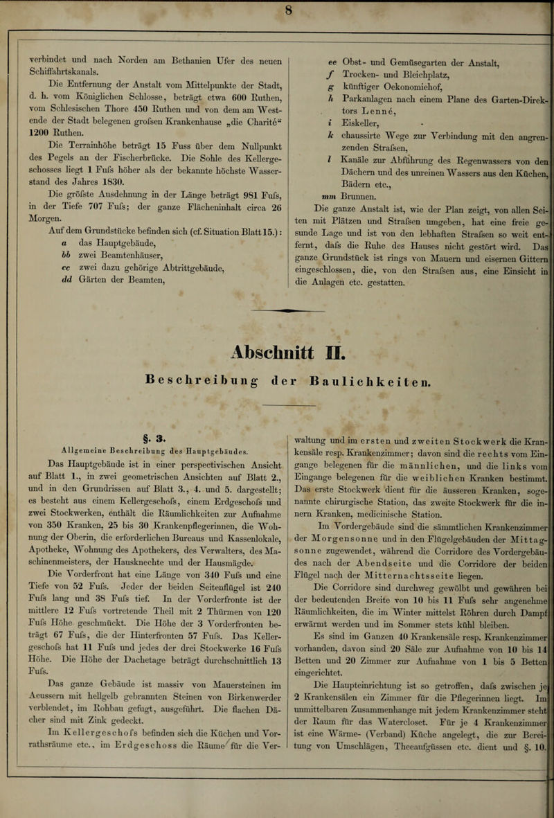 ee Obst- und Gemüsegarten der Anstalt, f Trocken- und Bleichplatz, g künftiger Oekonomiehof, h Parkanlagen nach einem Plane des Garten-Direk¬ tors Lenne, i Eiskeller, Je chaussirte Wege zur Verbindung mit den angren¬ zenden Strafsen, l Kanäle zur Abführung des Regenwassers von den Dächern und des unreinen Wassers aus den Küchen, Bädern etc., mm Brunnen. Die ganze Anstalt ist, wie der Plan zeigt, von allen Sei¬ ten mit Plätzen und Strafsen umgeben, hat eine freie ge¬ sunde Lage und ist von den lebhaften Strafsen so weit ent-, fernt, dafs die Ruhe des Hauses nicht gestört wird. Das ganze Grundstück ist rings von Mauern und eisernen Gittern eingeschlossen, die, von den Strafsen aus, eine Einsicht in die Anlagen etc. gestatten. Abschnitt II. Beschreibung der Baulichkeiten. §♦ 3* Allg emeine Beschreibung des Hauptgebäudes. Das Hauptgebäude ist in einer perspectivischen Ansicht auf Blatt 1., in zwei geometrischen Ansichten auf Blatt 2., und in den Grundrissen auf Blatt 3., 4. und 5. danrestellt: es besteht aus einem Kellergeschofs, einem Erdgeschofs und zwei Stockwerken, enthält die Räumlichkeiten zur Aufnahme von 350 Kranken, 25 bis 30 Krankenpflegerinnen, die Woh¬ nung der Oberin, die erforderlichen Bureaus imd Kassenlokale, Apotheke, Wohnung des Apothekers, des Verwalters, des Ma¬ schinenmeisters, der Hausknechte und der Hausmägde. Die V orderfront hat eine Länge von 340 Fufs und eine Tiefe von 52 Fufs. Jeder der beiden Seitenflügel ist 240 Fufs lang und 38 Fufs tief. In der Vorderfronte ist der mittlere 12 Fufs vortretende Theil mit 2 Thürmen von 120 Fufs Höhe geschmückt. Die Höhe der 3 Vorderfronten be¬ trägt 67 Fufs, che der Hinterfronten 57 Fufs. Das Keller¬ geschofs hat 11 Fufs und jedes der drei Stockwerke 16 Fufs Höhe. Die Höhe der Dachetage beträgt durchschnittlich 13 Fufs. Das ganze Gebäude ist massiv von Mauersteinen im Aeussern mit hellgelb gebrannten Steinen von Birkenwerder verblendet, im Rohbau gefugt, ausgeführt. Die flachen Dä¬ cher sind mit Zink gedeckt. Im Kellergeschofs befinden sich die Küchen und Vor¬ rathsräume etc., im Erdgeschoss die Räume^für die Ver¬ waltung und im ersten und zweiten Stockwerk die Kran¬ kensäle resp. Krankenzimmer; davon sind die rechts vom Ein¬ gänge belegenen für die männlichen, und die links vom Eingänge belegenen für die weiblichen Kranken bestimmt. Das erste Stockwerk dient für die äusseren Kranken, söge- nannte chirurgische Station, das zweite Stockwerk für die in- nern Kranken, medicinische Station. Im Vordergebäude sind die sämmtlichen Krankenzimmer der Morgensonne und in den Flügelgebäuden der Mittag¬ sonne zugewendet, während che Corridore des Vordergebäu¬ des nach der Abendseite und die Corridore der beiden Flügel nach der Mitternachtsseite hegen. Die Corridore sind durchweg gewölbt und gewähren bei der bedeutenden Breite von 10 bis 11 Fufs sehr angenehme Räumlichkeiten, die im Winter mittelst Röhren durch Dampf erwärmt werden und im Sommer stets kühl bleiben. Es sind im Ganzen 40 Krankensäle resp. Krankenzimmer vorhanden, davon sind 20 Säle zur Aufnahme von 10 bis 14 Betten und 20 Zimmer zur Aufnahme von 1 bis 5 Betten eingerichtet. Die Haupteinrichtung ist so getroffen, dafs zwischen je 2 Krankensälen ein Zimmer für die Pfleo-erinnen liecrt. Im unmittelbaren Zusammenhänge mit jedem Krankenzimmer steht der Raum für das Watercloset. Für je 4 Krankenzimmer ist eine W arme- (\ erband) Küche angelegt, die zur Berei¬ tung von Umschlägen, Theeaufgüssen etc. dient und §. 10.1 verbindet und nach Norden am Bethanien Ufer des neuen Schiffahrtskanals. Die Entfernung der Anstalt vom Mittelpunkte der Stadt, d. h. vom Königlichen Schlosse, beträgt etwa 600 Ruthen, vom Schlesischen Thore 450 Ruthen und von dem am West¬ ende der Stadt belegenen grofsen Krankenhause „die Charite“ 1200 Ruthen. Die Terrainhöhe beträgt 15 Fuss über dem Nullpunkt des Pegels an der Fischerbrücke. Die Sohle des Kellerge¬ schosses liegt 1 Fufs höher als der bekannte höchste Wasser¬ stand des Jahres 1830. Die gröfste Ausdehnung in der Länge beträgt 981 Fufs, in der Tiefe 707 Fufs; der ganze Flächeninhalt circa 26 Morgen. Auf dem Grundstücke befinden sich (cf. Situation Blatt 15.): a das Hauptgebäude, bb zwei Beamtenhäuser, cc zwei dazu gehörige Abtrittgebäude, dd Gärten der Beamten,