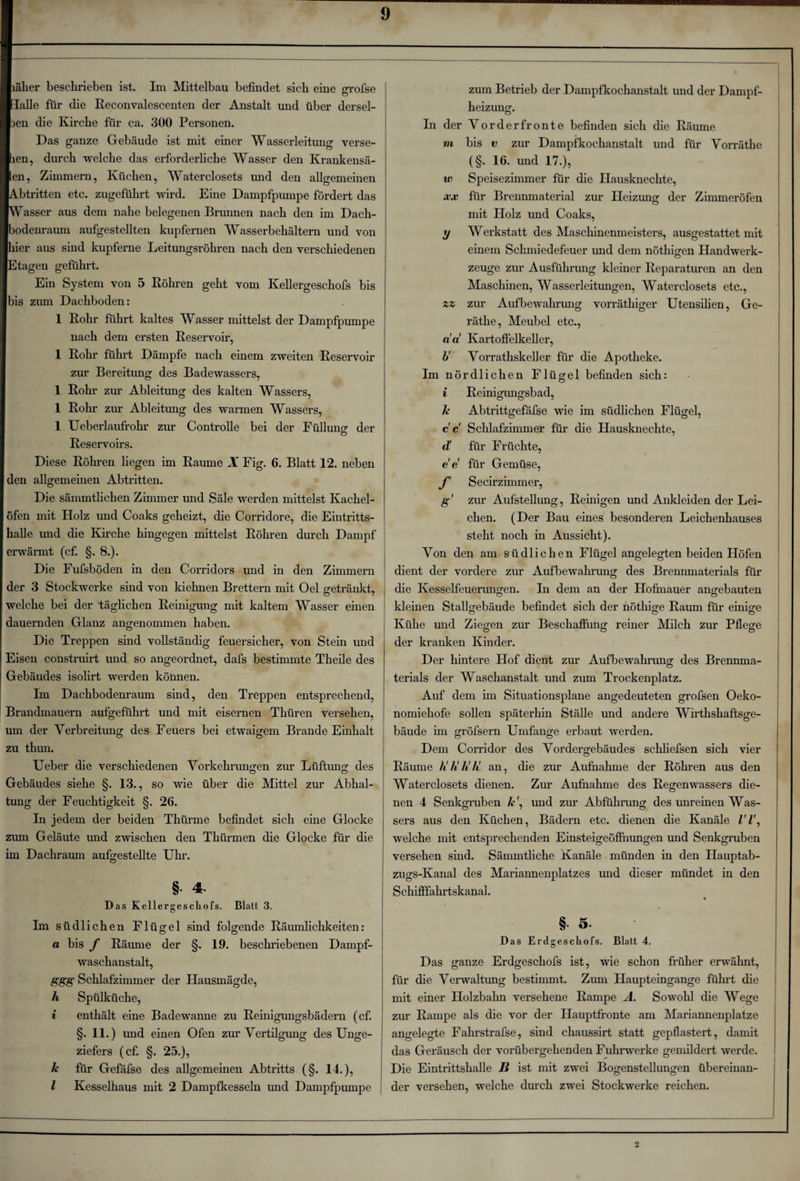 läher beschrieben ist. Im Mittelbau befindet sich eine grofse [alle für die Reconvalescenten der Anstalt und über dersel- )en die Kirche für ca. 300 Personen. Das ganze Gebäude ist mit einer Wasserleitung verse- len, durch welche das erforderliche Wasser den Krankensä- *en, Zimmern, Küchen, Waterclosets und den allgemeinen Stritten etc. zugeführt wird. Eine Dampfpumpe fördert das rasser aus dem nahe belegenen Brunnen nach den im Dach- >odenraum aufgestellten kupfernen Wasserbehältern und von ner aus sind kupferne Leitungsröhren nach den verschiedenen R tagen geführt. Ein System von 5 Röhren geht vom Kellergeschofs bis Ibis zum Dachboden: I Rohr führt kaltes Wasser mittelst der Dampfpumpe nach dem ersten Reservoir, 1 Rohr führt Dämpfe nach einem zweiten Reservoir zur Bereitung des Badewassers, 1 Rohr zur Ableitung des kalten Wassers, 1 Rohr zur Ableitung des warmen Wassers, 1 Ueberlaufrohr zur Controüe bei der Füllung der Reservoirs. Diese Röhren liegen im Raume X Fig. 6. Blatt 12. neben den allgemeinen Abtritten. Die sämmtlichen Zimmer und Säle werden mittelst Kachel¬ öfen mit Holz und Coaks geheizt, die Corriclore, die Eintritts¬ halle und die Kirche hingegen mittelst Röhren durch Dampf erwärmt (cf. §. 8.). Die Fufsböden in den Corridors und in den Zimmern der 3 Stockwerke sind von kiehnen Brettern mit Oel getränkt, welche bei der täglichen Reinigung mit kaltem Wasser einen dauernden Glanz angenommen haben. Die Treppen sind vollständig feuersicher, von Stein und Eisen construirt und so angeordnet, dafs bestimmte Theile des Gebäudes isolirt werden können. Im Dachbodenraum sind, den Treppen entsprechend, Brandmauern aufgeführt und mit eisernen Thüren versehen, um der Verbreitung des Feuers bei etwaigem Brande Einhalt zu thun. Ueber die verschiedenen Vorkehrungen zur Lüftung des Gebäudes siehe §. 13., so wie über die Mittel zur Abhal¬ tung der Feuchtigkeit §. 26. In jedem der beiden Tkürme befindet sich eine Glocke zum Geläute und zwischen den Thürmen die Glocke für die im Dachraum aufgestellte Uhr. §• 4- Das Kellergeschofs. Blatt 3. Im südlichen Flügel sind folgende Räumlichkeiten: a bis f Räume der §. 19. beschriebenen Dampf¬ waschanstalt, ggg Schlafzimmer der Hausmägde, h Spülküche, i enthält eine Badewanne zu Reinigungsbädern (cf. §. 11.) und einen Ofen zur Vertilgung des Unge¬ ziefers (cf. §. 25.), Je für Gefafse des allgemeinen Abtritts (§. 14.), I Kesselhaus mit 2 Dampfkesseln und Dampfpumpe zum Betrieb der Dampfkochanstalt und der Dampf¬ heizung. In der Vorderfronte befinden sich die Räume in bis v zur Dampfkochanstalt und für Vorräthe (§. 16. und 17.), w Speisezimmer für die Hausknechte, xx für Brennmaterial zur Heizung der Zimmeröfen mit Holz und Coaks, y Werkstatt des Maschinenmeisters, ausgestattet mit einem Schmiedefeuer und dem nöthigen Handwerk¬ zeuge zur Ausführung kleiner Reparaturen an den Maschinen, Wasserleitungen, Waterclosets etc., zz zur Aufbewahrung vorräthiger Utensilien, Ge- räthe, Meubel etc., da' Kartoffelkeller, b' Vorrathskeller für die Apotheke. Im nördlichen Flügel befinden sich: i Reinigungsbad, Je Abtrittgefäfse wie im südlichen Flügel, cc Schlafzimmer für die Hausknechte, d' für Früchte, e e für Gemüse, f Secirzimmer, g zur Aufstellung, Reinigen und Ankleiden der Lei¬ chen. (Der Bau eines besonderen Leichenhauses steht noch in Aussicht). Von den am südlichen Flügel angelegten beiden Höfen dient der vordere zur Aufbewahrung des Brennmaterials für die Kesselfeuerungen. In dem an der Hofmauer angebauten kleinen Stallgebäude befindet sich der nöthige Raum für einige © © © Kühe und Ziegen zur Beschaffung reiner Milch zur Pflege der kranken Kinder. Der hintere Hof dient zur Aufbewahrung des Brennma¬ terials der Waschanstalt und zum Trockenplatz. Auf dem im Situationsplane angedeuteten grofsen Oeko- nomiehofe sollen späterhin Ställe und andere Wirthshaftsge- bäude im gröfsern Umfange erbaut werden. Dem Corridor des Vordergebäudes schliefsen sich vier Räume Ji'Jt'JiJt! an, die zur Aufnahme der Röhren aus den Waterclosets dienen. Zur Aufnahme des Regenwassers die¬ nen 4 Senkgruben Je ', und zur Abführung des unreinen Was- sers aus den Küchen, Bädern etc. dienen die Kanäle welche mit entsprechenden Einsteigeöffnungen und Senkgruben versehen sind. Sämmtliche Kanäle münden in den Hauptab- zugs-Kanal des Mariannenplatzes und dieser mündet in den Schifffahrtskanal. * §• 5- Das Erdgescliofs. Blatt 4. Das ganze Erdgeschofs ist, wie schon früher erwähnt, für die Verwaltung bestimmt. Zum Haupteingange führt die mit einer Holzbahn versehene Rampe A. Sowohl die Wege zur Rampe als die vor der Hauptfronte am Mariannenplatze angelegte Fahrstrafse, sind chaussirt statt gepflastert, damit das Geräusch der vorübergehenden Fuhrwerke gemildert werde. Die Eintrittshalle B ist mit zwei Bogenstellungen übereinan¬ der versehen, welche durch zwei Stockwerke reichen. o