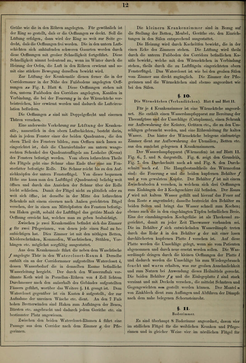 der Ring so gestellt, dafs er die Oeffnungen vv deckt. Soll die Lüftung erfolgen, dann wird der Ring so weit zur Seite ge¬ dreht, dafs die Oeffnungen frei werden. Die in den untern Luft¬ schichten sich anhäufenden schweren Gasarten werden durch diese Oeffnungen mit grofser Schnelligkeit fortgeführt. Diese Schnelligkeit nimmt bedeutend zu, wenn im Winter durch die Heizung der Oefen, die Luft in den Röhren erwärmt und so¬ mit eine stärkere Bewegung; derselben bewirkt wird. Zur Lüftung der Krankensäle dienen ferner die in der Corridormauer in der Nähe des Fufsbodens ang;eleg;ten Oeff- O O nungen xx Fig. 1. Blatt 6. Diese Oeffnungen stehen mit den, unterm Fufsboden des Corridors angelegten, Kanälen in Verbindung, die bei der Feuerung y in der Wärmeküche vor¬ beistreichen, hier erwärmt werden und dadurch die Luftcircu- lation befördern. Die Oeflhungen x sind mit Doppelgeflecht und eisernen Tlhiren versehen. Eine anderweite Vorkehrung; zur Lüftung; der Kranken- säle, namentlich in den obern Luftschichten, besteht darin, dafs in jedem Fenster einer der beiden Quadranten, die den obern Theil des Fensters bilden, zum Oeffnen nach Innen so eingerichtet ist, dafs die Charnierbänder am untern waage¬ rechten Schenkel des Quadrantenflügels am Losholze (Kreuz) des Fensters befestigt werden. Vom obern lothrechten Theile des Flügels geht eine Schnur ohne Ende über eine am Fen¬ sterfutter befestigte Rolle. Die Schnur reicht bis zu den Auf¬ ziehknöpfen der untern Fensterflügel. Von dieser bequemen Höhe aus kann man den Luftflügel (Quadranten) beliebig weit öffnen und durch das Anziehen der Schnur über der Rolle leicht schliefsen. Damit der Flügel nicht zu plötzlich oder zu weit sich öffne, ist derselbe in der Mitte des lothrechten Schenkels mit einem eisernen nach Aufsen gerichteten Bügel o o versehen, der in einen am Mittelpfosten des Fensters befestig¬ ten Haken greift, sobald der Luftflügel das gröfste Maafs der Oeffnung erreicht hat, welches man zu geben beabsichtigt. Zwischen je zwei Krankensälen befindet sich das Zimmer g für zwei Pflegerinnen, von denen jede einen Saal zu be¬ aufsichtigen hat. Dies Zimmer ist mit den nöthigen Betten, Kleiderschränken, Kommoden, Waschtischen, Stühlen, Vor¬ hängen etc. möglichst sorgfältig ausgestattet. Aus dem Krankensaale führt die neben dem Waschtische f angelegte Thür in den Watercloset-Raum h Derselbe enthält ein an der Corridormauer aufgestelltes Watercloset t, dessen Wasserbedarf die in demselben Raume befindliche Wasserleitung hergiebt. Der durch den Wasserzuflufs ver¬ dünnte Koth wird in Porzellan-Röhren von 4 Zoll lichtem Durchmesser nach den aufserhalb des Gebäudes aufgestellten Fässern geführt, worüber das Weitere §. 14. gesagt ist. Dem Watercloset gegenüber ist ein Kasten k aufgestellt, der zur Aufnahme der unreinen Wäsche etc. dient. An den 7 Fufs hohen Bretterwänden sind Haken zum Aufhängen der Besen, Bürsten etc. angebracht und dadurch jedem Geräthe etc. ein bestimmter Platz angewiesen. Zwischen den beiden Watercloset-Räumen h führt eine Passage aus dem Corridor nach dem Zimmer g der Pfle¬ gerinnen. O die Stellung der Betten, Meubel, Geräthe etc. den Einrich¬ tungen in den Sälen entsprechend ausgestattet. Die Heizung wird durch Kachelöfen bewirkt, die in der einen Ecke des Zimmers stehen. Die Lüftung wird theils durch die unterm Fufsboden des Corridors befindlichen Ka¬ näle bewirkt, welche mit den Wärmeküchen in Verbindung stehen, theils durch die zu Luftflügeln eingerichteten obern Fensterflügel. Das Watercloset ist wie bei den grofsen Sälen vom Zimmer aus direkt zugänglich. Die Zimmer der Pfle¬ gerinnen und die Wärmeküchen sind ebenso angeordnet wie bei den Sälen. § io. Die Wärmeküchen (Yerhanilküchen). Blatt 6 und Blatt 11. Für je 4 Krankenzimmer ist eine Wärmeküche angeord¬ net. Sie enthält einen Wasserdampfapparat zur Bereitung der Theeaufgiisse und der Umschläge (Cataplasma), einen Schrank zur Aufbewahrung der Kräuter, Grützen etc., die zu den Um¬ schlägen gebraucht werden, und eine Röhrenleitung für kaltes Wasser. Das hinter der Wärmeküche belegene einfenstrige Zimmer dient zur Aufbewahrung der Utensilien, Betten etc. aus den zunächst gelegenen 4 Krankenzimmern. Der Wasserdampfapparat (Wärmeofen) ist auf Blatt 11. Fig. 6., 7. und 8. dargestellt. Fig. 6. zeigt den Grundrifs, Fig. 7. den Durchschnitt nach ab und Fig. 8. den Durch¬ schnitt nach cd. Die Hauptbestandteile des Wärmeofens sind: die Feuerung e und die beiden kupfernen Behälter f und g von gewalztem Kupfer. Der Behälter f ist mit einem Zwischenboden h versehen, in welchem sich drei Oeffnungen zum Einhängen der 3 Kochgeschirre iii befinden. Der Raum f wird mit kaltem Wasser gefüllt und hierauf das Feuer auf dem Roste e angezündet; dasselbe bestreicht den Behälter zu beiden Seiten und bringt das Wasser schnell zum Kochen; ebenso auch die in den eingehängten Töpfen befindlichen Breie. Eins der einzuhängenden Kochgefäfse ist als Theekessel zu¬ gerichtet, damit zu jeder Zeit Theewasser vorhanden sei. Die im Behälter f sich entwickelnden Wasserdämpfe treten durch das Rohr k in den Behälter g der mit einer losen durchlöcherten kupfernen Platte l versehen ist. Auf diese Platte werden die Umschläge gelegt, wenn sie vom Patienten abgenommen und durch neue ersetzt werden sollen. Die Was¬ serdämpfe dringen durch die kleinen Oeffnungen der Platte l und dadurch werden die Umschläge bis zum Wiedergebrauch feucht und warm erhalten, was zur grofsen Annehmlichkeit und zum Nutzen bei Anwendung; dieses Heilmittels gereicht. Die beiden Behälter f g und die Einlegeplatte l sind stark verzinnt und mit Deckeln versehen, die mittelst Schnüren und Gegengewichten mm gestellt werden können. Der Mantel n von Zinkblech dient zum Auffangen und Abführen der Dämpfe nach dem nahe belegenen Schornsteinrohr. § ii Badezimmer. Es sind überhaupt 8 Baderäume angeordnet, davon vier im südlichen Flügel für die weiblichen Kranken und PfWe- rinnen und in gleicher Weise vier im nördlichen Flügel für I