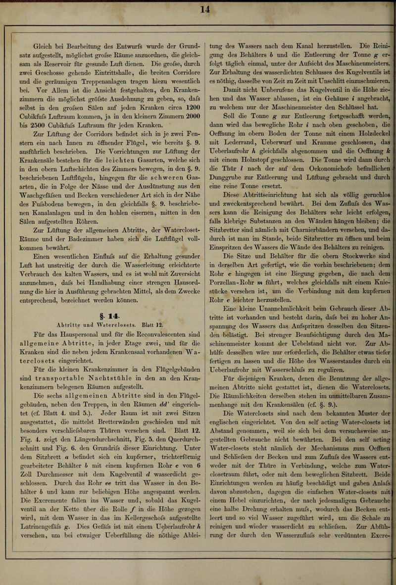Gleich bei Bearbeitung des Entwurfs wurde der Grund¬ satz aufgestellt, möglichst grofse Räume anzuordnen, die gleich¬ sam als Reservoir für gesunde Luft dienen. Die grofse, durch zwei Geschosse gehende Eintrittshalle, die breiten Corridore und die geräumigen Treppenanlagen tragen hiezu wesentlich bei. Vor Allem ist die Ansicht festgehalten, den Kranken¬ zimmern die möglichst gröfste Ausdehnung zu geben, so, dafs selbst in den grofsen Sälen auf jeden Kranken circa 1200 Cubikfufs Luftraum kommen, ja in den kleinern Zimmern 2000 bis 2500 Cubikfufs Luftraum für jeden Kranken. Zur Lüftung der Corridors befindet sich in je zwei Fen¬ stern ein nach Innen zu öffnender Flügel, wie bereits §. 9. ausführlich beschrieben. Die Vorrichtungen zur Lüftung der Krankensäle bestehen für die leichten Gasarten, welche sich in den obern Luftschichten des Zimmers bewegen, in den §. 9. beschriebenen Luftflügeln, hingegen für die schweren Gas¬ arten, die in Folge der Nässe und der Ausdünstung aus den Waschgefafsen und Becken verschiedener Art sich in der Nähe des Fufsbodens bewegen, in den gleichfalls §. 9. beschriebe¬ nen Kanalanlagen und in den hohlen eisernen, mitten in den Sälen aufgestellten Röhren. Zur Lüftung der allgemeinen Abtritte, der Watercloset- Räume und der Badezimmer haben sich die Luftflügel voll¬ kommen bewährt. Einen wesentlichen Einflufs auf die Erhaltung gesunder Luft hat unstreitig der durch die Wasserleitung erleichterte Verbrauch des kalten Wassers, und es ist wohl mit Zuversicht anzunehmen, dafs bei Handhabung einer strengen Hausord¬ nung die hier in Ausführung gebrachten Mittel, als dem Zwecke entsprechend, bezeichnet werden können. §• 14 Abtritte und Waterclosets. Blatt 12. Für das Hauspersonal und für die Reconvalescenten sind allgemeine Abtritte, in jeder Etage zwei, und für die Kranken sind die neben jedem Krankensaal vorhandenen Wa- terclosets eingerichtet. Für die kleinen Krankenzimmer in den Flüo-eDebäuden O O sind transportable Nacht Stühle in den an den Kran¬ kenzimmern belegenen Räumen aufgestellt. Die sechs allgemeinen Abtritte sind in den Flügel¬ gebäuden, neben den Treppen, in den Räumen dd' eingerich¬ tet (cf. Blatt 4. und 5.). Jeder Raum ist mit zwei Sitzen ausgestattet, die mittelst Bretterwänden geschieden und mit besonders verschliefsbaren Thüren versehen sind. Blatt 12. Fig. 4. zeigt den Längendurchschnitt, Fig. 5. den Querdurch¬ schnitt und Fig. 6. den Grundrifs dieser Einrichtung. Unter dem Sitzbrett a befindet sich ein kupferner, trichterförmig gearbeiteter Behälter b mit einem kupfernen Rohr c von 6 Zoll Durchmesser mit dem Kugelventil d wasserdicht ge¬ schlossen. Durch das Rohr ee tritt das Wasser in den Be¬ hälter b und kann zur beliebigen Höhe angespannt werden. Die Excremente fallen ins Wasser und, sobald das Kugel¬ ventil an der Kette über die Rolle f in die Höhe gezogen wird, mit dem Wasser in das im Kellergeschofs aufgestellte Latrinengefafs g. Dies Gefäfs ist mit einem Uejberlaufrohr h versehen, um bei etwaiger Ueberfüllung die nöthige Ablei¬ tung des Wassers nach dem Kanal herzustellen. Die Reini¬ gung des Behälters b und die Entleerung der Tonne g er¬ folgt täglich einmal, unter der Aufsicht des Maschinenmeisters. Zur Erhaltung des wasserdichten Schlusses des Kugelventils ist es nötliig, dasselbe von Zeit zu Zeit mit Unschlitt einzuschmieren. Damit nicht Unberufene das Kugelventil in die Höhe zie¬ hen und das Wasser ablassen, ist ein Gehäuse i angebracht, zu welchem nur der Maschinenmeister den Schlüssel hat. Soll die Tonne g zur Entleerung fortgeschafft werden, dann wird das bewegliche Rohr i nach oben geschoben, die Oeffnung im obern Boden der Tonne mit einem Holzdeckel mit Lederrand, Ueberwurf und Kramme geschlossen, das Ueberlaufrohr h gleichfalls abgenommen und die Oeffnung k mit einem Holzstopf geschlossen. Die Tonne wird dann durch die Thür l nach der auf dem Oekonomiehofe befindlichen - Dunggrube zur Entleerung und Lüftung gebracht und durch eine reine Tonne ersetzt. Diese Abtrittseinrichtung hat sich als völlig geruchlos und zweckentsprechend bewährt. Bei dem Zuflufs des Was¬ sers kann die Reinigung des Behälters sehr leicht erfolgen, falls klebrige Substanzen an den Wänden hängen bleiben; die Sitzbretter sind nämlich mit Charnierbändern versehen, und da¬ durch ist man im Stande, beide Sitzbretter zu öffnen und beim Einspritzen des Wassers die Wände des Behälters zu reinigen. Die Sitze und Behälter für die obern Stockwerke sind in derselben Art gefertigt, wie die vorhin beschriebenen; dem Rohr c hingegen ist eine Biegung gegeben, die nach dem Porzellan-Rohr m führt, welches gleichfalls mit einem Knie¬ stücke versehen ist, um die Verbin düng mit dem kupfernen Rohr c leichter herzustellen. Eine kleine Unannehmlichkeit beim Gebrauch dieser Ab¬ tritte ist vorhanden und besteht darin, dafs bei zu hoher An¬ spannung des Wassers das Aufspritzen desselben den Sitzen¬ den belästigt. Bei strenger Beaufsichtigung durch den Ma¬ schinenmeister kommt der Uebelstand nicht vor. Zur Ab¬ hülfe desselben wäre nur erforderlich, die Behälter etwas tiefer fertigen zu lassen und die Höhe des Wasserstandes durch ein Ueberlaufrohr mit Wasserschiufs zu reguliren. Für diejenigen Kranken, denen die Benutzung der allge¬ meinen Abtritte nicht gestattet ist, dienen die Waterclosets. Die Räumlichkeiten derselben stehen im unmittelbaren Zusam¬ menhänge mit den Krankensälen (cf. §. 9.). Die Waterclosets sind nach dem bekannten Muster der englischen eingerichtet. Von den seif acting Water-closets ist Abstand genommen, weil sie sich bei dem versuchsweise an- gestellten Gebrauche nicht bewährten. Bei den seif acting Water-closets steht nämlich der Mechanismus zum Oeffnen und Schliefsen der Becken und zum Zuflufs des Wassers ent¬ weder mit der Thüre in Verbindung, welche zum Water- closetraum führt, oder mit dem beweglichen Sitzbrett. Beide Einrichtungen werden zu häufig beschädigt und gaben Anlafs davon abzustehen, dagegen die einfachen Water-closets mit ! einem Hebel einzurichten, der nach jedesmaligem Gebrauche eine halbe Drehung erhalten mufs, wodurch das Becken ent¬ leert und so viel Wasser zugeführt wird, um die Schale zu reinigen und wieder wasserdicht zu schliefsen. Zur Abfüh¬ rung der durch den Wasserzuflufs sehr verdünnten Excre-