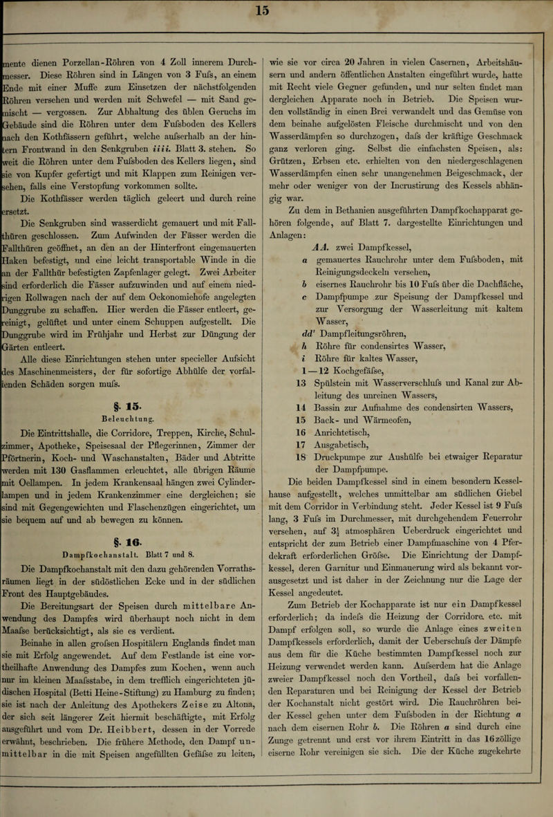 mente dienen Porzellan-Röhren von 4 Zoll innerem Durch¬ messer. Diese Röhren sind in Längen von 3 Fufs, an einem Ende mit einer Muffe zum Einsetzen der nächstfolgenden Röhren versehen und werden mit Schwefel — mit Sand ge¬ mischt — vergossen. Zur Abhaltung des üblen Geruchs im Gebäude sind die Röhren unter dem Fufsboden des Kellers nach den Kothfässern geführt, welche aufserhalb an der hin¬ tern Frontwand in den Senkgruben iiii. Blatt 3. stehen. So weit die Röhren unter dem Fufsboden des Kellers liegen, sind sie von Kupfer gefertigt und mit Klappen zum Reinigen ver¬ sehen, falls eine Verstopfung Vorkommen sollte. Die Kothfässer werden täglich geleert und durch reine ersetzt. Die Senkgruben sind wasserdicht gemauert und mit Fafl- tliüren geschlossen. Zum Aufwinden der Fässer werden die Fallthüren geöffnet, an den an der Hinterfront eingemauerten Haken befestigt, und eine leicht transportable Winde in die an der Fallthür befestigten Zapfenlager gelegt. Zwei Arbeiter sind erforderlich die Fässer aufzuwinden und auf einem nied¬ rigen Rollwagen nach der auf dem Oekonomiehofe angelegten Dunggrube zu schaffen. Hier werden die Fässer entleert, ge¬ reinigt, gelüftet und unter einem Schuppen aufgestellt. Die Dunggrube wird im Frühjahr und Herbst zur Düngung der Gärten entleert. Alle diese Einrichtungen stehen unter specieller Aufsicht des Maschinenmeisters, der für sofortige Abhülfe der vorfal- ienden Schäden sorgen mufs. §• 15. Beleuchtung. Die Eintrittshalle, die Corridore, Treppen, Kirche, Schul¬ zimmer, Apotheke, Speisesaal der Pflegerinnen, Zimmer der Pförtnerin, Koch- und Waschanstalten, Bäder und Abtritte werden mit 130 Gasflammen erleuchtet, alle übrigen Räume mit Oellampen. In jedem Krankensaal hängen zwei Cylinder- lampen und in jedem Krankenzimmer eine dergleichen; sie sind mit Gegengewichten und Flaschenzügen eingerichtet, um sie bequem auf und ab bewegen zu können. §. 16. Dampfkochanstalt. Blatt 7 und 8. Die Dampfkochanstalt mit den dazu gehörenden Vorraths- räumen liegt in der südöstlichen Ecke und in der südlichen Front des Hauptgebäudes. Die Bereitungsart der Speisen durch mittelbare An¬ wendung des Dampfes wird überhaupt noch nicht in dem Maafse berücksichtigt, als sie es verdient. Beinahe in allen grofsen Hospitälern Englands findet man sie mit Erfolg angewendet. Auf dem Festlande ist eine vor- theilhafte Anwendung des Dampfes zum Kochen, wenn auch nur im kleinen Maafsstabe, in dem trefflich eingerichteten jü¬ dischen Hospital (Betti Herne-Stiftung) zu Hamburg zu finden; sie ist nach der Anleitung des Apothekers Zeise zu Altona, der sich seit längerer Zeit hiermit beschäftigte, mit Erfolg ausgeführt und vom Dr. Ileibbert, dessen in der Vorrede erwähnt, beschrieben. Die frühere Methode, den Dampf un¬ mittelbar in die mit Speisen angefüllten Gefafse zu leiten, wie sie vor circa 20 Jahren in vielen Casernen, Arbeitshäu¬ sern und andern öffentlichen Anstalten eingeführt wurde, hatte mit Recht viele Gegner gefunden, und nur selten findet man dergleichen Apparate noch in Betrieb. Die Speisen wur¬ den vollständig in einen Brei verwandelt und das Gemüse von dem beinahe aufgelösten Fleische durchmischt und von den Wasserdämpfen so durchzogen, dafs der kräftige Geschmack ganz verloren ging. Selbst die einfachsten Speisen, als: Grützen, Erbsen etc. erhielten von den niedergeschlagenen Wasserdämpfen einen sehr unangenehmen Beigeschmack, der mehr oder weniger von der Incrustirung des Kessels abhän- gig war. Zu dem in Bethanien ausgeführten Dampfkochapparat ge¬ hören folgende, auf Blatt 7. dargesteflte Einrichtungen und Anlagen: AA. zwei Dampfkessel, a gemauertes Rauchrohr unter dem Fufsboden, mit Reinigungsdeckeln versehen, b eisernes Rauchrohr bis 10 Fufs über die Dachfläche, c Dampfpumpe zur Speisung der Dampfkessel und zur Versorgung der Wasserleitung mit kaltem Wasser, dd' Dampfleitungsröhren, h Röhre für condensirtes Wasser, i Röhre für kaltes Wasser, 1 —12 Kochgefäfse, 13 Spülstein mit Wasserverschlufs und Kanal zur Ab¬ leitung des unreinen Wassers, 14 Bassin zur Aufnahme des condensirten Wassers, / 15 Back- und Wärmeofen, 16 Anrichtetisch, 17 Ausgabetisch, 18 Druckpumpe zur Aushülfe bei etwaiger Reparatur der Dampfpumpe. Die beiden Dampfkessel sind in einem besondern Kessel¬ hause aufgesteflt, welches unmittelbar am südlichen Giebel mit dem Corridor in Verbindung steht. Jeder Kessel ist 9 Fufs lang, 3 Fufs im Durchmesser, mit durchgehendem Feuerrohr versehen, auf 3.i atmosphären Ueberdruck eingerichtet imd entspricht der zum Betrieb einer Dampfmaschine von 4 Pfer¬ dekraft erforderlichen Gröfse. Die Einrichtung der Dampf¬ kessel, deren Garnitur und Einmauerung wird als bekannt vor¬ ausgesetzt und ist daher in der Zeichnung nur die Lage der Kessel angedeutet. Zum Betrieb der Kochapparate ist nur ein Dampfkessel erforderlich; da indefs die Heizung der Corridora etc. mit Dampf erfolgen soll, so wurde die Anlage eines zweiten Dampfkessels erforderlich, damit der Ueberschufs der Dämpfe aus dem für die Küche bestimmten Dampfkessel noch zur Heizung verwendet werden kann. Aufserdem hat die Anlage zweier Dampfkessel noch den Vorth eil, dafs bei vorfallen¬ den Reparaturen und bei Reinigung der Kessel der Betrieb der Kochanstalt nicht gestört wird. Die Rauchrohren bei¬ der Kessel gehen unter dem Fufsboden in der Richtung n nach dem eisernen Rohr b. Die Röhren a sind durch eine Zmme getrennt und erst vor ihrem Eintritt in das 16 zöllige eiserne Rohr vereinigen sie sich. Die der Küche zugekehrte