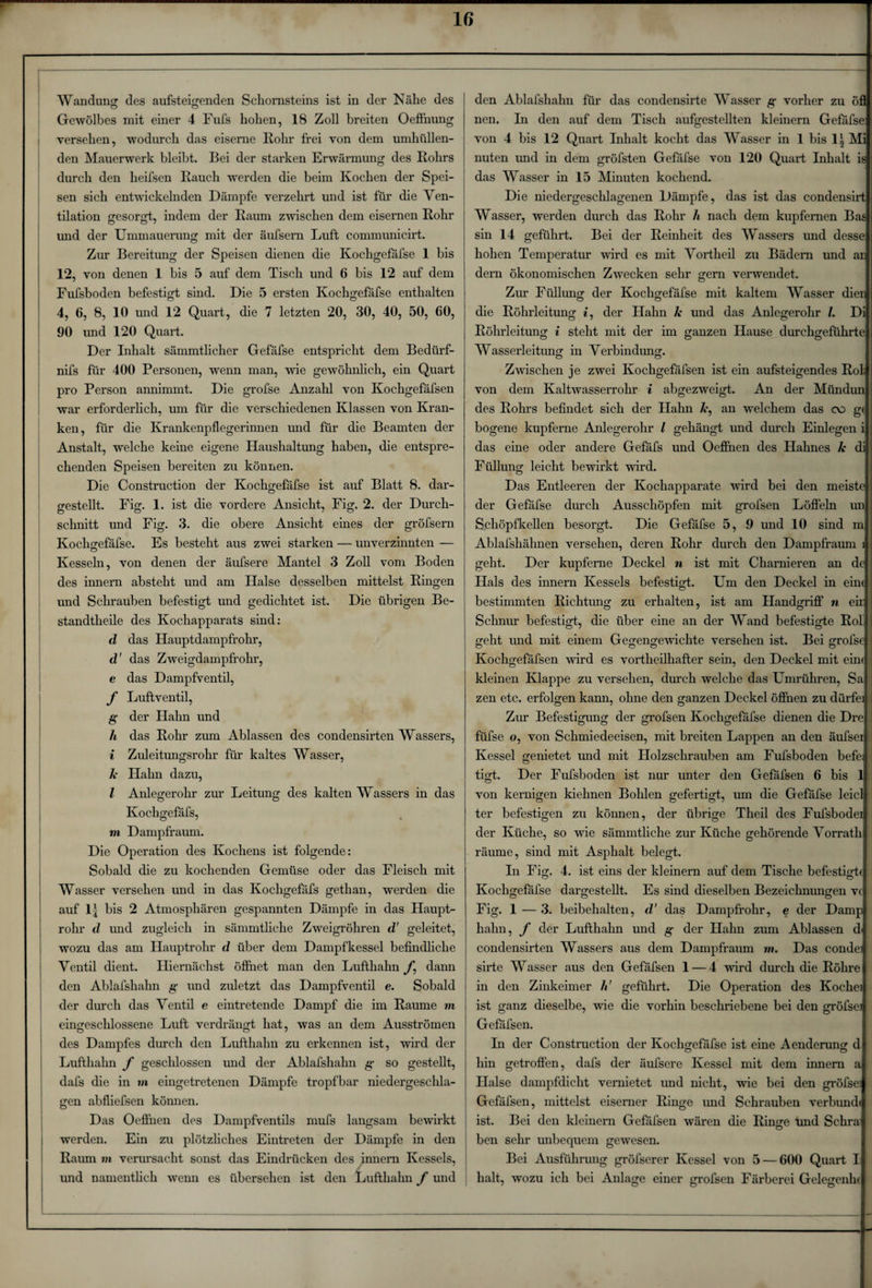 Gewölbes mit einer 4 Fufs hohen, 18 Zoll breiten Oefihung versehen, wodurch das eiserne Rohr frei von dem umhüllen¬ den Mauerwerk bleibt. Bei der starken Erwärmung des Rohrs durch den heifsen Rauch werden die beim Kochen der Spei¬ sen sich entwickelnden Dämpfe verzehrt und ist für die Ven¬ tilation gesorgt, indem der Raum zwischen dem eisernen Rohr mid der Ummauerung mit der äufsern Luft communicirt. Zur Bereitung der Speisen dienen die Kochgefafse 1 bis 12, von denen 1 bis 5 auf dem Tisch und 6 bis 12 auf dem Fufsboden befestigt sind. Die 5 ersten Kochgefäfse enthalten 4, 6, 8, 10 und 12 Quart, die 7 letzten 20, 30, 40, 50, 00, 90 und 120 Quart. Der Inhalt sämmtlicher Gefäfse entspricht dem Bediirf- nifs für 400 Personen, wenn man, wie gewöhnlich, ein Quart pro Person annimmt. Die grofse Anzahl von Kochgefäfsen war erforderlich, um für die verschiedenen Klassen von Kran¬ ken, für die Krankenpflegerinnen und für die Beamten der Anstalt, welche keine eigene Haushaltung haben, die entspre¬ chenden Speisen bereiten zu können. Die Construction der Kochgefäfse ist auf Blatt 8. dar¬ gestellt. Fig. 1. ist die vordere Ansicht, Fig. 2. der Durch¬ schnitt und Fig. 3. die obere Ansicht eines der gröfsern Kochsrefäfse. Es besteht aus zwei starken — unverzinnten — Kesseln, von denen der äufsere Mantel 3 Zoll vom Boden des innern absteht und am Halse desselben mittelst Ringen und Schrauben befestigt und gedichtet ist. Die übrigen Be- standtheile des Kochapparats sind: d das Hauptdampfrohr, d' das Zweigdampfrohr, e das Dampfventil, f Luftventil, g der Hahn und Ji das Rohr zum Ablassen des condensirten Wassers, i Zuleitungsrohr für kaltes Wasser, Je Hahn dazu, l Anlegerohr zur Leitung des kalten Wassers in das Kochgefafs, m Dampfraum. Die Operation des Kochens ist folgende: Sobald die zu kochenden Gemüse oder das Fleisch mit Wasser versehen und in das Kochgefäfs gethan, werden die auf llj bis 2 Atmosphären gespannten Dämpfe in das Haupt¬ rohr d und zugleich in sämmtliche Zweigröhren d' geleitet, wozu das am Hauptrohr d über dem Dampfkessel befindliche Ventil dient. Hiernächst öffnet man den Lufthahn f, dann den Ablafshahn g und zuletzt das Dampfventil e. Sobald der durch das Ventil e eintretende Dampf die im Raume m eingeschlossene Luft verdrängt hat, was an dem Ausströmen des Dampfes durch den Lufthahn zu erkennen ist, wird der Lufthahn f geschlossen und der Ablafshahn g so gestellt, dafs die in m eingetretenen Dämpfe tropfbar niedergeschla¬ gen abfliefsen können. Das Oefl'nen des Dampfventils mufs langsam bewirkt werden. Ein zu plötzliches Eintreten der Dämpfe in den Raum m verursacht sonst das Eindrücken des innern Kessels, und namentlich wenn es übersehen ist den Lufthahn f und nen. In den auf dem Tisch aufgestellten kleinern Gefäfse von 4 bis 12 Quart Inhalt kocht das Wasser in 1 bis li Mi nuten imd in dem gröfsten Gefäfse von 120 Quart Inhalt is das Wasser in 15 Minuten kochend. Die niedergeschlagenen Dämpfe, das ist das condensirt Wasser, werden durch das Rohr /t nach dem kupfernen Bas sin 14 geführt. Bei der Reinheit des Wassers und desse hohen Temperatur wird es mit Vortheil zu Bädern und ar dern ökonomischen Zwecken sehr gern verwendet. Zur Füllung der Kochgefäfse mit kaltem Wasser dien die Rohrleitung i, der Hahn Je und das Anlegerohr /. Di Rohrleitung i steht mit der im ganzen Hause durchgeführte Wasserleitung in Verbindung. Zwischen je zwei Kochgefäfsen ist ein aufsteigendes Roh von dem Kaltwasserrohr i abgezweigt. An der Miindun des Rohrs befindet sich der Hahn Je, an welchem das c\3 gt bogene kupferne Anlegerohr l gehängt und durch Einlegen i das eine oder andere Gefäfs und Oeffnen des Hahnes Je di Füllung leicht bewirkt wird. Das Entleeren der Kochapparate wird bei den meiste der Gefäfse durch Ausschöpfen mit grofsen Löflein un Schöpfkellen besorgt. Die Gefäfse 5, 9 und 10 sind m Ablafshähnen versehen, deren Rohr durch den Dampfraum 1 geht. Der kupferne Deckel n ist mit Chamieren an de Hals des innern Kessels befestigt. Um den Deckel in eine bestimmten Richtung zu erhalten, ist am Handgriff n eir Schnur befestigt, die über eine an der Wand befestigte Rol geht und mit einem Gegengewichte versehen ist. Bei grofse Kochgefäfsen wird es vortheilhafter sein, den Deckel mit eim Meinen Klappe zu versehen, durch welche das Umrühren, Sa zen etc. erfolgen kann, ohne den ganzen Deckel öffnen zu dürfe] Zur Befestigung der grofsen Kochgefäfse dienen die Dre ; füfse o, von Schmiedeeisen, mit breiten Lappen an den äufsei Kessel genietet und mit Holzschrauben am Fufsboden befe • tigt. Der Fufsboden ist nur unter den Gefafsen 6 bis 1 von kernigen kiehnen Bohlen gefertigt, um die Gefäfse leid jl ter befestigen zu können, der übrige Theil des Fufsbodei der Küche, so wie sämmtliche zur Küche gehörende Vorrath räume, sind mit Asphalt belegt. Li Fig. 4. ist eins der kleinern auf dem Tische befestigte Kochgefäfse dargestellt. Es sind dieselben Bezeichnungen vc Fig. 1 — 3. beibehalten, d' das Dampfrohr, e der Dampl hahn, f der Lufthalm und g der Hahn zum Ablassen d* condensirten Wassers aus dem Dampfraum m. Das condei sirte Wasser aus den Gefäfsen 1 — 4 wird durch die Röhre in den Zinkeimer li geführt. Die Operation des Kochei ist ganz dieselbe, wie die vorhin beschriebene bei den gröfsei Gefafsen. In der Construction der Kochgefafse ist eine Aenderungr d hin getroffen, dafs der äufsere Kessel mit dem innern a Halse dampfdicht vernietet und nicht, wie bei den gröfsei Gefäfsen, mittelst eiserner Ringe und Schrauben verbünd« ist. Bei den kleinern Gefäfsen wären die Ringe und Schra Ö ben sehr unbequem gewesen. Bei Ausführung gröfserer Kessel von 5 — 600 Quart I halt, wozu ich bei Anlage einer grofsen Färberei Gelegenhe