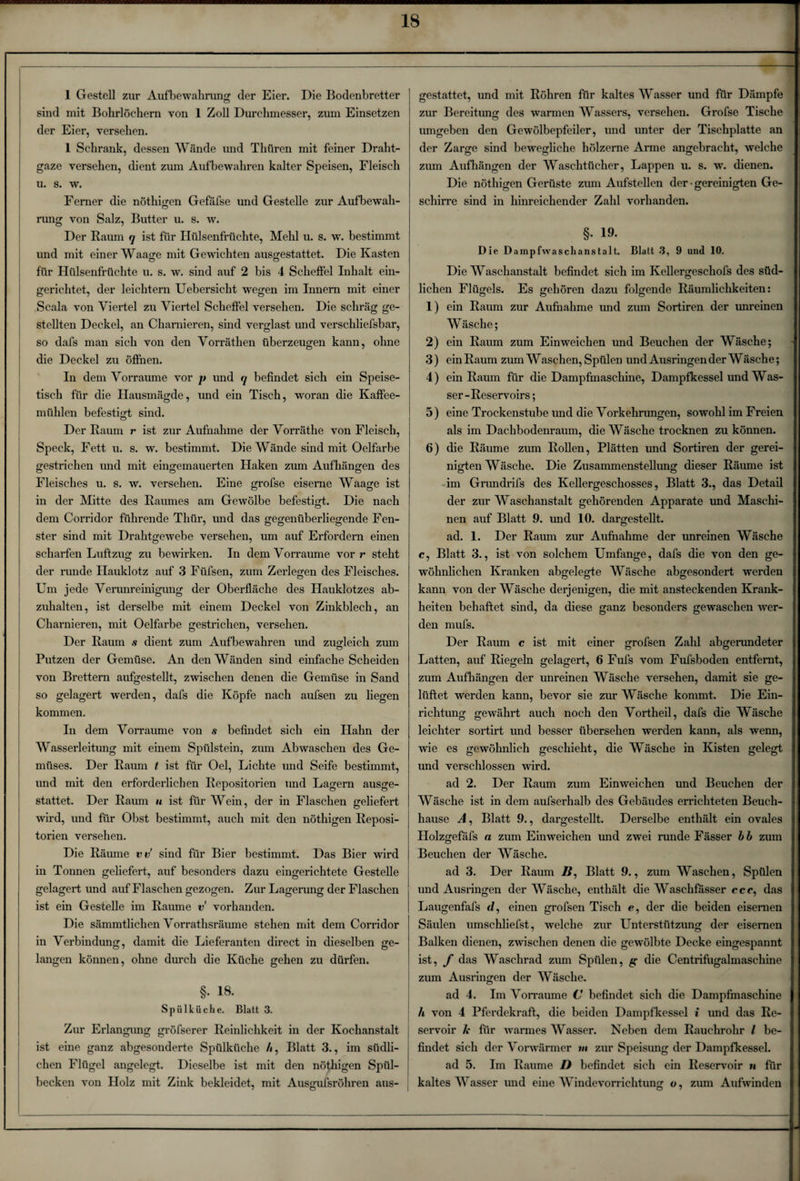 sind mit Bohrlöchern von 1 Zoll Durchmesser, zum Einsetzen der Eier, versehen. 1 Schrank, dessen Wände und Thüren mit feiner Draht¬ gaze versehen, dient zum Aufbewahren kalter Speisen, Fleisch u. s. w. Ferner die nöthigen Gefäfse und Gestelle zur Aufbewah¬ rung von Salz, Butter u. s. w. Der Raum q ist für Hülsenfrüchte, Mehl u. s. w. bestimmt und mit einer Waage mit Gewichten ausgestattet. Die Kasten für Hülsenfrüchte u. s. w. sind auf 2 bis 4 Scheffel Inhalt ein¬ gerichtet, der leichtern Uebersicht wegen im Innern mit einer Scala von Viertel zu Viertel Scheffel versehen. Die schräg ge¬ stellten Deckel, an Charnieren, sind verglast und verschliefsbar, so dafs man sich von den Vorräthen überzeugen kann, ohne die Deckel zu öffnen. In dem Vorraume vor p und q befindet sich ein Speise¬ tisch für die Hausmägde, und ein Tisch, woran die Kaffee¬ mühlen befestigt sind. o Der Raum r ist zur Aufnahme der Vorräthe von Fleisch, Speck, Fett u. s. w. bestimmt. Die Wände sind mit Oelfarbe gestrichen und mit eingemauerten Haken zum Aufhängen des Fleisches u. s. w. versehen. Eine grofse eiserne Waage ist in der Mitte des Raumes am Gewölbe befestigt. Die nach dem Corridor führende Thür, und das gegenüberliegende Fen¬ ster sind mit Drahtgewebe versehen, um auf Erfordern einen scharfen Luftzug zu bewirken. In dem Vorraume vor r steht der runde Hauklotz auf 3 Füfsen, zum Zerlegen des Fleisches. Um jede Verunreinigung der Oberfläche des Hauklotzes ab¬ zuhalten, ist derselbe mit einem Deckel von Zinkblech, an Charnieren, mit Oelfarbe gestrichen, versehen. Der Raum s dient zum Aufbewahren und zugleich zum Putzen der Gemüse. An den Wänden sind einfache Scheiden von Brettern aufgestellt, zwischen denen die Gemüse in Sand so gelagert werden, dafs die Köpfe nach aufsen zu liegen kommen. In dem Vorraume von s befindet sich ein Hahn der Wasserleitung mit einem Spülstein, zum Abwaschen des Ge¬ müses. Der Raum t ist für Oel, Lichte und Seife bestimmt, und mit den erforderlichen Repositorien und Lagern ausge¬ stattet. Der Raum u ist für Wein, der in Flaschen geliefert wird, und für Obst bestimmt, auch mit den nöthigen Reposi¬ torien versehen. Die Räume vv sind für Bier bestimmt. Das Bier wird in Tonnen geliefert, auf besonders dazu eingerichtete Gestelle gelagert und auf Flaschen gezogen. Zur Lagerung der Flaschen ist ein Gestelle im Raume v vorhanden. Die sämmtlichen Vorrathsräume stehen mit dem Corridor in Verbindung, damit die Lieferanten direct in dieselben ge¬ langen können, ohne durch die Küche gehen zu dürfen. §. 18. Spülküche. Blatt 3. Zur Erlangung gröfserer Reinlichkeit in der Kochanstalt ist eine ganz abgesonderte Spülküche b, Blatt 3., im südli¬ chen Flügel angelegt. Dieselbe ist mit den nöthigen Spül¬ becken von Holz mit Zink bekleidet, mit Ausgufsröhren aus¬ zur Bereitung des warmen Wassers, versehen. Grofse Tische umgeben den Gewölbepfeiler, und unter der Tischplatte an der Zarge sind bewegliche hölzerne Arme angebracht, welche zum Aufhängen der Waschtücher, Lappen u. s. w. dienen. Die nöthigen Gerüste zum Aufstellen der gereinigten Ge¬ schirre sind in hinreichender Zahl vorhanden. §. 19. Die Dampfwaschanstalt. Blatt 3, 9 und 10. Die Waschanstalt befindet sich im Kellergeschofs des süd¬ lichen Flügels. Es gehören dazu folgende Räumlichkeiten: 1) ein Raum zur Aufnahme und zum Sortiren der unreinen Wäsche; 2) ein Raum zum Einweichen und Beuchen der Wäsche; 3) ein Raum zum Waschen, Spülen und Ausringen der Wäsche; 4) ein Raum für die Dampfmaschine, Dampfkessel und Was¬ ser-Reservoirs; 5) eine Trockenstube und die Vorkehrungen, sowohl im Freien als im Dachbodenraum, die Wäsche trocknen zu können. 6) die Räume zum Rollen, Plätten und Sortiren der gerei¬ nigten Wäsche. Die Zusammenstellung dieser Räume ist im Grundrifs des Kellergeschosses, Blatt 3., das Detail nen auf Blatt 9. und 10. dargestellt, ad. 1. Der Raum zur Aufnahme der imreinen Wäsche c, Blatt 3., ist von solchem Umfange, dafs die von den ge¬ wöhnlichen Kranken abgelegte Wäsche abgesondert werden o o o kann von der Wäsche derjenigen, die mit ansteckenden Krank¬ heiten behaftet sind, da diese ganz besonders gewaschen wer¬ den mufs. Der Raum c ist mit einer grofsen Zahl abgerundeter Latten, auf Riegeln gelagert, 6 Fufs vom Fufsboden entfernt, zum Aufhängen der unreinen Wäsche versehen, damit sie ge¬ lüftet werden kann, bevor sie zur Wäsche kommt. Die Ein¬ richtung gewährt auch noch den Vortheil, dafs die Wäsche leichter sortirt und besser übersehen werden kann, als wenn, wie es gewöhnlich geschieht, die Wäsche in Kisten gelegt und verschlossen wird. ad 2. Der Raum zum Einweichen und Beuchen der Wäsche ist in dem aufserhalb des Gebäudes errichteten Beuch¬ hause A, Blatt 9., dargestellt. Derselbe enthält ein ovales Holzgefäfs n zum Einweichen und zwei runde Fässer bb zum Beuchen der Wäsche. ad 3. Der Raum /?, Blatt 9., zum Waschen, Spülen und Ausringen der Wäsche, enthält die Waschfässer ccc, das Laugenfafs d, einen grofsen Tisch e, der die beiden eisernen Säulen umschliefst, welche zur Unterstützung der eisernen Balken dienen, zwischen denen die gewölbte Decke eingespannt ist, f das Waschrad zum Spülen, g die Centrifugalmaschine zum Ausringen der Wäsche. ad 4. Im Vorraume C befindet sich die Dampfmaschine h von 4 Pferdekraft, die beiden Dampfkessel i und das Re¬ servoir k für warmes Wasser. Neben dem Rauchrohr / be¬ findet sich der Vorwärmer »< zur Speisimg der Dampfkessel. ad 5. Im Raume D befindet sich ein Reservoir n für kaltes Wasser und eine Windevorrichtung o, zum Aufwinden