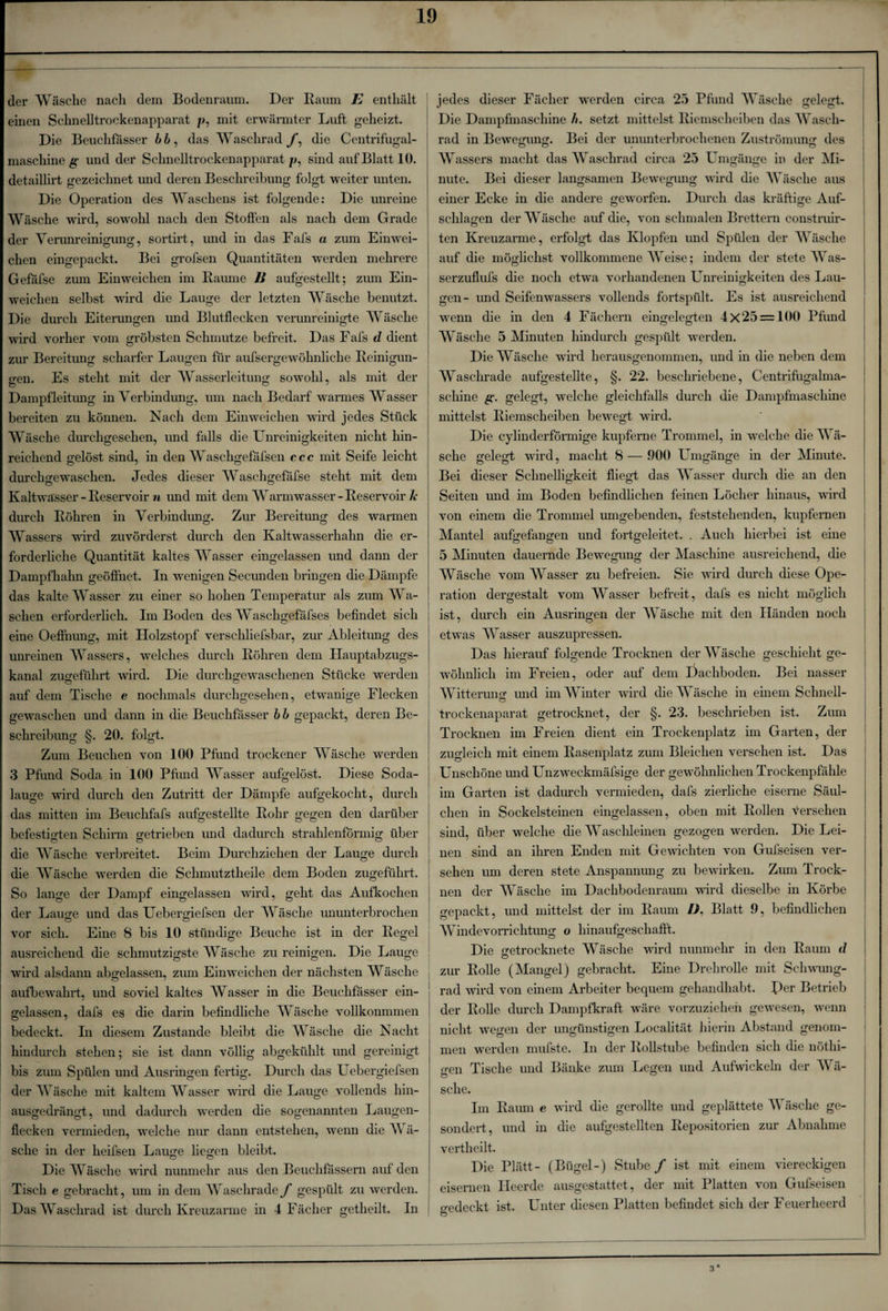der Wäsche nach dem Bodenraum. Der Raum E enthält einen Schnelltrockenapparat p, mit erwärmter Luft geheizt. Die Beuchfasser das Waschrad f, die Centrifugal- maschine g und der Schnelltrockenapparat/>, sind auf Blatt 10. detaillirt gezeichnet und deren Beschreibung folgt weiter unten. Die Operation des Wascliens ist folgende: Die unreine Wäsche wird, sowohl nach den Stoffen als nach dem Grade der Verunreinigung, sortirt, und in das Fafs a zum Einwei¬ chen eingepackt. Bei grofsen Quantitäten werden mehrere Gefafse zum Einweichen im Raume Ji aufgestellt; zum Ein¬ weichen selbst wird die Lauge der letzten Wäsche benutzt. Die durch Eiterungen und Blutflecken verunreinigte Wäsche wird vorher vom gröbsten Schmutze befreit. Das Fafs d dient zur Bereitung scharfer Laugen für aufsergewöhnliche Reinigun¬ gen. Es steht mit der Wasserleitung sowohl, als mit der Dampfleitung in Verbindung, um nach Bedarf warmes Wasser bereiten zu können. Nach dem Einweichen wird jedes Stück Wäsche durchgesehen, und falls die Unreinigkeiten nicht hin¬ reichend gelöst sind, in den Waschgefäfsen ccc mit Seife leicht durchgewaschen. Jedes dieser Waschgefäfse steht mit dem Kaltwasser -Reservoir n und mit dem Warmwasser-Reservoir Je durch Röhren in Verbindung. Zur Bereitung des warmen Wassers wird zuvörderst durch den Kaltwasserhahn die er¬ forderliche Quantität kaltes Wasser eingelassen und dann der Dampfhahn geöffnet. In wenigen Secunden bringen die Dämpfe das kalte Wasser zu einer so hohen Temperatur als zum Wa¬ schen erforderlich. Im Boden des Waschgefäfses befindet sich eine Oeflhung, mit Holzstopf verschliefsbar, zur Ableitung des unreinen Wassers, welches durch Röhren dem Hauptabzugs¬ kanal zuo-eführt wird. Die durchgewaschenen Stücke werden auf dem Tische e nochmals durchgesehen, etwanige Flecken gewaschen und dann in die Beuchfässer bb gepackt, deren Be¬ schreibung §. 20. folgt. Zum Beuchen von 100 Pfund trockener Wäsche werden 3 Pfund Soda in 100 Pfund Wasser aufgelöst. Diese Soda¬ lauge ward durch den Zutritt der Dämpfe aufgekocht, durch das mitten im Beuchfafs aufgestellte Rohr gegen den darüber befestigten Schirm getrieben und dadurch strahlenförmig über die Wäsche verbreitet. Beim Durchziehen der Lauge durch die Wäsche werden die Schmutztheile dem Boden zugeführt. So lange der Dampf eingelassen wird, geht das Aufkochen der Lauge und das Uebergiefsen der Wäsche ununterbrochen vor sich. Eine 8 bis 10 ständige Beuche ist in der Regel ausreichend die schmutzigste Wäsche zu reinigen. Die Lauge ! wird alsdann abgelassen, zum Einweichen der nächsten Wäsche aufbewahrt, und soviel kaltes Wasser in die Beuchfasser ein¬ gelassen, dafs es die darin befindliche Wäsche vollkonmmen bedeckt. In diesem Zustande bleibt die Wäsche die Nacht hindurch stehen; sie ist dann völlig abgekühlt und gereinigt bis zum Spülen und Ausringen fertig. Durch das Uebergiefsen der Wäsche mit kaltem Wasser wird die Lauge vollends hin¬ ausgedrängt, und dadurch werden die sogenannten Laugen¬ flecken vermieden, welche nur dann entstehen, wenn die Wä¬ sche in der heifsen Lauge liegen bleibt. o O Die Wäsche wird nunmehr aus den Beuchfässern auf den Tisch e gebracht, um in dem Waschrade f gespült zu werden. Das Waschrad ist durch Kreuzarme in 4 Fächer getheilt. In jedes dieser Fächer werden circa 25 Pfund Wäsche gelegt. Die Dampfmaschine h. setzt mittelst Riemscheiben das Wasch¬ rad in Bewegung. Bei der ununterbrochenen Zuströmung des Wassers macht das Waschrad circa 25 Umgänge in der Mi¬ nute. Bei dieser langsamen Bewegung wird die Wäsche aus einer Ecke in die andere geworfen. Durch das kräftige Auf¬ schlagen der Wäsche auf die, von schmalen Brettern construir- ten Kreuzarme, erfolgt das Klopfen und Spülen der Wäsche auf die möglichst vollkommene AVeise; indem der stete AVas- serzuflufs die noch etwa vorhandenen Unreinigkeiten des Lau¬ gen- und Seifenwassers vollends fortspült. Es ist ausreichend wenn die in den 4 Fächern eingelegten 4x25 = 100 Pfund Wäsche 5 Minuten hindurch gespült werden. Die Wäsche wird herausgenommen, und in die neben dem Wasclirade aufgestellte, §. 22. beschriebene, Centrifugalma- schine g. gelegt, welche gleichfalls durch die Dampfmaschine mittelst Riemscheiben bewegt wird. Die cylinderförmige kupferne Trommel, in welche die AVä- sehe gelegt wird, macht 8 — 900 Umgänge in der Minute. Bei dieser Schnelligkeit fliegt das AVasser durch die an den Seiten und im Boden befindlichen feinen Löcher hinaus, wird von einem die Trommel umgebenden, feststehenden, kupfernen Mantel aufoefaimen und fortgeleitet. . Auch hierbei ist eine 5 Minuten dauernde Bewegung der Maschine ausreichend, die Wäsche vom Wasser zu befreien. Sie wird durch diese Ope¬ ration dergestalt vom AVasser befreit, dafs es nicht möglich | ist, durch ein Ausringen der AVäsche mit den Händen noch etwas AVasser auszupressen. Das hierauf folgende Trocknen der Wäsche geschieht ge¬ wöhnlich im Freien, oder auf dem Dachboden. Bei nasser AVitterunsf und im Winter wird die AVäsche in einem Schnell- trockenaparat getrocknet, der §. 23. beschrieben ist. Zum Trocknen im Freien dient ein Trockenplatz im Garten, der zugleich mit einem Rasenplatz zum Bleichen versehen ist. Das Unschöne und Unzweckmäfsige der gewöhnlichen Trockenpfähle im Garten ist dadurch vermieden, dafs zierliche eiserne Säul- chen in Sockelsteinen eingelassen, oben mit Rollen versehen sind, über welche die AVasclileinen gezogen werden. Die Lei¬ nen sind an ihren Enden mit Gewichten von Gufseisen ver¬ sehen um deren stete Anspannung zu bewirken. Zum Trock¬ nen der Wäsche im Dachbodenraum wird dieselbe in Körbe gepackt, und mittelst der im Raum D. Blatt 9, befindlichen AVindevorrichtung o hinaufgeseliafft. Die getrocknete Wäsche wird nunmehr in den Raum d zur Rolle (Mangel) gebracht. Eine Drehrolle mit Schwung¬ rad wird von einem Arbeiter bequem gehandhabt. per Betrieb der Rolle durch Dampfkraft wäre vorzuzieheh gewesen, wenn nicht wegen der ungünstigen Localität hierin Abstand genom¬ men werden mufste. In der Rollstube befinden sich die nöthi- gen Tische und Bänke zum Legen und Aufwickeln der AVä¬ sche. Im Raum e wird die gerollte und geplättete AVäsche ge¬ sondert, und in die aufgestellten Repositorien zur Abnahme vertheilt. Die Plätt- (Bügel-) Stube / ist mit einem viereckigen eisernen Heerde ausgestattet, der mit Platten von Gufseisen o-edeckt ist. Unter diesen Platten befindet sich der Feuerheerd