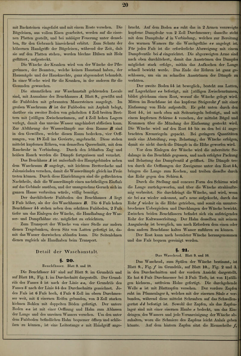 mit Backsteinen eingefafst und mit einem Roste versehen. Die Bügeleisen, aus vollem Eisen gearbeitet, werden auf die eiser¬ nen Platten gestellt, und bei mäfsiger Feuerung unter densel¬ ben, für den Gebrauch hinreichend erhitzt. Zum Schutz der hölzernen Handgriffe der Bügeleisen, während der Zeit, dafs sie auf den Platten stehen, werden blechne Hülsen mit Holz gefüttert, aufgesteckt. Die Wäsche der Kranken wird von der Wäsche der Pfle¬ gerinnen, der Beamten, welche keinen Haustand haben, der Hausmägde und der Hausknechte, ganz abgesondert behandelt. In einer Woche wird für die Kranken, in der anderen für die Gesunden gewaschen. Die sämmtlichen zur Waschanstalt gehörenden Locale sind, mit Ausnahme des Beuchhauses A, Blatt 9., gewölbt und die Fufsböden mit gebrannten Mauersteinen ausgelegt. Im grofsen Waschraum B ist der Fufsböden mit Asphalt belegt, darüber ein zweiter Boden von gehobelten 4 Zoll breiten Bret¬ tern mit 5zölligen Zwischenräumen, auf 4 Zoll hohen Lagern verlegt, damit das unreine Wasser ungehindert abfliefsen kann. Zur Abführung der Wasserdämpfe aus dem Raume B sind in den Gewölben, welche diesen Raum bedecken, vier Oeff- nungen, von 18 Zoll ins Gevierte, angebracht. Diese stehen mittelst kupfernen Röhren, von demselben Querschnitt, mit dem Rauchrohr in Verbindung. Durch den lebhaften Zug und heifsen Rauch werden die Dämpfe fortgerissen und verzehrt. Das Beuchhaus A ist aufserhalb des Hauptgebäudes neben dem Waschraum B angelegt, mit leichtem Bretterdache und Jalousieladen versehen, damit die Wasserdämpfe gleich ins Freie treten köimen. Durch diese Einrichtungen sind die gefürchteten Nachtheile, dafs die Wasser dämpfe einen nachtheiligen Einflufs auf das Gebäude ausüben, und der unangenehme Geruch sich im ganzen Hause verbreiten würde, völlig beseitigt. Der durchlöcherte Fufsböden des Beuchhauses A liegt 2 Fufs höher, als der des Waschhauses B. Die 6 Fufs hohen Beuchfässer bb stehen neben dem erhöhten Fufsböden, 2 Fufs tiefer um das Einlegen der Wäsche, die Handhabung der Was¬ ser- und Dampfhähne etc. möglichst zu erleichtern. Zum Transport der Wäsche von einer Stelle zur andern dienen Tragebanken, deren Sitz von Latten gefertigt ist, da¬ mit das Wasser dazwischen ablaufen kann. Die Seitenlehnen dienen zugleich als Handhaben beim Transport. Detail der Wa s c h a n s t a 11. §. ÄO. Beu cli fass er. Blatt 9. und 10. Die Beuchfasser b b' sind auf Blatt 9. im Grundrifs und auf Blatt 10., Fig. 1. im Durchschnitt dargestellt. Der Grund¬ rifs des Fasses b ist nach der Linie «er, der Grundrifs des Fasses b' nach der Linie bb des Durchschnitts gezeichnet. Je¬ des Fafs ist 6 Fufs hoch, 4 Fufs 6 Zoll im obem Durchmes¬ ser weit, mit 4 eisernen Reifen gebunden, von 3 Zoll starken kiehnen Bohlen mit doppelten Böden gefertigt. Der untere Boden na ist mit einer Oeffnung und Hahn zum Ablassen der Lauge und des unreinen Wassers versehen. Um den unter dem Fufsböden befindlichen Hahn bequemer öffnen und schlie- bracht. Auf dem Boden n a ruht das in 2 Armen verzweigte I kupferne Dampfrohr von 2 Zoll Durchmesser; dasselbe steht |j mit dem Dampfrohr d in Verbindung, welches zur Bereitimg I des warmen Wassers für die Waschgefafse cc angelegt ist. I Für jedes Fafs ist die erforderliche Abzweigung mit einem |j Dampfventile bei d eingerichtet. Die abgezweigten Arme sind |< nach oben durchlöchert, damit das Ausströmen des Dampfes I möglichst stark erfolge, mithin das Aufkochen der Lauge I schnell bewirkt werde. Das Ende der Röhren ist ganz ge- I schlossen, um ein zu schnelles Ausströmen der Dämpfe zu I ! verhüten. Der zweite Boden bb ist beweglich, besteht aus Latten, I auf Lagerhölzer ee befestigt, mit izölligen Zwischenräumen, I bildet gleichsam einen Rost, worauf die Wäsche gelegt wird. I Mitten im Beuchfasse ist das kupferne Steigerohr f mit einer J Einfassung von Holz aufgestellt. Es geht unten durch den I Rost bb, ist nach oben mit Seitenriegeln befestigt, und mit I einem kupfernen Schirme h versehen, der mittelst Bügel und! Krammen über die Mündung der Einfassung gesteckt wird. I Die Wäsche wird auf den Rost b b bis zu den bei i i ange- | brachten Kreuzriegeln gepackt. Bei geringem Quantitäten! mufs eine Absteifung, resp. Belastung, der Wäsche erfolgen, I damit sie nicht durch die Dämpfe in die Höhe geworfen wird. Vor dem Einlegen der Wäsche wird die zubereitete So- I dalauge in das Beuchfafs gegossen, und nach erfolgter Packung I und Belastung das Dampfventil d geöffnet. Die Dämpfe tre- 1 ten durch die Oeffnungen der Zweigarme unter den Rost b 6,1 bringen die Lauge zum Kochen, und treiben dieselbe durch I das Rohr gegen den Schirm h. Durch die Stellung und concave Form des Schirms wird I die Lauge zurückgeworfen, und über die Wäsche strahlenför- I mig verbreitet. Sie durchdringt die Wäsche, mid wird, wenn I sie bei an wieder ankommt, aufs neue aufgekocht, durch das J Rohr f wieder in die Höhe getrieben, und somit ein ununter- I brochenes Uebergiefsen und Durchlaugen der Wäsche bewirkt, j Zwischen beiden Beuchfassern befindet sich ein ansteigendes 1 Rohr der Kaltwasserleitung. Der Hahn desselben mit seinem I Ausgufsrohr ist beweglich, um nach Erfordern dem einen oder I dem andern Beuchfasse kaltes Wasser zuführen zu können. Der Rost kann nach beendeter Wäsche herausgenommen | und das Fafs bequem gereinigt werden. §• 21- Das Waschrad. Blatt 9. und 10. Das Waschrad, zum Spülen der Wäsche bestimmt, ist I Blatt 9., Fig. f im Grundrifs, auf Blatt 10., Fig. 2 und 3.1 in den Durchschnitten und der vordem Ansicht darge'stellt. I Es hat 6 Fufs Durchmesser bei 3 Fufs Tiefe, ist von Uzölli- 1 gen kiehnem, astfreiem Holze gefertigt. Die durchgehende! Welle a ist mit Blattzapfen versehen. Der vordere Zapfen! ruht im Pfannenlager 6, welches mit der eisernen Säule c ver- j bunden, während diese mittelst Schrauben auf das Schwellen- j gerüst d d befestigt ist. Sowohl der Zapfen, als das Zapfen- I lager sind mit einer eisernen Haube e bedeckt, um das Ein- I dringen des Wassers und jede Verunreinigung der Wäsche ab- I zuhalten, wozu die Schmiere des Zapfens leicht Anlafs geben I