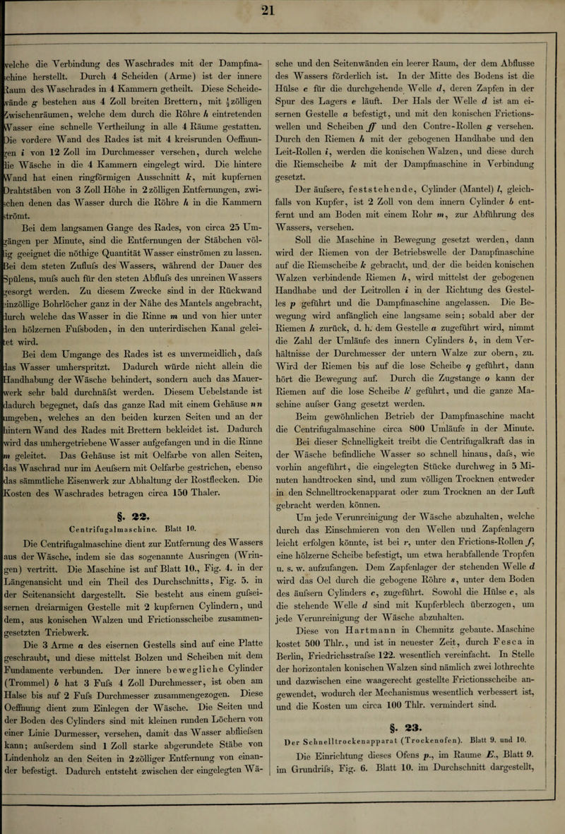 velche die Verbindung des Waschrades mit der Dampfma¬ schine herstellt. Durch 4 Scheiden (Arme) ist der innere laum des Waschrades in 4 Kammern getheilt. Diese Scheide¬ wände g bestehen aus 4 Zoll breiten Brettern, mit ^zölligen Zwischenräumen, welche dem durch die Röhre h eintretenden Wasser eine schnelle Vertheilung in alle 4 Räume gestatten. )ie vordere Wand des Rades ist mit 4 kreisrunden Oeflhun- ren i von 12 Zoll im Durchmesser versehen, durch welche lie Wäsche in die 4 Kammern eingelegt wird. Die hintere Vand hat einen ringförmigen Ausschnitt /c, mit kupfernen )rahtstäben von 3 Zoll Höhe in 2 zölligen Entfernungen, zwi¬ schen denen das Wasser durch die Röhre h in die Kammern strömt. Bei dem langsamen Gange des Rades, von circa 25 Um¬ gängen per Minute, sind die Entfernungen der Stäbchen völ¬ lig geeignet die nöthige Quantität Wasser einströmen zu lassen. Bei dem steten Zuflufs des Wassers, während der Dauer des 3pülens, mufs auch für den steten Abflufs des unreinen Wassers msorst werden. Zu diesem Zwecke sind in der Rückwand einzöllige Bohrlöcher ganz in der Nähe des Mantels angebracht, lurch welche das Wasser in die Rinne m und von hier unter len hölzernen Fufsboden, in den unterirdischen Kanal gelei¬ mt wird. Bei dem Umgänge des Rades ist es unvermeidlich, dafs das Wasser umherspritzt. Dadurch würde nicht allein die Handhabung der Wäsche behindert, sondern auch das Mauer¬ werk sehr bald durchnäfst werden. Diesem Uebelstande ist dadurch begegnet, dafs das ganze Rad mit einem Gehäuse nn umgeben, welches an den beiden kurzen Seiten und an der hintern Wand des Rades mit Brettern bekleidet ist. Dadurch wird das umhergetriebene Wasser aufgefangen und in die Rinne m geleitet. Das Gehäuse ist mit Oelfarbe von allen Seiten, das Waschrad nur im Aeufsern mit Oelfarbe gestrichen, ebenso das sämmtliche Eisenwerk zur Abhaltung der Rostflecken. Die Kosten des Waschrades betragen circa 150 Thaler. §♦ 22. Centrifugalmascliine. Blatt 10. Die Centrifugalmascliine dient zur Entfernung des Wassers aus der Wäsche, indem sie das sogenannte Ausringen (Wrin¬ gen) vertritt. Die Maschine ist auf Blatt 10., Fig. 4. in der Längenansicht und ein Theil des Durchschnitts, Fig. 5. in der Seitenansicht dargestellt. Sie besteht aus einem gufsei- sernen dreiarmigen Gestelle mit 2 kupfernen Cylindern, und dem, aus konischen Walzen und Frictionsscheibe zusammen¬ gesetzten Triebwerk. Die 3 Arme a des eisernen Gestells sind auf eine Platte geschraubt, und diese mittelst Bolzen und Scheiben mit dem Fundamente verbunden. Der innere bewegliche Cylinder (Trommel) b hat 3 Fufs 4 Zoll Durchmesser, ist oben am Halse bis auf 2 Fufs Durchmesser zusammengezogen. Diese Oeffnung dient zum Einlegen der Wäsche. Die Seiten und der Boden des Cylinders sind mit Meinen runden Löchern von einer Linie Durmesser, versehen, damit das Wasser abfliefsen kann; aufserdem sind 1 Zoll starke abgerundete Stäbe von Lindenholz an den Seiten in 2 zölliger Entfernung von einan¬ der befestigt. Dadurch entsteht zwischen der eingelegten W ä- sche und den Seitenwänden ein leerer Raum, der dem Abflüsse des Wassers förderlich ist. In der Mitte des Bodens ist die Hülse c für die durchgehende Welle </, deren Zapfen in der * TT Spur des Lagers e läuft. Der Hals der Welle d ist, am ei¬ sernen Gestelle n befestigt, und mit den konischen Frictions- wellen und Scheiben^* und den Contre-Rollen g versehen. Durch den Riemen h mit der gebogenen Handhabe und den Leit-Rollen t, werden die konischen Walzen, und diese durch die Riemscheibe k mit der Dampfmaschine in Verbindung gesetzt. Der äufsere, feststehende, Cylinder (Mantel) /, gleich¬ falls von Kupfer, ist 2 Zoll von dem innern Cylinder b ent¬ fernt und am Boden mit einem Rohr m, zur Abführung des Wassers, versehen. Soll die Maschine in Bewegung gesetzt werden, dann wird der Riemen von der Betriebswelle der Dampfmaschine auf die Riemscheibe h gebracht, und. der die beiden konischen Walzen verbindende Riemen b, wird mittelst der gebogenen Handhabe und der Leitrollen i in der Richtung des Gestel¬ les p geführt und die Dampfmaschine angelassen. Die Be- Aveguncr wird anfänglich eine langsame sein; sobald aber der Riemen h zurück, d. h. dem Gestelle a zugeführt wird, nimmt die Zahl der Umläufe des innern Cylinders 6, in dem Ver¬ hältnisse der Durchmesser der untern Walze zur obern, zu. Wird der Riemen bis auf die lose Scheibe q geführt, dann hört die Bewegung auf. Durch die Zugstange o kann der Riemen auf die lose Scheibe Je geführt, und die ganze Ma¬ schine aufser Gang gesetzt werden. Beim gewöhnlichen Betrieb der Dampfmaschine macht die Centrifugalmaschine circa 800 Umläufe in der Minute. Bei dieser Schnelligkeit treibt die Centrifugalkraft das in der Wäsche befindliche Wasser so schnell hinaus, dafs, wie vorhin angeführt, die eingelegten Stücke durchweg in 5 Mi¬ nuten handtrocken sind, mid zum völligen Trocknen entweder in den Schnelltrockenapparat oder zum Trocknen an der Luft gebracht werden können. Um jede Verunreinigung der Wäsche abzuhalten, welche durch das Einschmieren von den Wellen und Zapfenlagern leicht erfolgen könnte, ist bei r, unter den Frictions-Rollen/, eine hölzerne Scheibe befestigt, um etwa herabfallende Tropfen u. s. w. aufzufangen. Dem Zapfenlager der stehenden Welle d wird das Oel durch die gebogene Röhre .s, unter dem Boden des äufsern Cylinders e, zugeführt. Sowohl die Hülse c, als die stehende Welle d sind mit Kupferblech überzogen, um jede Verunreinigung der Wäsche abzuhalten. Diese von Hartmann in Chemnitz gebaute. Maschine kostet 500 Thlr., und ist in neuester Zeit, durch Fesca in Berlin, Friedrichsstrafse 122. wesentlich vereinfacht. In Stelle der horizontalen konischen Walzen sind nämlich zwei lothrechte und dazwischen eine waagerecht gestellte Frictionsscheibe an- o-ewendet, wodurch der Mechanismus wesentlich verbessert ist, und die Kosten um circa 100 Thlr. vermindert sind. §* 23. Der Schnelltrockenapparat (Trockenofen). Blatt 9. und 10. Die Einrichtung dieses Ofens p., im Raume £., Blatt 9. im Grundrifs, Fig. 6. Blatt 10. im Durchschnitt dargestellt,