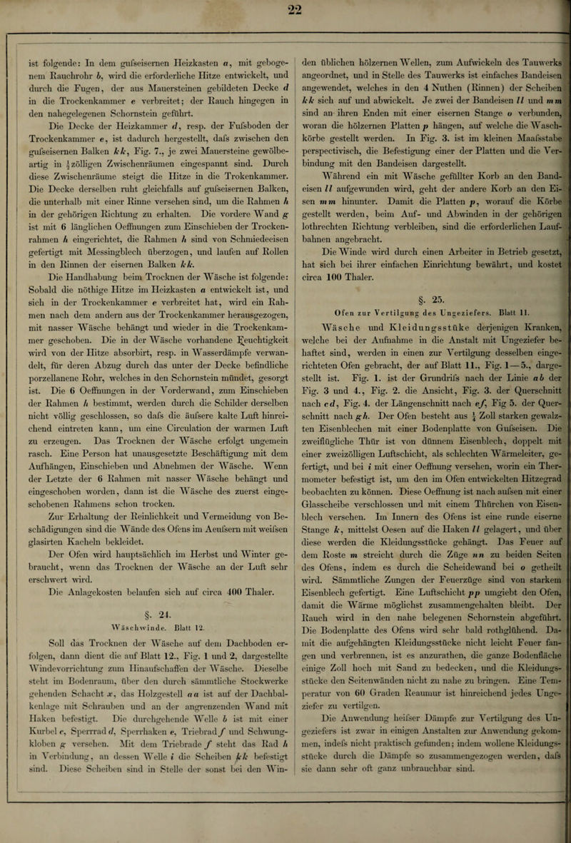 nem Rauchrohr 6, wird die erforderliche Hitze entwickelt, und durch die Fugen, der aus Mauersteinen gebildeten Decke d in die Trockenkammer e verbreitet; der Rauch hingegen in den nahegelegenen Schornstein geführt. Die Decke der Heizkammer */, resp. der Fufsboden der Trockenkammer e, ist dadurch hergestellt, dafs zwischen den gufseisernen Balken kk, Fig. 7., je zwei Mauersteine gewölbe¬ artig in ^zölligen Zwischenräumen eingespannt sind. Durch diese Zwischenräume steigt die Hitze in die Trokenkammer. Die Decke derselben ruht gleichfalls auf gufseisernen Balken, die unterhalb mit einer Rinne versehen sind, um die Rahmen h in der gehörigen Richtung zu erhalten. Die vordere Wand g ist mit 6 länglichen Oeffnungen zum Einschieben der Trocken¬ rahmen h eingerichtet, die Rahmen h sind von Schmiedeeisen gefertigt mit Messingblech überzogen, und laufen auf Rollen in den Rinnen der eisernen Balken kk. Die Handhabung beim Trocknen der Wäsche ist folgende: Sobald die nöthige Hitze im Heizkasten a entwickelt ist, und sich in der Trockenkammer e verbreitet hat, wird ein Rah¬ men nach dem andern aus der Trockenkammer herausgezogen, mit nasser Wäsche behängt und wieder in die Trockenkam¬ mer geschoben. Die in der Wäsche vorhandene Feuchtigkeit wird von der Hitze absorbirt, resp. in Wasserdämpfe verwan¬ delt, für deren Abzug durch das imter der Decke befindliche porzellanene Rohr, welches in den Schornstein mündet, gesorgt ist. Die 6 Oeffnungen in der Vorderwand, zum Einschieben der Rahmen h bestimmt, werden durch die Schilder derselben nicht völlig geschlossen, so dafs die äufsere kalte Luft hinrei¬ chend eintreten kann, um eine Circulation der warmen Luft zu erzeugen. Das Trocknen der Wäsche erfolgt ungemein rasch. Eine Person hat unausgesetzte Beschäftigung mit dem o o o Aufhängen, Einschieben und Abnehmen der Wäsche. Wenn der Letzte der 6 Rahmen mit nasser Wäsche behängt und eingeschoben worden, dann ist die Wäsche des zuerst einge¬ schobenen Rahmens schon trocken. Zur Erhaltung der Reinlichkeit und Vermeidung von Be- Schädigungen sind die Wände des Ofens im Aeufsern mit weifsen O O glasirten Kacheln bekleidet. Der Ofen wird hauptsächlich im Herbst und Winter ge¬ braucht, wenn das Trocknen der Wäsche an der Luft sehr erschwert wird. Die Anlagekosten belaufen sich auf circa 400 Thaler. §. 24. Was cli winde. Blatt 12. Soll das Trocknen der Wäsche auf dem Dachboden er¬ folgen, dann dient die auf Blatt 12., Fig. 1 und 2, dargestellte Winde Vorrichtung zum Ilinaufschaffen der Wäsche. Dieselbe steht im Bodenraum, über den durch sämmtliche Stockwerke gehenden Schacht .r, das Holzgestell na ist auf der Dachbal¬ kenlage mit Schrauben und an der angrenzenden Wand mit Haken befestigt. Die durchgehende Welle b ist mit einer Kurbel c, Sperrrad d, Sperrhaken e, Triebrad f und Schwung¬ kloben g versehen. Mit dem Triebrade f steht das Rad h in Verbindung, an dessen Welle i die Scheiben kk befestigt sind. Diese Scheiben sind in Stelle der sonst bei den Win¬ angeordnet, und in Stelle des Tamverks ist einfaches Bandeisen angewendet, welches in den 4 Nuthen (Rinnen) der Scheiben kk sich auf und abwickelt. Je zwei der Bandeisen ll und mm sind an ihren Enden mit einer eisernen Stange o verbunden, woran die hölzernen Platten p hängen, auf welche die Wasch¬ körbe gestellt werden. In Fig. 3. ist im kleinen Maafsstabe perspectivisch, die Befestigung einer der Platten und die Ver¬ bindung mit den Bandeisen dargestellt. Während ein mit Wäsche gefüllter Korb an den Band¬ eisen ll aufgewunden wird, geht der andere Korb an den Ei- sen mm hinunter. Damit die Platten p, worauf die Körbe gestellt Averden, beim Auf- und Abwinden in der gehörigen lothrechten Richtung verbleiben, sind die erforderlichen Lauf¬ bahnen angebracht. Die Winde wird durch einen Arbeiter in Betrieb gesetzt, hat sich bei ihrer einfachen Einrichtung bewährt, und kostet circa 100 Thaler. §. 25. Ofen zur Vertilgung des Ungeziefers. Blatt 11. Wäsche und Kleidungsstüke derjenigen Kranken, welche bei der Aufnahme in die Anstalt mit Ungeziefer be¬ haftet sind, werden in einen zur Vertilgung desselben einge¬ richteten Ofen gebracht, der auf Blatt 11., Fig. 1—5., darge¬ stellt ist. Fig. 1. ist der Grundrifs nach der Linie ab der Fig. 3 und 4., Fig. 2. die Ansicht, Fig. 3. der Querschnitt nach cd, Fig. 4. der Längenschnitt nach e/, Fig 5. der Quer¬ schnitt nach gh. Der Ofen besteht aus \ Zoll starken gewalz¬ ten Eisenblechen mit einer Bodenplatte von Gufseisen. Die zweiflügliche Thür ist von dünnem Eisenblech, doppelt mit einer zweizölligen Luftschicht, als schlechten Wärmeleiter, ge¬ fertigt, und bei i mit einer Oeffnung versehen, worin ein Ther¬ mometer befestigt ist, um den im Ofen entwickelten Hitzegrad beobachten zu können. Diese Oeffnung ist nach aufsen mit einer Glasscheibe verschlossen und mit einem Thürchen von Eisen¬ blech versehen. Im Innern des Ofens ist eine runde eiserne Stange k, mittelst Oesen auf die Haken / / gelagert, imd über diese werden die Kleidungsstücke gehängt. Das Feuer auf dem Roste m streicht durch die Züge nn zu beiden Seiten des Ofens, indem es durch die Scheidewand bei o getheilt wird. Sämmtliche Zungen der Feuerzüge sind von starkem Eisenblech gefertigt. Eine Luftschicht pp umgiebt den Ofen, damit die Wärme möglichst zusammengehalten bleibt. Der Rauch wird in den nahe belegenen Schornstein abgeführt. Die Bodenplatte des Ofens wird sehr bald rothglühend. Da¬ mit die aufgehängten Kleidungsstücke nicht leicht Feuer fan- gen und verbrennen, ist es anzurathen, die ganze Bodenfläche einige Zoll hoch mit Sand zu bedecken, und die Kleidungs- stücke den Seitenwänden nicht zu nahe zu bringen. Eine Tem¬ peratur von 60 Graden Reaumur ist hinreichend jedes Unge¬ ziefer zu vertilgen. Die Anwendung heifser Dämpfe zur Vertilgung des Un¬ geziefers ist zwar in einigen Anstalten zur Anwendung gekom¬ men, indefs nicht praktisch gefunden; indem wollene Kleidungs¬ stücke durch die Dämpfe so zusammengezogen werden, dafs sie dann sehr oft ganz unbrauchbar sind.