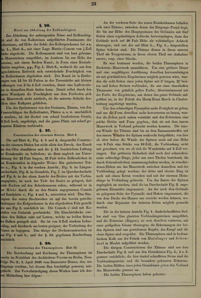 §. 26. Mittel zur Abhaltung der Erdfeuclitigkeit. Zur Abhaltung der aufsteigenden Nässe und Erdfeuchtig- ;it sind die von Kalksteinen aufgeführten Fundamente der ellerräume, auf Höhe der Solile des Kellergeschosses bei .v v, ig. 1., Blatt 6., mit einer Lage Mastix -Cement von i Zoll tärke abgedeckt. Die Kellermauern sind von hart gebrann- n Mauersteinen ausgeführt, im Aeufsern bis zur Höhe des errains, mit einem flachen Kanal, in Form eines Kreisab- :hnitts umgeben, yy, Fig. 1. Blatt 6., wodurch die aus dem igeschütteten Erdreich sich entwickelnde Feuchtigkeit von 3n Kellerräumen abgehalten wird. Der Kanal ist in Entfer- mgen von 12 bis 15 Fufsen in der Terrainhöhe mit kleinen 'effnungen von 2 bis 4 Zoll versehen, damit eine Luftcircula- on in demselben Statt finden kann. Damit selbst durch den nern Wandputz die Feuchtigkeit aus dem Fufsboden sich 3m Mauerwerk nicht mitthede, ist die unterste Schicht des- ■lben ohne Kalkputz geblieben. Um das Spritzwasser von den Gesimsen, Rinnen, von den Fasserschlägen der Kellerfenster, Plinten u. s. w. unschädlich i machen, ist der Sockel von scharf bearbeitetem Granit, 3 Zoll hoch, angefertigt, und die ganze Plinte mit scharf ge¬ rannten Klinkern verblendet. §* 27. Construction der eisernen Säulen. Blatt 6. Die auf Blatt 6., Fig. 4, 5 und 6, dargestellte Construc- on der eisernen Säulen hat nicht allein den Zweck, den Rauch ns den Ofen abzuführen und die §. 13. beschriebene Lüftung er Krankensäle zu befördern; sie dient zugleich zur Unter- ützuno; der 22 Fufs langen, 35 Fufs tiefen Balkendecken in en Krankensälen in folgender Weise: Ein gufseiserner Trä- er *., Fig. 4. in der vordem Ansicht, Fig. 5. im Längen- urchschnitt, Fig. 6. im Grundrifs, Fig. 7. im Querdurch schnitt nd Fig. 8. in der obern Ansicht des Stofses mit der Verbin- ungsplatte, ist nach der Tiefe des Saales so gelagert, dafs ei de Enden auf den Scheidemauern ruhen, während er in er Mitte durch die an den Säulen angegossenen Consols nd Randplatte z', Fig. 4 und 5., unterstützt wird. Das Säu- 3npaar des ersten Stockwerkes ist auf das bereits gestellte iäulenpaar des Erdgeschosses in den abgedrehten Falz gestellt rie aus Fig. 5. ersichtlich ist. Die Consols z sind mit Ka- »itälen von Gufszink geschmückt. Die Einscliiebdecke zwi- chen den Balken ruht auf Latten, welche zu beiden Seiten ler Balken genagelt sind. Sie ist von 3 Zoll starkem Lehm- chlag, und hierdurch am besten geeignet, der Verbreitung des Feuers zu begegnen. Das übrige der Deckenconstruction ist lus Fig. 4 und 5., und der §. 13. gegebenen Beschreibung rsichtlich. §♦ «8. Construction der Thurmspitzen. Blatt 13. Die Beschreibung und Zeichnung der Thurmspitzen ist )ereits im Notizblatt des Architekten-Vereins zu Berlin, Neue Folge No. 2., 1. April 1848 vom Baumeister Römer, der, wie Eingangs erwähnt, bei diesem Bau beschäftigt gewesen, mit- retheilt. Zur Vervollständigung dieses Werkes lasse ich des¬ sen Mittheilung hier folgen: O O An der vorderen Seite des neuen Krankenhauses befinden sich zwei Thürme, zwischen denen das Eingangs-Portal liegt, die bis zur Höhe des Hauptgesimses des Gebäudes mit fünf Seiten eines regelmäfsigen Achtecks hervorspringen, dann das Gebäude noch auf 20 Fufs Höhe als vollständiges Achteck überragen, und mit der auf Blatt 1., Fig. 1., dargestellten Spitze bekrönt sind. Die Thürme dienen in ihrem unteren Theil als Treppenraum, in ihrem oberen Theil zur Aufnahme zweier, resp. einer Glocke. Es war bestimmt worden, die beiden Thurmspitzen in Backstein-Mauerwerk auszuführen. Um eine gröfsere Dauer und eine sorgfältigere Ausführung derselben hervorzubringen als mit gewöhnlichen Ziegelsteinen möglich gewesen wäre, wur¬ den die acht Seiten einer jeden Spitze mit 5 langen, 2i” brei¬ ten und hohen Steinen verblendet, die aus einer dauerhaften Thonmasse von grünlich gelber Farbe, übereinstimmend mit der Farbe der Ziegelsteine, aus denen das ganze Gebäude auf¬ geführt ist, in der Fabrik des Herrn Ernst March in Charlot¬ tenburg angefertigt wurden. Um den achtseitigen Pyramiden mehr Festigkeit zu geben, und um die Form derselben mehr hervortreten zu lassen, wur¬ den die Ecken nach aufsen verstärkt und den Ecksteinen eine solche Gröfse und Form gegeben, dafs sie mit dem innern Mauerwerk in Verband gebracht werden konnten. Die inne¬ ren Wände der Thürme sind bis zu dem Zusammentreffen mit den innern Wänden der Spitzen senkrecht fortgeführt; von hier ab aber haben die Wände der Spitzen noch auf eine Höhe von 8 Fufs eine Stärke von 10 Zoll, die Verblendung nicht mit gerechnet, von wo ab sich die Wandstärke auf 5 Zoll ver¬ ringert. Zur gröfseren Sicherheit sind noch drei schmiedeei¬ serne achteckige Ringe, jeder aus zwei Theilen bestehend, die durch Schraubenbolzen zusammengehalten werden, in verschie¬ denen Höhen um das Mauerwerk zwischen demselben und der Verblendung gelegt worden; der dritte und oberste Ring ist noch mit einem Kreuz versehen und mit der eisernen Helm¬ stange in Verbindung gebracht. Um das Innere der Spitzen zugänglich zu machen, sind die im Durchschnitt Fig. 2. ange¬ gebenen Eisenstäbe eingemauert. An der nach dem Gebäude zu gelegenen Seite der Pyramide sind Haken eingemauert, die von dem Dache des Hauses aus erreicht werden können, wo¬ durch eine Reparatur der äufseren Seiten möglich gemacht worden. Die in der äufsern Ansicht Fig. 1. dunkelschraffirten Stel¬ len sind von blau glasirten Verblendungssteinen ausgeführt, und die Ecksteine (Rippen), so weit dieselben vortreten, mit einer goldgelben Glasur überzogen; die Bekrönungen- der bei¬ den Spitzen sind aus getriebenem Kupfer, der Knopf und die obere Spitze sind vergoldet. Die Thurmspitzen sind in hydrau¬ lischem Kalk aus der Fabrik von Hafslinger und Schon¬ dorfin Moabit aufgeführt worden. Die übrigen Constructionen der Thürme sind aus dem Durchschnitt Fig. 2. und aus den Grundrissen Fig. 3., 4 u. 5. genauer ersichtlich; die hier dunkel scliraffirten Steine sind die Verblendungssteine und die besonders geformten Ecksteine. Die beiden Hälften eines jeden Grundrisses geben den Verband des Mauerwerks genauer an. Die beiden Thurmspitzen haben gekostet: