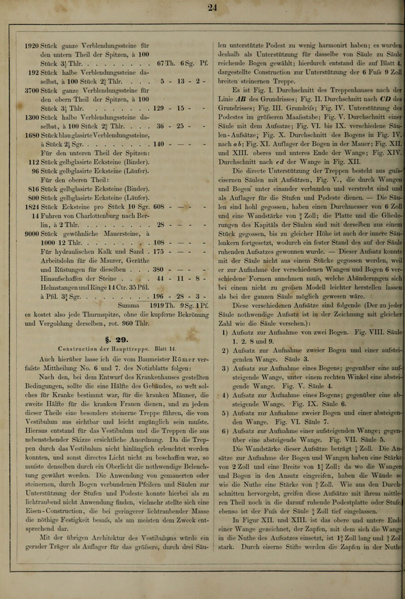 1920 Stück ganze Verblendungssteine für den untern Theil der Spitzen, ä 100 Stück 3.1 Thlr. 192 Stück halbe Verblendungssteine da- 67 Th. 6 Sg. Pf. selbst, ä 100 Stück 2| Thlr. . . . 3700 Stück ganze Verblendungssteine für 5 - 13 - 2 - den obern Theil der Spitzen, ä 100 * Stück 31 Thlr. 1300 Stück halbe Verblendungssteine da- 129 - 15 - selbst, ä 100 Stück 2| Thlr. . . . 1680 Stück blau glasirte Verblendungssteine, 36 - 25 - ä Stück 21 Sgr. 140 -- Für den unteren Theil der Spitzen: 112 Stück gelbglasirte Ecksteine (Binder). 96 Stück gelbglasirte Ecksteine (Läufer). Für den oberen Theil: 816 Stück gelbglasirte Ecksteine (Binder). 800 Stück gelbglasirte Ecksteine (Läufer). 1824 Stück Ecksteine pro Stück 10 Sgr. 608 - — - - 14 Fuhren von Charlottenburg nach Ber- lin, ä 2 Thlr. 28 - — - 9000 Stück gewöhnliche Mauersteine, ä 1000 12 Thlr,. 108 - — - - Für hydraulischen Kalk und Sand . 175 - — - - Arbeitslohn für die Maurer, Geräthe und Rüstungen für dieselben . 380 - — - - Hinaufschaffen der Steine .... 44 - 11 - 8 - Helmstangen und Ringe 14 Ctr. 35Pfd. ä Pfd. 3| Sgr. 196 - 28 - 3 - Vestibulum aus sichtbar und leicht zugänglich sein mufste. o O Summa 1919 Th. 9Sg. iPf. es kostet also jede Thurmspitze, ohne die kupferne Bekrönung und Vergoldung derselben, rot. 960 Thlr. §. 29. Construction der Haupttreppe. Blatt 14. Auch hierüber lasse ich die vom Baumeister Körner ver- f'afste .Mittheilung No. 6 und 7. des Notizblatts folgen: Nach den, bei dem Entwurf des Krankenhauses gestellten Bedingungen, sollte die eine Hälfte des Gebäudes, so weit sol¬ ches für Kranke bestimmt war, für die kranken Männer, die zweite Hälfte für die kranken Frauen dienen, und zu jedem dieser Theile eine besondere steinerne Treppe führen, die vom Hieraus entstand für das Vestibulum und die Treppen die aus nebenstehender Skizze ersichtliche Anordnung. Da die Trep¬ pen durch das Vestibulum nicht hinlänglich erleuchtet werden konnten, und sonst directes Licht nicht zu beschaffen war, so mufste denselben durch ein Oberlicht die nothwendige Beleuch- tung gewährt werden. Die Anwendung von gemauerten oder steinernen, durch Bogen verbundenen Pfeilern und Säulen zur Unterstützung der Stufen und Podeste konnte hierbei als zu lichtraubend nicht Anwendung finden, vielmehr stellte sich eine Eisen - Construction, die bei geringerer lichtraubender Masse die nöthige Festigkeit besafs, als am meisten dem Zweck ent¬ sprechend dar. Mit der übrigen Architektur des Vestibuhgns würde ein gerader Träger als Auflager für das gröfsere, durch drei Säu¬ len unterstützte Podest zu wenig harmonirt haben; es wurden deshalb als Unterstützung für dasselbe von Säule zu Säule reichende Bogen gewählt; hierdurch entstand die auf Blatt 4 dargestellte Construction zur Unterstützung der 6 Fufs 9 Zoll breiten' steinernen Treppe. Es ist Fig. I. Durchschnitt des Treppenhauses nach der Linie AB des Grundrisses; Fig. II. Durchschnitt nach CD des Grundrisses; Fig. IH. Grundrifs ; Fig. IV. Unterstützung des Podestes im gröfseren Maafsstabe; Fig. V. Durchschnitt einer Säule mit dem Aufsatze; Fig. VI. bis IX. verschiedene Säu¬ len - Aufsätze; Fig. X. Durchschnitt des Bogens in Fig. IV. nach ab; Fig. XI. Auflager der Bogen in der Mauer; Fig. XII, und XTTT. oberes und unteres Ende der Wange; Fig. XIV, Durchschnitt nach cd der Wange in Fig. XII. Die clirecte Unterstützung der Treppen besteht aus gufs-- eisernen Säulen mit Aufsätzen, Fig. V., die durch Wangen und Bogen unter einander verbunden und verstrebt sind unc als Auflager für die Stufen und Podeste dienen. — Die Säu- len sind liolil gegossen, haben einen Durchmesser von 6 Zol und eine Wandstärke von | Zoll; die Platte und die Gliede¬ rungen des Kapitals der Säulen sind mit derselben aus einem Stück gegossen, bis zu gleicher Höhe ist auch der innere Säu¬ lenkern fortgesetzt, wodurch ein fester Stand des auf der Säule ruhenden Aufsatzes gewonnen wurde. — Dieser Aufsatz konnte mit der Säule nicht aus einem Stücke gegossen werden, wei er zur Aufnahme der verschiedenen Wangen und Bogen 6 ver¬ schiedene Formen annehmen mufs, welche Abänderungen sich bei einem nicht zu grofsen Modell leichter herstellen lassen als bei der ganzen Säule möglich gewesen wäre. Diese verschiedenen Aufsätze sind folgende (Der zu jeder Säule nothwendige Aufsatz ist in der Zeichnung mit gleicher Zahl wie die Säule versehen.): 1) Aufsatz zur Aufnahme von zwei Bogen. Fig. VIH. Säule 1. 2. 8 und 9. 2) Aufsatz zur Aufnahme zweier Bogen imd einer aufstei¬ genden Wange. Säule 3. o ö 3) Aufsatz zur Aufnahme eines Bogens ; gegenüber eine auf¬ steigende Wange, unter einem rechten Winkel eine abstei¬ gende Wange. Fig. V. Säule 4. 4) Aufsatz zur Aufnahme eines Bogens; gegenüber eine ab¬ steigende Wange. Fig. IX. Säule 6. 5) Aufsatz zur Aufnahme zweier Bogen und einer absteigen¬ den Wange. Fig. VI. Säule 7. 6) Aufsatz zur Aufnahme einer aufsteigenden A\ ange; gegen über eine absteigende Wange. Fig. VII. Säule 5. Die Wandstärke dieser Aufsätze beträgt Zoll. Die An sätze zur Aufnahme der Bogen und Wangen haben eine Stärke von 2 Zoll und eine Breite von 1| Zoll; da wo die Wangen und Bogen in den Ansatz eingreifen, haben die Wände so wie die Nuthe eine Stärke von § Zoll. Wie aus den Durch¬ schnitten hervorgeht, greifen diese Aufsätze mit ihrem mittle ren Theil noch in die darauf ruhende Podestplatte oder Stufe, ebenso ist der Fufs der Säule 4 Zoll tief eingelassen. In Figur XH. und XIII. ist das obere und untere Ende einer Wange gezeichnet, der Zapfen, mit dem sich die Wange in die Nuthe des Aufsatzes einsetzt, ist 1® Zoll lang und l Zol stark. Durch eiserne Stifte werden die Zapfen in der Nuthe