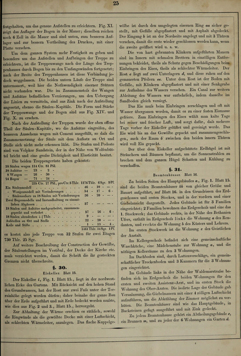 festgehalten, um das genaue Aufstellen zu erleichtern. Fig. XI. zeigt das Auflager der Bogen in der Mauer; dieselben reichen noch 6 Zoll in die Mauer und sind unten, zum besseren Auf¬ lager und zur bessern Vertheilung des Druckes, mit einer Platte versehen. Um dem ganzen System mehr Festigkeit zu geben und besonders um das Aufstellen und Auf bringen der Treppe zu erleichtern, ist die Treppenwange nach der Länge des Trep¬ penhauses durch Bogen bis zu den Umfangswänden fortgesetzt; nach der Breite des Treppenhauses ist diese Verbindung je¬ doch weggelassen. Die beiden untern Läufe der Treppe sind untermauert, weil hier die Nothwendigkeit eiserner Stützen nicht vorhanden war. Die im Zusammenstofs der Wangen und Aufsätze befindlichen Verzierungen, um den Uebergang der Linien zu vermitteln, sind aus Zink nach der Aufstellung angesetzt, ebenso die Säulen-Kapitale. Die Form und Stärke der Treppenwange und der Bogen sind aus Fig. XIV. und Fig. X. zu ersehen. Nach der Aufstellung der Treppen wurde der oben offene Theil der Säulen-Kapitale, wo die Aufsätze eingreifen, des besseren Aussehens wegen mit Gement ausgefüllt, so dafs die Zusammensetzung der Säule mit dem Aufsatz an Ort und Stelle sich nicht mehr erkennen läfst. Die Stufen und Podeste sind von Velpker Sandstein, der in der Nähe von Wolfenbüt¬ tel bricht imd eine grofse Dichtigkeit und Elasticität besitzt. Die beiden Treppengerüste haben gekostet: 18 Säulen wogen 114 Ctr. 81 Pfd. 18 Aufsätze — 23 - 2 - 8 Wangen — 26 - i o CO 24 Bogen — 71 - 24 - 235 Ctr. 27 Pfd., proCtr. 5Thlr. 1176Thlr. 6 Sgr. 9Pf. Ein Säulenmodell. 46 - 10 - Wangenmodell mit Veränderungen .... 54 - 17 - Säulenaufsatz zu 18 Säulen mit Veränderungen 36 - 20 Zwei Bogenmodelle und Instandhaltung zu sämmt- liehen Abgüssen. 57 - — 18 Säulen und Aufsätze nachgearbeitet, zusammen- geprefst und verbohrt.. 57 - 26 18 Säulen abzudrehen ä \ Thlr. 9 - — Aufstellen an Ort und Stelle. 22 - 20 1 - 13 1461 Thlr. 24 Sgr. lPf. es kostet also jede Treppe von 32 Stufen für zwei Etagen 730 Thlr. 25 Sgr. Auf weitere Beschreibung der Construction der Gewölbe, der Säulenstellungen im Vestibül, der Decke der Kirche etc. mufs verzichtet werden, damit die Schrift die ihr gesteckten Grenzen nicht überschreite. §» 30» Eiskeller. Blatt 15. Der Eiskeller *, Fig. 1. Blatt 15., liegt in der nordwest¬ lichen Ecke des Gartens. Mit Rücksicht auf den hohen Stand des Grundwassers, hat der Rost nur zwei Fufs unter der Ter¬ rainhöhe gelegt werden dürfen; daher beinahe der ganze Bau über der Erde aufgeführt imd mit Erde bedeckt werden mufste, wie dies aus Fig. 2 und 3., Blatt 15., hervorgeht. Zur Abhaltung der Wärme erschien es räthlich, sowohl die Ringwände als die gewölbte Decke mit einer Luftschicht, als schlechten Wärmeleiter, anzulegen. Das flache Kuppelge¬ wölbe ist durch den umgelegten eisernen Ring an sicher ge¬ stellt, mit Gefälle abgepflastert und mit Asphalt abgedeckt. Der Eingang b ist an der Nordseite angelegt und mit 3 Tliüren versehen, damit die erste wieder geschlossen werden kann, wenn die zweite geöffnet wird u. s. w. Die von hart gebrannten Klinkern aufgeführten Mauern sind im Innern mit schmalen Brettern in einzölligen Entfer¬ nungen bekleidet, theils als Schutz gegen Beschädigungen beim Einbringen des Eises, theils als schlechter AVärmeleiter. Der Rost c liegt auf zwei Unterlagern d, und diese ruhen auf den gemauerten Pfeilern ee. Unter dem Rost ist der Boden mit Gefälle, mit Klinkern abgepflastert und mit einer Senkgrube zur Aufnahme des Wassers versehen. Ein Canal zur weitern Ableitung des Wassers war entbehrlich, indem dasselbe im Sandboden gleich versiegt. Das Eis mufs beim Einbringen zerschlagen und oft mit Wasser übergossen werden, damit es zu einer festen Eismasse gefriere. Zum Einbringen des Eises wählt man kalte Tage bei reiner und frischer Luft, und sorgt dafür, dafs mehrere Tage vorher der Eiskeller gelüftet und gereinigt werde. Das Eis wird bis an das Gewölbe gepackt und zusammengeschla¬ gen, auch der Raum 6' zwischen den beiden innem Thüren wird voll Eis gepackt. Der über dem Eiskeller aufgschüttete Erdhügel ist mit Sträuchern und Bäumen bepflanzt, um die Sonnenstrahlen zu brechen und dem ganzen Hügel Schatten und Kühlung zu verschaffen. §• 31» Beamtenhäuser. Blatt 16. Zu beiden Seiten des Hauptgebäudes a, Fig. 1. Blatt 15. sind die beiden Beamtenhäuser bb von gleicher Gröfse und Bauart aufgeführt, auf Blatt 16. in den Grundrissen des Eid- geschosses und ersten Stockes, und in der vordem und einer Giebelansicht dargestellt. Jedes Gebäude ist für 3 Familien eingerichtet; 2 Familien bewohnen das Erdgeschofs und eine das 1. Stockwerk; das Gebäude rechts, in der Nähe des Bethanien Ufers, enthält im Erdgeschofs links die Wohnung a des Ren¬ danten, und rechts die Whhnung b des Küsters und Lelners. Im ersten Stockwerk ist die Wohnung c des Geistlichen der Anstalt. Im Kellergeschofs befindet sich eine gemeinschaftliche Waschküche, eine Mädchenstube zur Wohnung o, und die nöthigen Kellerräume zu den 3 Wohnungen. Im Dachboden sind, durch Lattenverschläge, ein gemein¬ schaftlicher Trockenboden und 3 Kammern für die 3 Wohnun¬ gen eingerichtet. Im Gebäude links in der Nähe der Waldemarstrafse be¬ finden sich im Erdgeschofs die beiden Wohnungen für den ersten und zweiten Assistenz-Arzt, und im ersten Stock die Wohnung des Ober-Arztes. Die isolirte Lage der Gebäude gab Veranlassung, die Giebelmauern mit einer 4 zölligen Luftschicht aufzuführen, um die Abkühlung der Zimmer möglichst zu ver¬ hüten. Die Beamtenhäuser sind wie das Hauptgebäude, in Backsteinen gefugt ausgeführt und mit Zink gedeckt. Zu jedem Beamtenhause gehört ein Abtheilungsgebäude c,