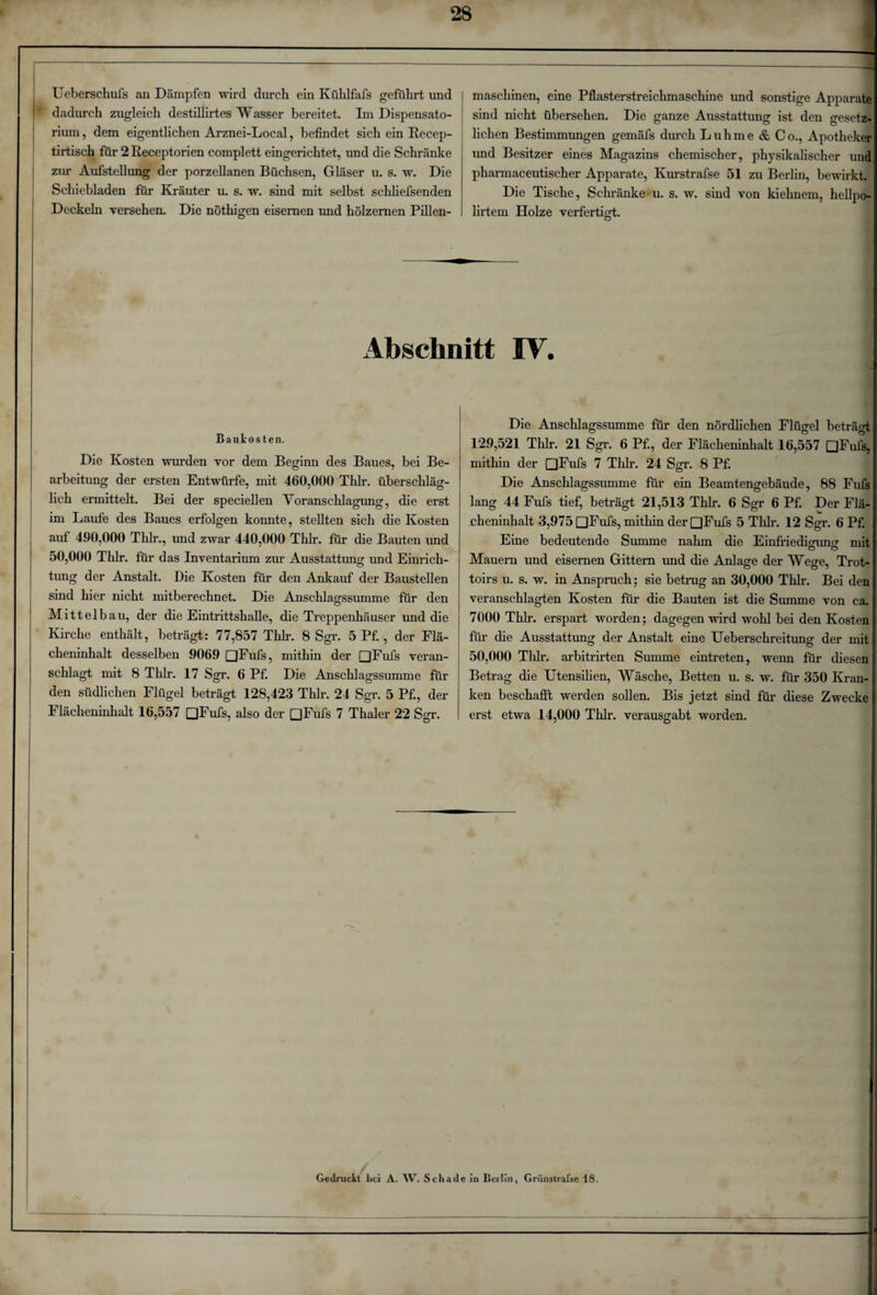 Ueberschufs an Dämpfen wird durch ein Kühlfafs geführt und dadurch zugleich destillirtes Wasser bereitet. Im Dispensato¬ rium , dem eigentlichen Arznei-Local, befindet sich ein Recep- tirtisch für 2 Receptorien complett eingerichtet, und die Schränke zur Aufstellung der porzellanen Büchsen, Gläser u. s. w. Die Schiebladen für Kräuter u. s. w. sind mit selbst schliefsenden Deckeln versehen. Die nöthigen eisernen und hölzernen Pillen¬ maschinen, eine Pflasterstreichmaschine und sonstige Apparate sind nicht übersehen. Die ganze Ausstattung ist den gesetz* liehen Bestimmungen gemäfs durch Luhme &amp; Co., Apotheker und Besitzer eines Magazins chemischer, physikalischer unc pharmaceutischer Apparate, Kurstrafse 51 zu Berlin, bewirkt. Die Tische, Schränke u. s. w. sind von kiehnem, hellpo- lirtem Holze verfertici. O Abschnitt IV. Baukosten. Die Kosten wurden vor dem Beginn des Baues, bei Be¬ arbeitung der ersten Entwürfe, mit 460,000 Thlr. überschläg¬ lich ermittelt. Bei der speciellen Veranschlagung, die erst im Laufe des Baues erfolgen konnte, stellten sich die Kosten auf 490,000 Thlr., und zwar 440,000 Thlr. für die Bauten und 50,000 Thlr. für das Inventarium zur Ausstattung und Einrich¬ tung der Anstalt. Die Kosten für den Ankauf der Baustellen sind hier nicht mitberechnet. Die Anschlagssumme für den Mittelbau, der die Eintrittshalle, die Treppenhäuser und die Kirche enthält, beträgt: 77,857 Thlr. 8 Sgr. 5 Pf. , der Flä¬ cheninhalt desselben 9069 □Fufs, mithin der □Fufs veran¬ schlagt mit 8 Thlr. 17 Sgr. 6 Pf. Die Anschlagssumme für den südlichen Flügel beträgt 128,423 Thlr. 24 Sgr. 5 Pf., der Flächeninhalt 16,557 [jFufs, also der □Fufs 7 Thaler 22 Sgr. Die Anschlagssumme für den nördlichen Flügel beträgt 129,521 Thlr. 21 Sgr. 6 Pf., der Flächeninhalt 16,557 □Fufs, mithin der □Fufs 7 Thlr. 24 Sgr. 8 Pf. Die Anschlagssumme für ein Beamtengebäude, 88 Fufs lang 44 Fufs tief, beträgt 21,513 Thlr. 6 Sgr 6 Pf. Der Flä¬ cheninhalt 3,975 □Fufs, mithin der □Fufs 5 Thlr. 12 Sgr. 6 Pf. Eine bedeutende Summe nahm die Einfriedigung mit Mauern und eisernen Gittern und die Anlage der Wege, Trot¬ toirs u. s. w. in Anspruch; sie betrug an 30,000 Thlr. Bei den veranschlagten Kosten für die Bauten ist die Summe von ca. 7000 Thlr. erspart worden; dagegen wird wohl bei den Kosten für die Ausstattung der Anstalt eine Ueberschreitung der mit 50,000 Thlr. arbitrirten Summe eintreten, wenn für diesen Betrag die Utensilien, Wäsche, Betten u. s. w. für 350 Kran¬ ken beschafft werden sollen. Bis jetzt sind für diese Zwecke erst etwa 14,000 Thlr. verausgabt worden. Gedruckt Lei A. W. Schade in Berlin, Griinstrafse 18.