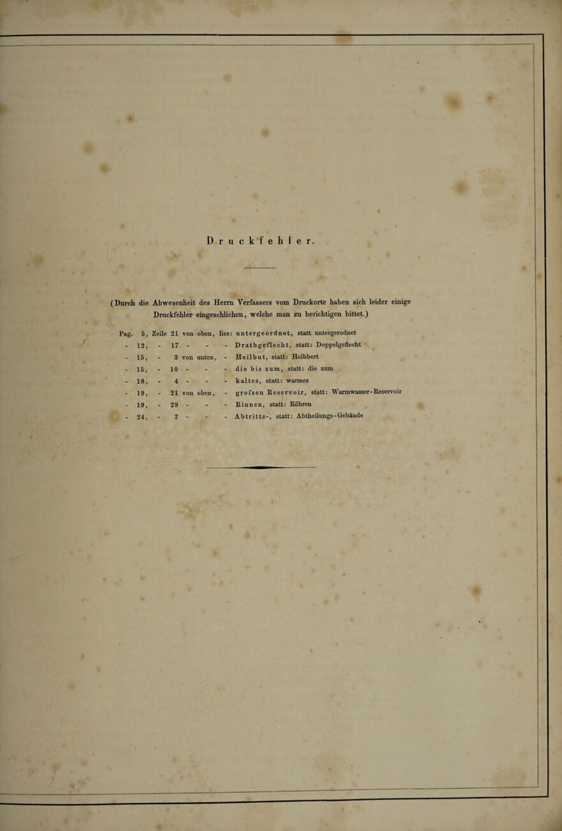 Druckfehler. (Durch die Abwesenheit des Herrn Verfassers vom Druckorte haben sich leider einige Druckfehler eingeschlichen, welche man zu berichtigen bittet.) Pag. 5 ? Zeile 21 von oben, lies: untergeordnet, statt untergerodnet - 12, - 17 - - - Drathgeflecht, statt: Doppelgeflecht - 15, - 3 von unten, - Heilbut, statt: Heibbert - 15, - 10 - - - die bis zum, statt: die zum - 18, - 4 - - - kaltes, statt: warmes - 19, - 21 von oben, - grofsen Reservoir, statt: Warmwasser-Reservoir - 19, - 29 - - - Rinnen, statt: Röhren 24, _ 2 - _ Abtritts-, statt: Abtheilungs-Gebäude