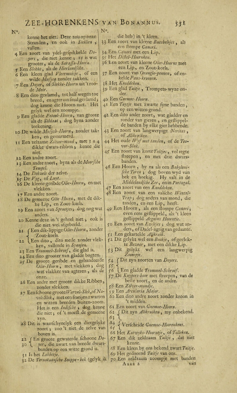 N°.' kenne het niet. Deze zou op onze Strandzo, en ook in Sicilien , vallen. 4 Een zoort van ydel-gefpikkelde Do- yers , die niet kenne •, zy is wat grooter* als de Sara fa-Hoorn, f Een Slekke, als de Hierlandfche. 6 Een kleen glad Vleermuisje , of een wilde Mufycq zonder takken. - Een Doyer, of Slekke-Hoorn uit’troo- de Meir. S Een dito gevlamd, tot half wegen toe breed, enagteraanfmalgevlamd dog kenne die Hoorn niet. Het gelyk wel een zoompje, p Een gladde Pet ooi-Hoorn, van groote als de Soldaat * dog byna zonder teekening. xo De wilde Mufych-Hoorn, zonder tak¬ ken, en gemarmerd. 11 Een zelzame Zilver-ntond, met ? a 4 dikke dwars-ribben , kenne die niet. i 2 Een andre zöort. 13 Een andre zoort, byna als d eMoorfche !tempel. 14 De Dekzels der zelve, if De Vyg, of Luyt. 16 De kleene geribde Olie-Hoorn, en met vlekken. 17 Een andre zoort. 18 De gemeene Olie-Hoorn, met de dik¬ ke Lip, en Zout-korls. ip Een zoort van Sproetjes dog nog wat anders. zo Kenne deze in ’t geheel niet, ook is die niet wei atgebeeld. 21 f Een dik-lippige Olie-Hoorn, zonder 4 Zout-korls. - 21 ’^Een dito , dito mede zonder vlek¬ ken, vallende in Spanjen. 23 Een Trommel-Schroef, die glad is. 24 Een dito grooter van gladde bogten. 2p De groote geribde en gebandeerde Olie-Hoorn, met vlekken ■, dog wat vlakker van agteren , als de onze. 26 Een andre met groote dikke Ribben, zonder vlekken. 27 Een fchoone groote//7’irvel- S lek,of Na¬ vel-Slek , met een fraeijen zwarten en witten breeden buiten-zoom. Het is een Indifche , dog kenne die niet * of ’t moeh de gemeene zyn. 28 Dit is waarfchynelyk een diergelyke zoort j zoo ’t niet de zelve van boven is. 22 ( En groote gewaterde fchoone Do- 30 *1^ yer, die zwart van breedc dwars¬ banden op een witte grond is. 3 i Is het Lobbetje. 32 De Ternataanfche Snippe-bek (gelyk ik N°. die heb) in ’t kleen. 33 Een zoort van kleene BuccheUjes , ab een flompe Canari. 34 Een Ca'nari met een Lip. 3\' Het Di(lel-Hoornken. 36 Een zoort van kleene Olie-Hoorns met een Lip, en Zout-korls. 37 Een zoort van Orangie-pennen, of en- kelde Paus- kroonen. 38 Het Knoddeken. 3P Een glad Tuitje , Trompets-wyze on¬ der. 40 Een Gnemoe- Hoorn, 41 Een Tuytje met zwarte fyne banden, op een witten grond. 42 Een dito ander zoort, wat gladder en ronder van gieren , en gehippel¬ de banden by elke gier hebbende. 43 Een zoort van langwerpige Neritas , of Alikruiken. 44 Het oude Wyf met tanden, of de Too- ver- Slak. 4f Een zoort van korte Tuitjes, vol regte hreepen, en met drie dwars* banden. 46 Een Hoorn , by na als een Babyloni- [che Tpren j dog boven wyd van bek en hoekig. Hy valt in de Aliddelandfcbe Zee, en in Portugal. 47 Een zoort van een Knoddeken. 48 Een zoort van een valfche TVenteL Trap} dog anders van mond, die tanden, en een Lip, heeft. 49 Een Hoorn , als een llompe Canari * even eens gehippeld, als ’t kleen gehippeld Arguins Hoorntje. f o Een zoort van Ezeltjes dog wat an¬ ders , of Dadel-agtig van gedaante, f i Een gekartelde Aljkruik. *2 Dit gelykt wel een Buikje, of gevlek¬ te Bezoar, met een dikke Lip. f3 Dit gelykt wel een langwerpig Zoompje. f4 ( Dit zyn zoorten van Doyers. ff 1 f6 ^Ecn gladde Trommel-Schroef. f7 De Kuypers-boor met hreepen, van de belle zoort, en de andre. f8 Een Zilver-mondje. f9 Een Arcularia Major. 60 Een ditö andre zoort zonder kroon in ’t midden. 61 Een zoort van Gnemoe-Hoorn. 61 f Dit zyn Alikruiken, my onbekend. r ^ Verfcheide Gnemoe-Hoorenkens. 6f L 66 Het Katwyks-Hoorntje, of Tolleken. 67 Een dik zeldzaam Tuitje , dat niet kenne. 68 Een kleen by ons bekend zwart Tuitje. 69 Het gedoomd Tuitje van ons. 70 Een zeldzaam zoompje met banden Aaaa 2 van