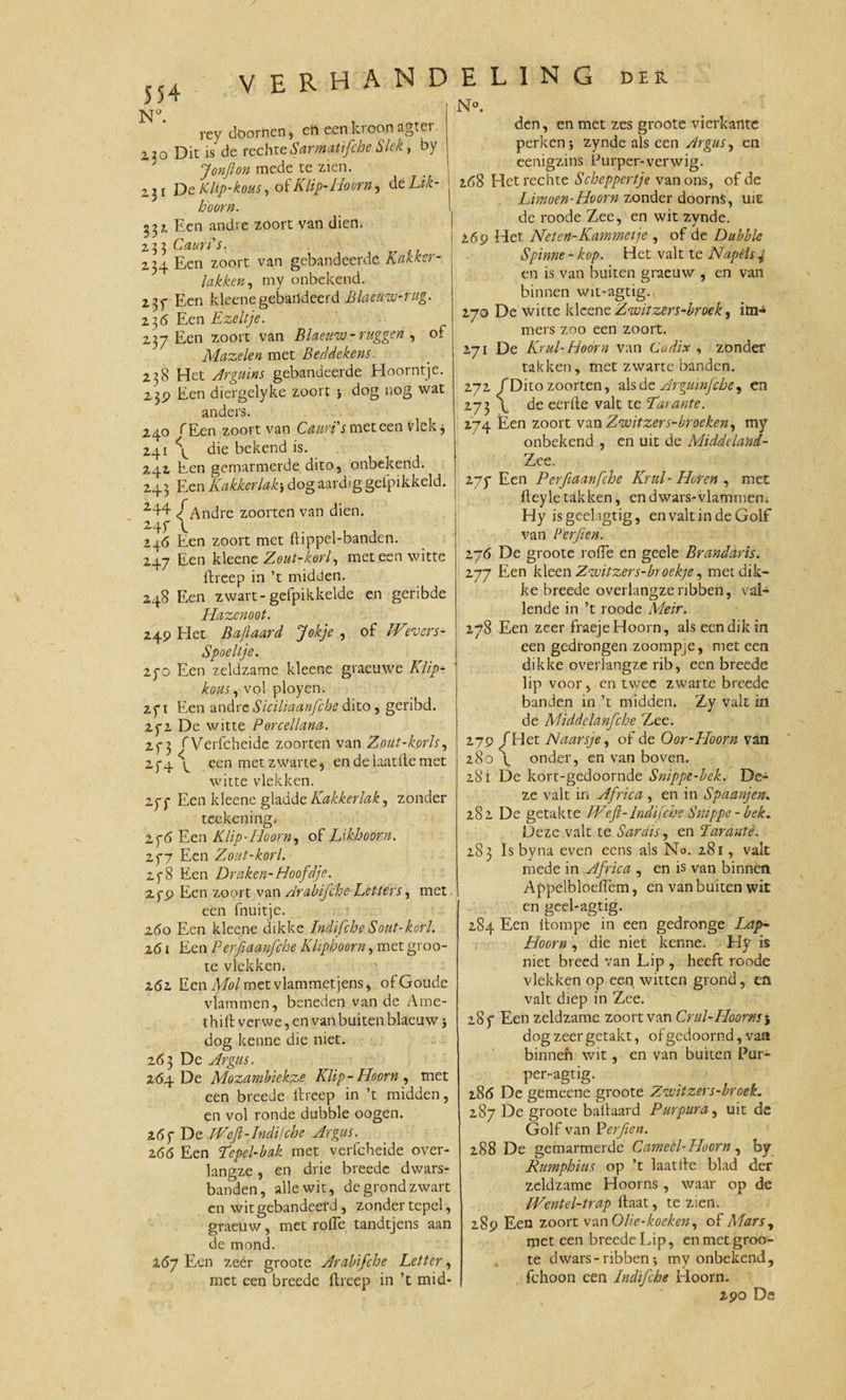 Nu rey doornen, en een kroon agter. i20 Dit is de rechteSarmatifcbe Slek, by Jonfton mede te zien. 2.31 De Klip'kous, of Klip-Hoorn, deLik- hoorn. 33?, Een andre zoort van dien. 233 Caun's. 234 Een zoort van gebandeerde Kakker¬ lakken, my onbekend. 2 3f Een kleenegebartdeerd Blaeuw-rug. 23 6 Een Ezeltje. 237 Een zoort van Blaeww- ruggen , of Mazelen met Beddekens. 238 Het Ar gum s gebandeerde Hoorntje. 239 Een diergelyke zoort ; dog nog wat anders. 240 fEen zoort van Cauri's met een Vlek j 241 \ die bekend is. 242 Een gemarmerde dito, onbekend. 243 Een Kakkerlakdog aardig gelpikkeld. 244 ƒ Andre zoorten van dien. 247 \ 246 Een zoort met ftippel-banden. 247 Een kleene Zout-korl, met een witte ftreep in ’t midden. 248 Een zwart-gefpikkelde en geribde Plazenoot. 249 Het Baftaard Jokje , of IVevcrs- Spoeltje. 270 Een zeldzame kleene graeuwe Klip- kous, vol ployen. 271 Een andre Siciliaanfche dito, geribd. 272 De witte Porcellana. 27 3 fVerfcheidc zoorten van Zout-korls, 274 ^ een met zwarte, endelaatftemet witte vlekken. 277 Een kleene gladde Kakkerlak, zonder teekeningi 276 Een Klip-Hoorn, of Likhoorn. 277 Een Zout-korl. 278 Een Draken-Hoofdje. 279 Een zoort van Arabifche Letters, met een fnuitjc. z6o Een kleene dikke Indifche Sout-korl. 261 Een Perfiaanfche Klipboorn, met groo- te vlekken* 262 Een Mol met vlammet jens, ofGoude vlammen, beneden van de Ame- t hift ver we, en van buiten blaeuw ; dog kenne die niet. 263 De Argus. 264 De Mozamhiekze Klip-Hoorn, met een breede ftreep in ’t midden, en vol ronde dubble oogen. 267 De PVefi-Indifche Argus. 266 Een Kepel-bak met verfcheide over¬ langze , en drie breede dwars- banden, alle wit, de grond zwart en witgebandeerd, zonder tepel, graeuw, met rode tandtjens aan de mond. 267 Een zeer groote Arabifche Letter, met een breede ftreep in ’t mid- N°. den, en met zes groote vierkante perken; zynde als een Argus, en eenigzins Purper-verwig. 2ö8 Het rechte Scheppertje van ons, of de Limoen-Hoorn zonder doorns, uic de roode Zee, en wit zynde. 269 Het Neten-Kammetje , of de Dubble Spinne - kop. Het valt te Napels , en is van buiten graeuw , en van binnen wit-agtig. 270 De witte kleene Zwitzers-broek, im¬ mers zoo een zoort. 271 De Krul-Hoorn van Cadix , zonder takken, met zwarte banden. 272 ƒ Dito zoorten, als de Arguinfche, en 273 \ de eerfte valt te Karante. 274 Een zoort van Zwitzers-broeken, my onbekend , en uit de Middeland- Zee. 277 Een Perfiaanfche Krul- Horen , met fteyle takken, en dwars-vlammen. Hy isgeelagtig, en valt in de Golf van Perfien. 276 De groote rode en geele Brandaris. 277 Een kleen Zauitzers-broekje, met dik¬ ke breede overlangzeribben, val¬ lende in ’t roode Meir. 278 Een zeer fraeje Hoorn, als een dik in een gedrongen zoompje, met een dikke overlangze rib, een breede lip voor, en twee zwarte breede banden in ’t midden. Zy valt in de Middclanfche Zee. 279 ^Het Naarsje, of de Oor-Hoorn van 280 \ onder, en van boven. 281 De kort-gedoornde Snippe-bek. De¬ ze valt in Africa , en in Spaanjen. 282 De getakte JVeft-Indifche Smppe - bek. Deze valt te Sardis, en Karante. 283 Is byna even eens als No. 281, valt mede in Africa , en is van binnen Appelbloedem, en van buiten wit en geel-agtig. 284 Een ftompe in een gedronge Lap&gt;~ Hoorn , die niet kenne. Hy is niet breed van Lip , heeft roode vlekken op een witten grond, en valt diep in Zee. 287 Een zeldzame zoort van Crul-Hoorns5 dog zeer getakt, of gedoomd, van binnen wit, en van buiten Pur- per-agtig. 2.86 De gemeene groote Zwitzers-broek. 287 De groote baftaard Purpura, uit dc Golf van Perfien. 288 De gemarmerde Cameèl-Hoorn, by Rumphius op ’t laatfte blad der zeldzame Hoorns, waar op de IVentel-trap ftaat, te zien. 289 Een zoort van O/ie-koeken, of Mars, met een breede Lip, en met groo¬ te dwars - ribben *, my onbekend, fchoon een Indifche Hoorn. 290 Da