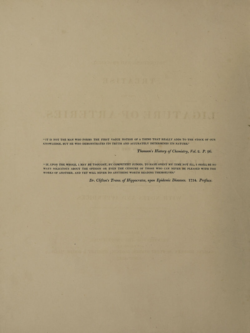 “ IT IS NOT THE MAN WHO FORMS THE FIRST VAGUE NOTION OF A THING THAT REALLY ADDS TO THE STOCK OF OUR KNOWLEDGE, BUT HE WHO DEMONSTRATES ITS TRUTH AND ACCURATELY DETERMINES ITS NATURE.” Thomson’s History of Chemistry, Vol. 2. P. 96. « IF, UPON THE WHOLE, I MAY BE THOUGHT, BY COMPETENT JUDGES, TO HAVE SPENT MY TIME NOT ILL, I SHALL BE NO WAYS SOLICITOUS ABOUT THE OPINION OR EVEN THE CENSURE OF THOSE WHO CAN NEVER BE PLEASED WITH THE WORKS OF ANOTHER, AND YET WILL NEVER DO ANYTHING WORTH READING THEMSELVES.” Dr. Clifton’s Trans, of Hippocrates, upon Epidemic Diseases. 1734. Preface.