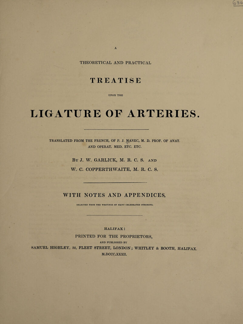 A THEORETICAL AND PRACTICAL TREATISE UPON THE LIGATURE OF ARTERIES. TRANSLATED FROM THE FRENCH, OF P. J. MANEC, M. D. PROF. OF ANAT. tr AND OPERAT. MED. ETC. ETC. By J. W. GARLICK, M. R. C. S. and W. C. COPPERTHWAITE, M. R. C. S. WITH NOTES AND APPENDICES, SELECTED FROM THE WRITINGS OF MANY CELEBRATED SURGEONS. HALIFAX : PRINTED FOR THE PROPRIETORS, AND PUBLISHED BY SAMUEL HIGHLEY, 32, FLEET STREET, LONDON ; WHITLEY & BOOTH, HALIFAX. M.DCCC.XXXII.