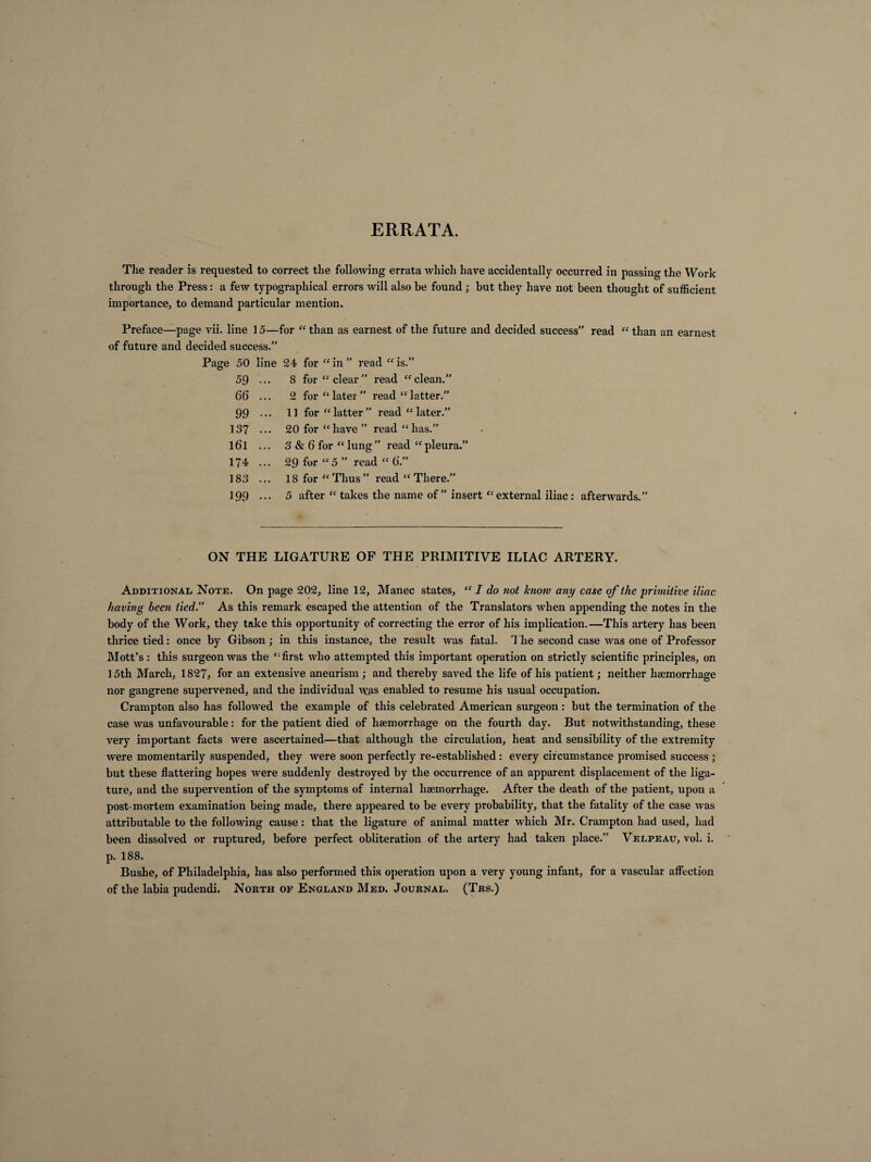 ERRATA. The reader is requested to correct the following errata which have accidentally occurred in passing the Work through the Press : a few typographical errors will also be found ; but they have not been thought of sufficient importance, to demand particular mention. Preface—page vii. line 15—for “ than as earnest of the future and decided success” read “ than an earnest of future and decided success.” Page 50 line 24 for “ in ” read “ is.” 59 ... 8 for “clear” read “clean.” 66 ... 2 for “ later ” read “latter.” 99 ••• 11 for “latter” read “later.” 137 ... 20 for “have” read “has.” l6l ... 3 & 6 for “lung” read “pleura.” 174 ... 29 for “5 ” read “ 6'.” 183 ... 18 for “Thus” read “There.” 199 ••• 5 after “ takes the name of ” insert “external iliac : afterwards.” ON THE LIGATURE OF THE PRIMITIVE ILIAC ARTERY. Additional Note. On page 202, line 12, Manec states, “ I do not know any case of the primitive iliac having been tied.” As this remark escaped the attention of the Translators when appending the notes in the body of the Work, they take this opportunity of correcting the error of his implication.—This artery has been thrice tied: once by Gibson; in this instance, the result was fatal. The second case was one of Professor Mott’s : this surgeon was the “first who attempted this important operation on strictly scientific principles, on 15th March, 1827, for an extensive aneurism ; and thereby saved the life of his patient ; neither haemorrhage nor gangrene supervened, and the individual was enabled to resume his usual occupation. Crampton also has followed the example of this celebrated American surgeon : but the termination of the case was unfavourable : for the patient died of haemorrhage on the fourth day. But notwithstanding, these very important facts were ascertained—that although the circulation, heat and sensibility of the extremity were momentarily suspended, they were soon perfectly re-established : every circumstance promised success ; but these flattering hopes were suddenly destroyed by the occurrence of an apparent displacement of the liga¬ ture, and the supervention of the symptoms of internal haemorrhage. After the death of the patient, upon a post-mortem examination being made, there appeared to be every probability, that the fatality of the case was attributable to the following cause : that the ligature of animal matter which Mr. Crampton had used, had been dissolved or ruptured, before perfect obliteration of the artery had taken place.” Velpeau, vol. i. p. 188. Bushe, of Philadelphia, has also performed this operation upon a very young infant, for a vascular affection of the labia pudendi. North of England Med. Journal. (Trs.)