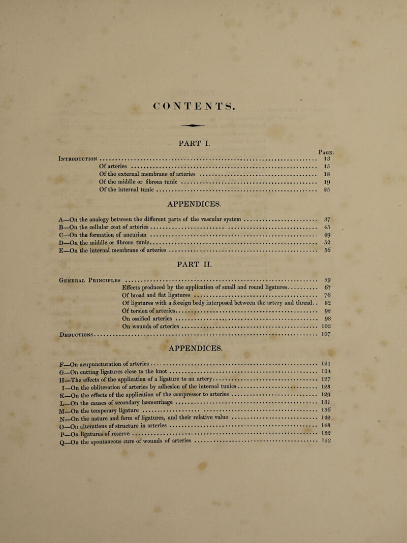 PART I. Page. Introduction. 13 Of arteries . 15 Of the external membrane of arteries .. 18 Of the middle or librous tunic . 19 Of the internal tunic. 25 APPENDICES. A—On the analogy between the different parts of the vascular system. 37 B—On the cellular coat of arteries... 45 C—On the formation of aneurism .«.. 49 D—On the middle or fibrous tunic. 52 E—On the internal membrane of arteries. 56’ PART II. General Principles . 59 Effects produced by the application of small and round ligatures. 67 Of broad and flat ligatures ... 76 Of ligatures with a foreign body interposed between the artery and thread.. 82 Of torsion of arteries..... Q2 On ossified arteries...«.*. 98 On wounds of arteries. 103 Deductions. 107 APPENDICES. F—On acupuncturation of arteries. 121 G_On cutting ligatures close to the knot. 124 H_The effects of the application of a ligature to an artery. 127 X_On the obliteration of arteries by adhesion of the internal tunics... 128 K_On the effects of the application of the compressor to arteries. 129 Jj_On the causes of secondary haemorrhage. 131 M_On the temporary ligature . 136 N—On the nature and form of ligatures, and their relative value . 142 O_On alterations of structure in arteries. 148 p_On ligatures of reserve. 152 q_On the spontaneous cure of wounds of arteries . 153