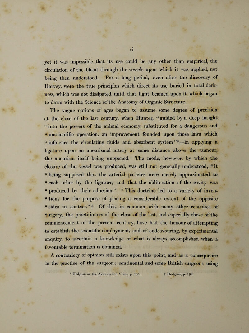 yet it was impossible that its use could be any other than empirical, the circulation of the blood through the vessels upon which it was applied, not being then understood. For a long period, even after the discovery of Harvey, were the true principles which direct its use buried in total dark¬ ness, which was not dissipated until that light beamed upon it, which began to dawn with the Science of the Anatomy of Organic Structure. The vague notions of ages began to assume some degree of precision at the close of the last century, when Hunter, “ guided by a deep insight “ into the powers of the animal economy, substituted for a dangerous and “ unscientific operation, an improvement founded upon those laws which “ influence the circulating fluids and absorbent system —in applying a ligature upon an aneurismal artery at some distance above the tumour, the aneurism itself being unopened. The mode, however, by which the closure of the vessel was produced, was still not generally understood, “ it “ being supposed that the arterial parietes were merely approximated to “ each other by the ligature, and that the obliteration of the cavity was “ produced by their adhesion.” “ This doctrine led to a variety of inven- “ tions for the purpose of placing a considerable extent of the opposite “ sides in contact.” f Of this, in common with many other remedies of Surgery, the practitioners of the close of the last, and especially those of the commencement of the present century, have had the honour of attempting to establish the scientific employment, and of endeavouring, by experimental enquiry, to ascertain a knowledge of what is always accomplished when a favourable termination is obtained. A contrariety of opinion still exists upon this point, and as a consequence in the practice of the surgeon ; continental and some British surgeons using * Hodgson on the Arteries and Veins, p. 105. t Hodgson, p. 1,92.