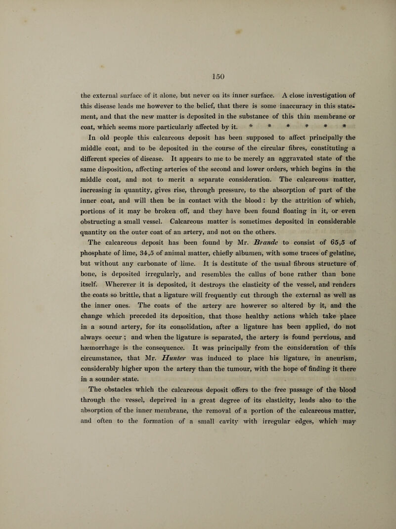 the external surface of it alone, but never on its inner surface. A close investigation of this disease leads me however to the belief, that there is some inaccuracy in this state¬ ment, and that the new matter is deposited in the substance of this thin membrane or coat, which seems more particularly affected by it. * * * * * * In old people this calcareous deposit has been supposed to affect principally the middle coat, and to be deposited in the course of the circular fibres, constituting a different species of disease. It appears to me to be merely an aggravated state of the same disposition, affecting arteries of the second and lower orders, which begins in the middle coat, and not to merit a separate consideration. The calcareous matter, increasing in quantity, gives rise, through pressure, to the absorption of part of the inner coat, and will then be in contact with the blood : by the attrition of which, portions of it may be broken off, and they have been found floating in it, or even obstructing a small vessel. Calcareous matter is sometimes deposited in considerable quantity on the outer coat of an artery, and not on the others. The calcareous deposit has been found by Mr. JBrande to consist of 65,5 of phosphate of lime, 34,5 of animal matter, chiefly albumen, with some traces of gelatine, but without any carbonate of lime. It is destitute of the usual fibrous structure of bone, is deposited irregularly, and resembles the callus of bone rather than bone itself. Wherever it is deposited, it destroys the elasticity of the vessel, and renders the coats so brittle, that a ligature will frequently cut through the external as well as the inner ones. The coats of the artery are however so altered by it, and the change which preceded its deposition, that those healthy actions which take place in a sound artery, for its consolidation, after a ligature has been applied, do not always occur ; and when the ligature is separated, the artery is found pervious, and haemorrhage is the consequence. It was principally from the consideration of this circumstance, that Mr. Hunter was induced to place his ligature, in aneurism, considerably higher upon the artery than the tumour, with the hope of finding it there in a sounder state. The obstacles which the calcareous deposit offers to the free passage of the blood through the vessel, deprived in a great degree of its elasticity, leads also to the absorption of the inner membrane, the removal of a portion of the calcareous matter, and often to the formation of a small cavity with irregular edges, which may