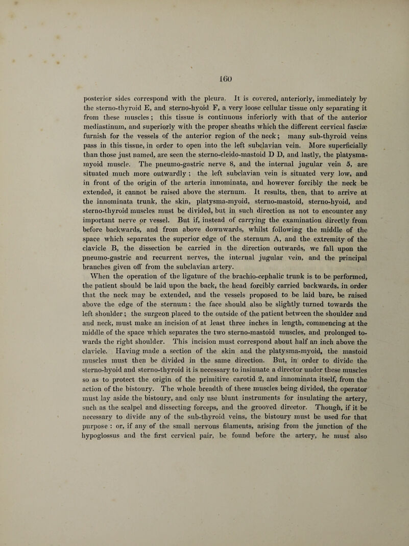 posterior sides correspond with the pleura. It is covered, anteriorly, immediately by the sterno-thyroid E, and sterno-hyoid F, a very loose cellular tissue only separating it from these muscles ; this tissue is continuous inferiorly with that of the anterior mediastinum, and superiorly with the proper sheaths which the different cervical fasciae furnish for the vessels of the anterior region of the neck ; many sub-thyroid veins pass in this tissue, in order to open into the left subclavian vein. More superficially than those just named, are seen the sterno-cleido-mastoid D D, and lastly, the platysma- myoid muscle. The pneumo-gastric nerve 8, and the internal jugular vein 5, are situated much more outwardly ; the left subclavian vein is situated very low, and in front of the origin of the arteria innoininata, and however forcibly the neck be extended, it cannot be raised above the sternum. It results, then, that to arrive at the innominata trunk, the skin, platysma-myoid, sterno-mastoid, sterno-hyoid, and sterno-thyroid muscles must be divided, but in such direction as not to encounter any important nerve or vessel. But if, instead of carrying the examination directly from before backwards, and from above downwards, whilst following the middle of the space which separates the superior edge of the sternum A, and the extremity of the clavicle B, the dissection be carried in the direction outwards, we fall upon the pneumo-gastric and recurrent nerves, the internal jugular vein, and the principal branches given off from the subclavian artery. When the operation of the ligature of the brachio-cephalic trunk is to be performed, the patient should be laid upon the back, the head forcibly carried backwards, in order that the neck may be extended, and the vessels proposed to be laid bare, be raised above the edge of the sternum : the face should also be slightly turned towards the left shoulder ; the surgeon placed to the outside of the patient between the shoulder and and neck, must make an incision of at least three inches in length, commencing at the middle of the space which separates the two sterno-mastoid muscles, and prolonged to¬ wards the right shoulder. This incision must correspond about half an inch above the clavicle. Having made a section of the skin and the platysma-myoid, the mastoid muscles must then be divided in the same direction. But, in order to divide the sterno-hyoid and sterno-thyroid it is necessary to insinuate a director under these muscles so as to protect the origin of the primitive carotid 2, and innominata itself, from the action of the bistoury. The whole breadth of these muscles being divided, the operator must lay aside the bistoury, and only use blunt instruments for insulating the artery, such as the scalpel and dissecting forceps, and the grooved director. Though, if it be necessary to divide any of the sub-thyroid veins, the bistoury must be used for that purpose : or, if any of the small nervous filaments, arising from the junction of the hypoglossus and the first cervical pair, be found before the artery, he must also