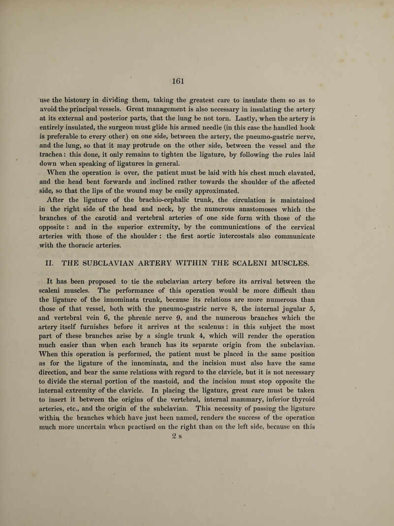 use the bistoury in dividing them, taking the greatest care to insulate them so as to avoid the principal vessels. Great management is also necessary in insulating the artery at its external and posterior parts, that the lung be not torn. Lastly, when the artery is entirely insulated, the surgeon must glide his armed needle (in this case the handled hook is preferable to every other) on one side, between the artery, the pneumo-gastric nerve, and the lung, so that it may protrude on the other side, between the vessel and the trachea : this done, it only remains to tighten the ligature, by following the rules laid down when speaking of ligatures in general. When the operation is over, the patient must be laid with his chest much elavated, and the head bent forwards and inclined rather towards the shoulder of the affected side, so that the lips of the wound may be easily approximated. After the ligature of the brachio-cephalic trunk, the circulation is maintained in the right side of the head and neck, by the numerous anastomoses which the branches of the carotid and vertebral arteries of one side form with those of the opposite : and in the superior extremity, by the communications of the cervical arteries with those of the shoulder : the first aortic intercostals also communicate with the thoracic arteries. II. THE SUBCLAVIAN ARTERY WITHIN THE SCALENI MUSCLES. It has been proposed to tie the subclavian artery before its arrival between the scaleni muscles. The performance of this operation would be more difficult than the ligature of the innominata trunk, because its relations are more numerous than those of that vessel, both with the pneumo-gastric nerve 8, the internal jugular 5, and vertebral vein 6, the phrenic nerve 9, and the numerous branches which the artery itself furnishes before it arrives at the scalenus : in this subject the most part of these branches arise by a single trunk 4, which will render the operation much easier than when each branch has its separate origin from the subclavian. When this operation is performed, the patient must be placed in the same position as for the ligature of the innominata, and the incision must also have the same direction, and bear the same relations with regard to the clavicle, but it is not necessary to divide the sternal portion of the mastoid, and the incision must stop opposite the internal extremity of the clavicle. In placing the ligature, great care must be taken to insert it between the origins of the vertebral, internal mammary, inferior thyroid arteries, etc., and the origin of the subclavian. This necessity of passing the ligature within the branches which have just been named, renders the success of the operation much more uncertain when practised on the right than on the left side, because on this 2 s
