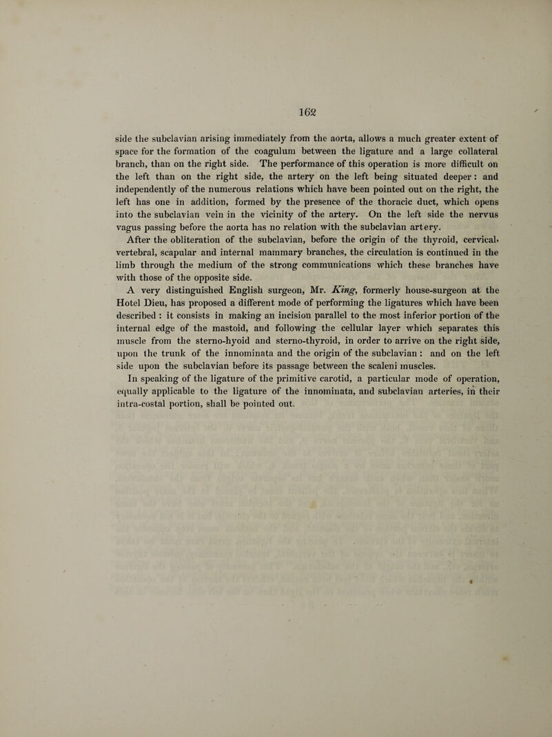 side the subclavian arising immediately from the aorta, allows a much greater extent of space for the formation of the coagulum between the ligature and a large collateral branch, than on the right side. The performance of this operation is more difficult on the left than on the right side, the artery on the left being situated deeper : and independently of the numerous relations which have been pointed out on the right, the left has one in addition, formed by the presence of the thoracic duct, which opens into the subclavian vein in the vicinity of the artery. On the left side the nervus vagus passing before the aorta has no relation with the subclavian artery. After the obliteration of the subclavian, before the origin of the thyroid, cervical» vertebral, scapular and internal mammary branches, the circulation is continued in the limb through the medium of the strong communications which these branches have with those of the opposite side. A very distinguished English surgeon, Mr. King, formerly house-surgeon at the Hotel Dieu, has proposed a different mode of performing the ligatures which have been described : it consists in making an incision parallel to the most inferior portion of the internal edge of the mastoid, and following the cellular layer which separates this muscle from the sterno-hyoid and sterno-thyroid, in order to arrive on the right side, upon the trunk of the innominata and the origin of the subclavian : and on the left side upon the subclavian before its passage between the scaleni muscles. In speaking of the ligature of the primitive carotid, a particular mode of operation, equally applicable to the ligature of the innominata, and subclavian arteries, in their intra-costal portion, shall be pointed out. t