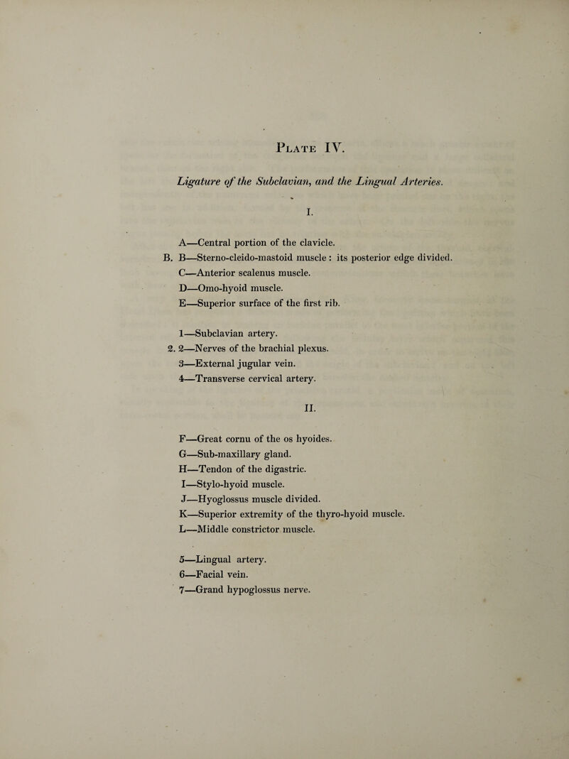 Plate IY. Ligature of the Subclavian, and the Lingual Arteries. I. A—Central portion of the clavicle. B. B—Sterno-cleido-mastoid muscle : its posterior edge divided. C—Anterior scalenus muscle. D—Omo-hyoid muscle. E—Superior surface of the first rib. 1—Subclavian artery. 2. 2—Nerves of the brachial plexus. 3— External jugular vein. 4— Transverse cervical artery. II. F—Great cornu of the os hyoides. G—Sub-maxillary gland. H—Tendon of the digastric. I—Stylo-hyoid muscle. J—Hyoglossus muscle divided. K—Superior extremity of the thyro-hyoid muscle. L—Middle constrictor muscle. 5— Lingual artery. 6— Facial vein. 7— Grand hypoglossus nerve.