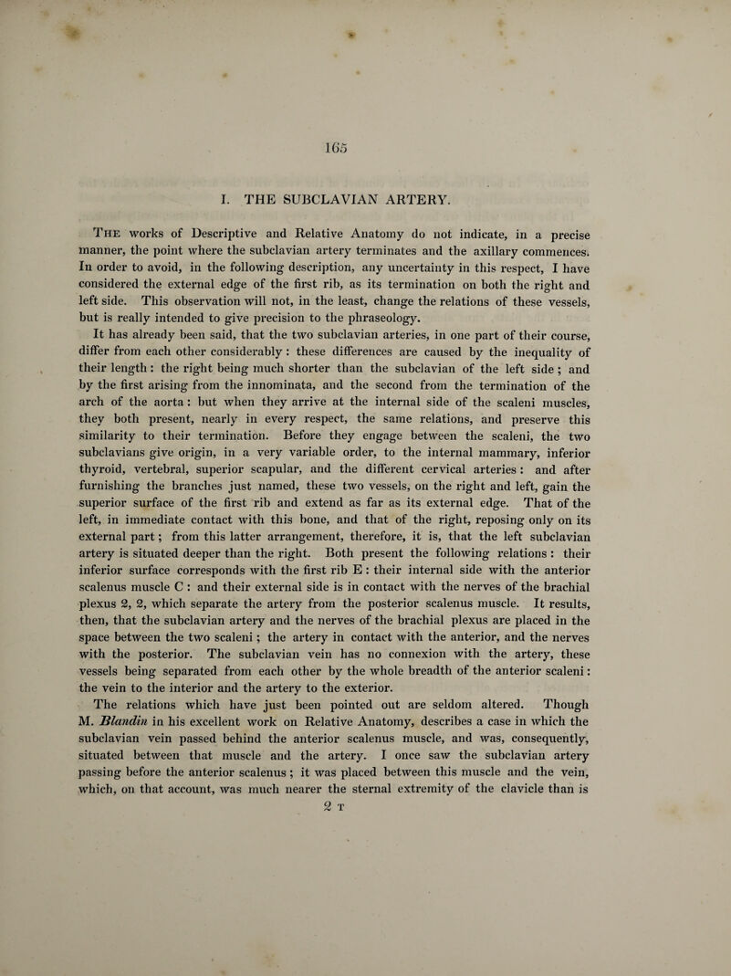 I. THE SUBCLAVIAN ARTERY. The works of Descriptive and Relative Anatomy do not indicate, in a precise manner, the point where the subclavian artery terminates and the axillary commences. In order to avoid, in the following description, any uncertainty in this respect, I have considered the external edge of the first rib, as its termination on both the right and left side. This observation will not, in the least, change the relations of these vessels, but is really intended to give precision to the phraseology. It has already been said, that the two subclavian arteries, in one part of their course, differ from each other considerably : these differences are caused by the inequality of their length : the right being much shorter than the subclavian of the left side ; and by the first arising from the innominata, and the second from the termination of the arch of the aorta : but when they arrive at the internal side of the scaleni muscles, they both present, nearly in every respect, the same relations, and preserve this similarity to their termination. Before they engage between the scaleni, the two subclavians give origin, in a very variable order, to the internal mammary, inferior thyroid, vertebral, superior scapular, and the different cervical arteries : and after furnishing the branches just named, these two vessels, on the right and left, gain the superior surface of the first rib and extend as far as its external edge. That of the left, in immediate contact with this bone, and that of the right, reposing only on its external part ; from this latter arrangement, therefore, it is, that the left subclavian artery is situated deeper than the right. Both present the following relations : their inferior surface corresponds with the first rib E : their internal side with the anterior scalenus muscle C : and their external side is in contact with the nerves of the brachial plexus 2, 2, which separate the artery from the posterior scalenus muscle. It results, then, that the subclavian artery and the nerves of the brachial plexus are placed in the space between the two scaleni ; the artery in contact with the anterior, and the nerves with the posterior. The subclavian vein has no connexion with the artery, these vessels being separated from each other by the whole breadth of the anterior scaleni : the vein to the interior and the artery to the exterior. The relations which have just been pointed out are seldom altered. Though M. Hlandin in his excellent work on Relative Anatomy, describes a case in which the subclavian vein passed behind the anterior scalenus muscle, and was, consequently, situated between that muscle and the artery. I once saw the subclavian artery passing before the anterior scalenus ; it was placed between this muscle and the vein, which, on that account, was much nearer the sternal extremity of the clavicle than is