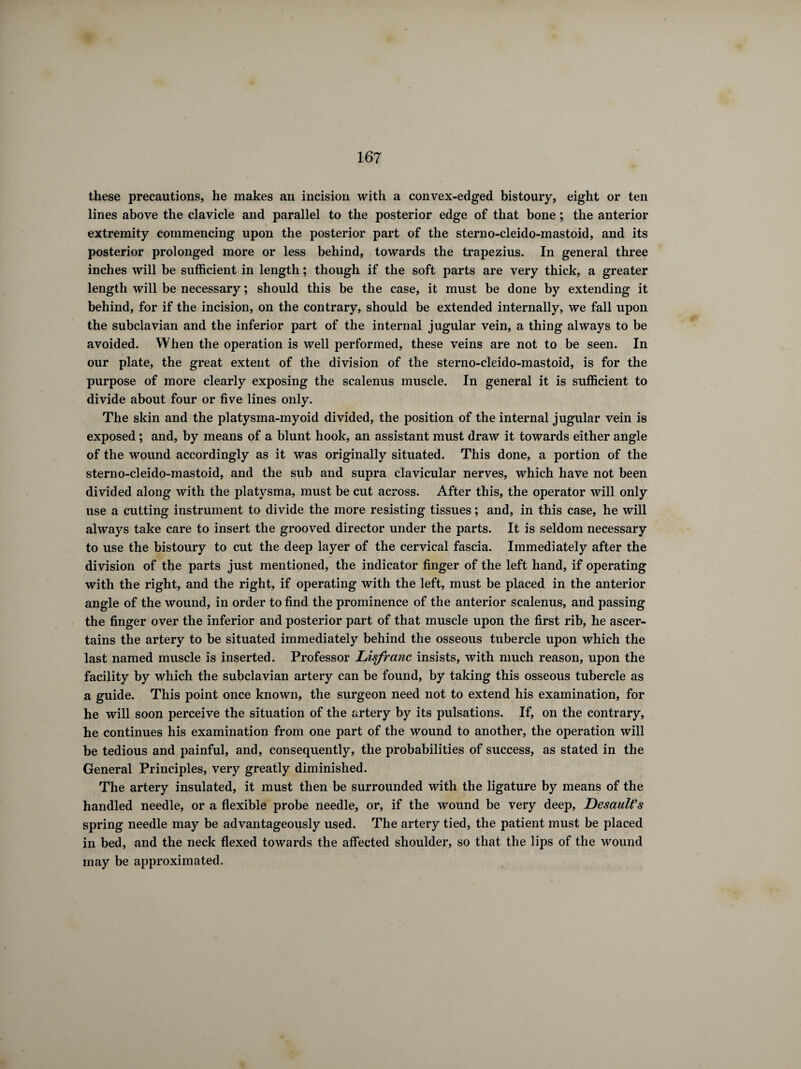 these precautions, he makes an incision with a convex-edged bistoury, eight or ten lines above the clavicle and parallel to the posterior edge of that bone ; the anterior extremity commencing upon the posterior part of the sterno-cleido-mastoid, and its posterior prolonged more or less behind, towards the trapezius. In general three inches will be sufficient in length ; though if the soft parts are very thick, a greater length will be necessary ; should this be the case, it must be done by extending it behind, for if the incision, on the contrary, should be extended internally, we fall upon the subclavian and the inferior part of the internal jugular vein, a thing always to be avoided. When the operation is well performed, these veins are not to be seen. In our plate, the great extent of the division of the sterno-cleido-mastoid, is for the purpose of more clearly exposing the scalenus muscle. In general it is sufficient to divide about four or five lines only. The skin and the platysma-myoid divided, the position of the internal jugular vein is exposed ; and, by means of a blunt hook, an assistant must draw it towards either angle of the wound accordingly as it was originally situated. This done, a portion of the sterno-cleido-mastoid, and the sub and supra clavicular nerves, which have not been divided along with the platysma, must be cut across. After this, the operator will only use a cutting instrument to divide the more resisting tissues ; and, in this case, he will always take care to insert the grooved director under the parts. It is seldom necessary to use the bistoury to cut the deep layer of the cervical fascia. Immediately after the division of the parts just mentioned, the indicator finger of the left hand, if operating with the right, and the right, if operating with the left, must be placed in the anterior angle of the wound, in order to find the prominence of the anterior scalenus, and passing the finger over the inferior and posterior part of that muscle upon the first rib, he ascer¬ tains the artery to be situated immediately behind the osseous tubercle upon which the last named muscle is inserted. Professor Lisfranc insists, with much reason, upon the facility by which the subclavian artery can be found, by taking this osseous tubercle as a guide. This point once known, the surgeon need not to extend his examination, for he will soon perceive the situation of the artery by its pulsations. If, on the contrary, he continues his examination from one part of the wound to another, the operation will be tedious and painful, and, consequently, the probabilities of success, as stated in the General Principles, very greatly diminished. The artery insulated, it must then be surrounded with the ligature by means of the handled needle, or a flexible probe needle, or, if the wound be very deep, Desault's spring needle may be advantageously used. The artery tied, the patient must be placed in bed, and the neck flexed towards the affected shoulder, so that the lips of the wound may be approximated.