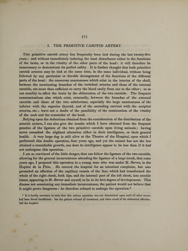 I. THE PRIMITIVE CAROTID ARTERY. The primitive carotid artery has frequently been tied during the last twenty-five years : and without immediately inducing the least disturbance either in the functions of the brain, or in the vitality of the other parts of the head : it will therefore be unnecessary to demonstrate its perfect safety. It is further thought that both primitive carotid arteries may be tied at the same time, in the same individual, without being followed by any particular or durable derangement of the functions of the different parts of the head : the numerous anastomoses which exist in the interior of the skull, between the terminating branches of the vertebral arteries and those of the internal carotids, are more than sufficient to carry the blood easily from one to the other ; so as not sensibly to affect the brain by the obliteration of the two carotids. The frequent communications also which exist, externally, between the branches of the external carotids and those of the two subclavians, especially the large anastomoses of the inferior with the superior thyroid, and of the ascending cervical with the occipital arteries, etc. ; leave not a doubt of the possibility of the continuation of the vitality of the neck and the remainder of the head. .Relying upon the deductions obtained from the consideration of the distribution of the arterial system, I can also give the results which I have obtained from the frequent practice of the ligature of the two primitive carotids upon living animals ; having never remarked the slightest alteration either in their intelligence, or their general health. A very large dog is still alive at the Theatre of the Hospital, upon which I performed this double operation, four years ago, and yet the animal has not the less attained a remarkable growth, nor does its intelligence appear to be less than if it had not undergone this operation. I am so convinced of the little danger, that can follow the ligature of the two carotids, allowing for the general inconvenience attending the ligature of a large trunk, that some years ago, I proposed this operation in a young man who was under M. Serres, in the Hôpital de la Pitié. He entered the hospital for an intestinal complaint, but also presented an affection of the capillary vessels of the face, which had transformed the whole of the right cheek, both lips, and the internal part of the left cheek, into erectile tissue, appearing to M. Serres and myself, to be in its first degree of developement. This disease not occasioning any immediate inconvenience, the patient would not believe that it might prove dangerous : he therefore refused to undergo the operation.'* * It is hardly necessary to state that this serious operation was not determined upon until all other means had been found insufficient : but the patient refused all treatment, and when cured of the abdominal affection, left the hospital.