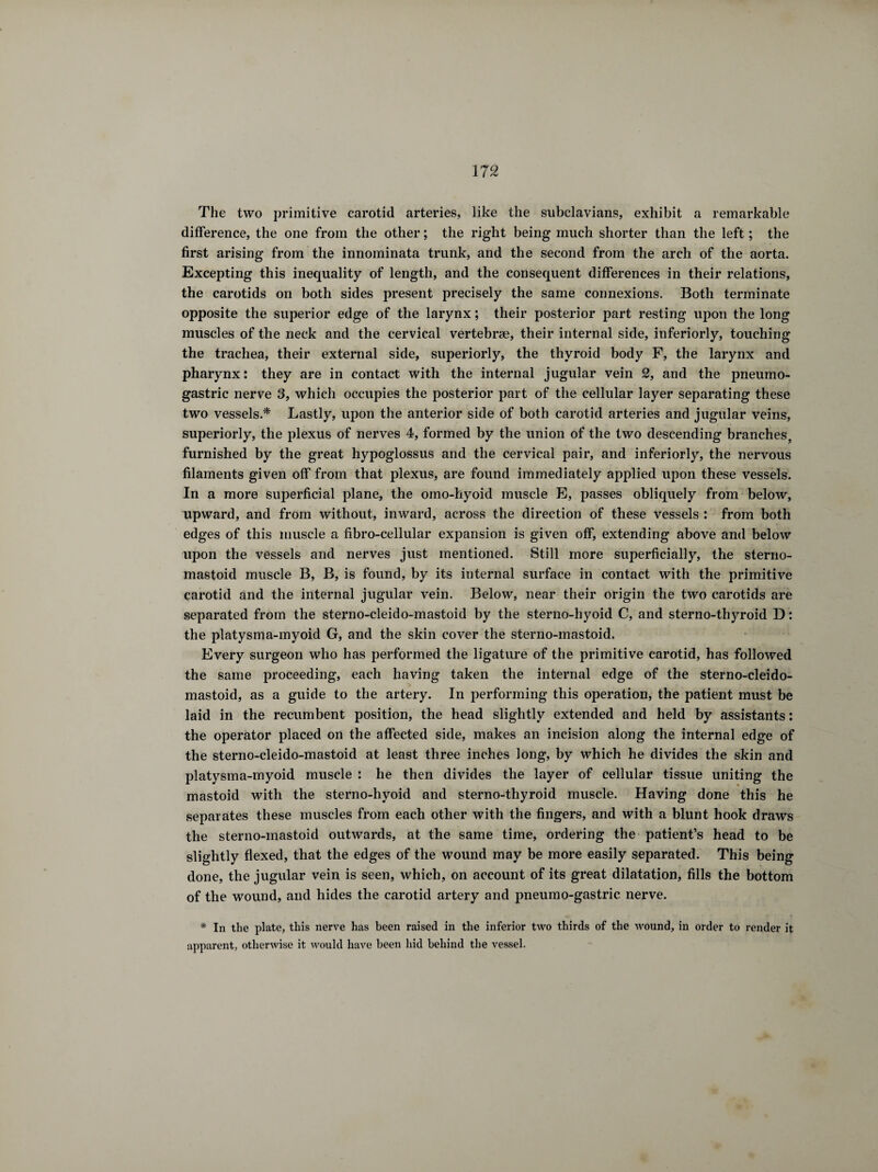 The two primitive carotid arteries, like the subclavians, exhibit a remarkable difference, the one from the other ; the right being much shorter than the left ; the first arising from the innominata trunk, and the second from the arch of the aorta. Excepting this inequality of length, and the consequent differences in their relations, the carotids on both sides present precisely the same connexions. Both terminate opposite the superior edge of the larynx ; their posterior part resting upon the long muscles of the neck and the cervical vertebræ, their internal side, inferiorly, touching the trachea, their external side, superiorly, the thyroid body F, the larynx and pharynx: they are in contact with the internal jugular vein 2, and the pneumo- gastric nerve 3, which occupies the posterior part of the cellular layer separating these two vessels.* Lastly, upon the anterior side of both carotid arteries and jugular veins, superiorly, the plexus of nerves 4, formed by the union of the two descending branches, furnished by the great hypoglossus and the cervical pair, and inferiorly, the nervous filaments given off from that plexus, are found immediately applied upon these vessels. In a more superficial plane, the omo-hyoid muscle E, passes obliquely from below, upward, and from without, inward, across the direction of these vessels : from both edges of this muscle a fibro-cellular expansion is given off, extending above and below upon the vessels and nerves just mentioned. Still more superficially, the sterno- mastoid muscle B, B, is found, by its internal surface in contact with the primitive carotid and the internal jugular vein. Below, near their origin the two carotids are separated from the sterno-cleido-mastoid by the sterno-hyoid C, and sterno-thyroid D : the platysma-myoid G, and the skin cover the sterno-mastoid. Every surgeon who has performed the ligature of the primitive carotid, has followed the same proceeding, each having taken the internal edge of the sterno-cleido- mastoid, as a guide to the artery. In performing this operation, the patient must be laid in the recumbent position, the head slightly extended and held by assistants : the operator placed on the affected side, makes an incision along the internal edge of the sterno-cleido-mastoid at least three inches long, by which he divides the skin and platysma-myoid muscle : he then divides the layer of cellular tissue uniting the mastoid with the sterno-hyoid and sterno-thyroid muscle. Having done this he separates these muscles from each other with the fingers, and with a blunt hook draws the sterno-mastoid outwards, at the same time, ordering the patient’s head to be slightly flexed, that the edges of the wound may be more easily separated. This being done, the jugular vein is seen, which, on account of its great dilatation, fills the bottom of the wound, and hides the carotid artery and pneumo-gastric nerve. * In the plate, this nerve has been raised in the inferior two thirds of the wound, in order to render it apparent, otherwise it would have been hid behind the vessel.