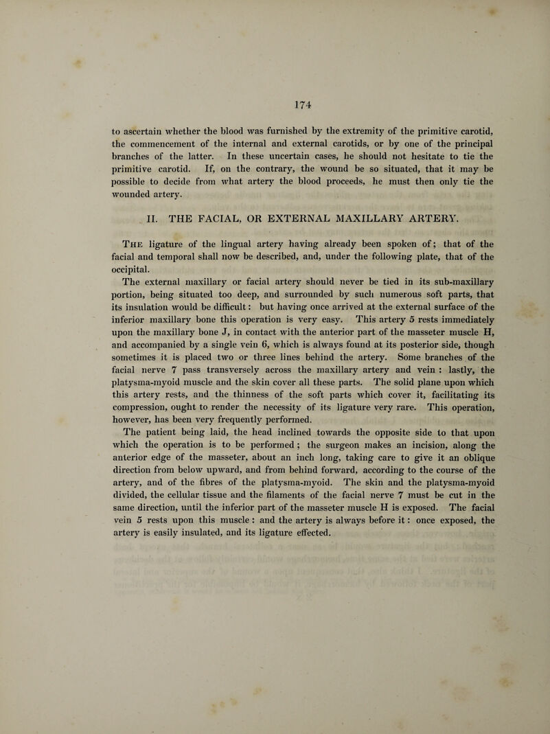 to ascertain whether the blood was furnished by the extremity of the primitive carotid, the commencement of the internal and external carotids, or by one of the principal branches of the latter. In these uncertain cases, he should not hesitate to tie the primitive carotid. If, on the contrary, the wound be so situated, that it may be possible to decide from what artery the blood proceeds, he must then only tie the wounded artery. II. THE FACIAL, OR EXTERNAL MAXILLARY ARTERY. The ligature of the lingual artery having already been spoken of ; that of the facial and temporal shall now be described, and, under the following plate, that of the occipital. The external maxillary or facial artery should never be tied in its sub-maxillary portion, being situated too deep, and surrounded by such numerous soft parts, that its insulation would be difficult : but having once arrived at the external surface of the inferior maxillary bone this operation is very easy. This artery 5 rests immediately upon the maxillary bone J, in contact with the anterior part of the masseter muscle H, and accompanied by a single vein 6, which is always found at its posterior side, though sometimes it is placed two or three lines behind the artery. Some branches of the facial nerve 7 pass transversely across the maxillary artery and vein : lastly, the platysma-myoid muscle and the skin cover all these parts. The solid plane upon which this artery rests, and the thinness of the soft parts which cover it, facilitating its compression, ought to render the necessity of its ligature very rare. This operation, however, has been very frequently performed. The patient being laid, the head inclined towards the opposite side to that upon which the operation is to be performed ; the surgeon makes an incision, along the anterior edge of the masseter, about an inch long, taking care to give it an oblique direction from below upward, and from behind forward, according to the course of the artery, and of the fibres of the platysma-myoid. The skin and the platysma-myoid divided, the cellular tissue and the filaments of the facial nerve 7 must be cut in the same direction, until the inferior part of the masseter muscle H is exposed. The facial vein 5 rests upon this muscle : and the artery is always before it : once exposed, the artery is easily insulated, and its ligature effected.