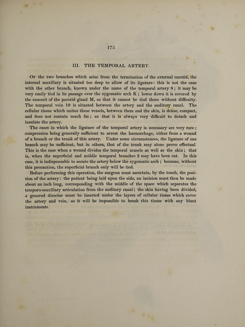 III. THE TEMPORAL ARTERY. Of the two branches which arise from the termination of the external carotid, the internal maxillary is situated too deep to allow of its ligature : this is not the case with the other branch, known under the name of the temporal artery 8 ; it may be very easily tied in its passage over the zygomatic arch K ; lower down it is covered by the summit of the parotid gland M, so that it cannot be tied there without difficulty. The temporal vein 10 is situated between the artery and the auditory canal. The cellular tissue which unites these vessels, between them and the skin, is dense, compact, and does not contain much fat ; so that it is always very difficult to detach and insulate the artery. The cases in which the ligature of the temporal artery is necessary are very rare ; compression being generally sufficient to arrest the haemorrhage, either from a wound of a branch or the trunk of this artery. Under some circumstances, the ligature of one branch may be sufficient, but in others, that of the trunk may alone prove effectual. This is the case when a wound divides the temporal muscle as well as the skin ; that is, when the superficial and middle temporal branches 9 may have been cut. In this case, it is indispensable to secure the artery below the zygomatic arch ; because, without this precaution, the superficial branch only will be tied. Before performing this operation, the surgeon must ascertain, by the touch, the posi¬ tion of the artery : the patient being laid upon the side, an incision must then be made about an inch long, corresponding with the middle of the space which separates the temporo-maxillary articulation from the auditory canal; the skin having been divided, a grooved director must be inserted under the layers of cellular tissue which cover the artery and vein, as it will be impossible to break this tissue with any blunt instruments.
