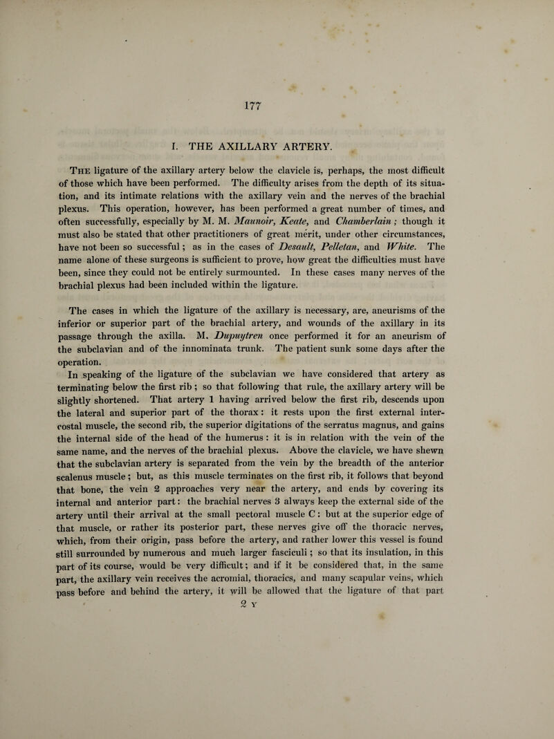 I. THE AXILLARY ARTERY. The ligature of the axillary artery below the clavicle is, perhaps, the most difficult of those which have been performed. The difficulty arises from the depth of its situa¬ tion, and its intimate relations with the axillary vein and the nerves of the brachial plexus. This operation, however, has been performed a great number of times, and often successfully, especially by M. M. Maunoir, Keate, and Chamberlain ; though it must also be stated that other practitioners of great merit, under other circumstances, have not been so successful ; as in the cases of Desault, Pelletan, and White. The name alone of these surgeons is sufficient to prove, how great the difficulties must have been, since they could not be entirely surmounted. In these cases many nerves of the brachial plexus had been included within the ligature. The cases in which the ligature of the axillary is necessary, are, aneurisms of the inferior or superior part of the brachial artery, and wounds of the axillary in its passage through the axilla. M. Dupuytren once performed it for an aneurism of the subclavian and of the innominata trunk. The patient sunk some days after the operation. In speaking of the ligature of the subclavian we have considered that artery as terminating below the first rib ; so that following that rule, the axillary artery will be slightly shortened. That artery 1 having arrived below the first rib, descends upon the lateral and superior part of the thorax : it rests upon the first external inter¬ costal muscle, the second rib, the superior digitations of the serratus magnus, and gains the internal side of the head of the humerus : it is in relation with the vein of the same name, and the nerves of the brachial plexus. Above the clavicle, we have shewn that the subclavian artery is separated from the vein by the breadth of the anterior scalenus muscle ; but, as this muscle terminates on the first rib, it follows that beyond that bone, the vein 2 approaches very near the artery, and ends by covering its internal and anterior part : the brachial nerves 3 always keep the external side of the artery until their arrival at the small pectoral muscle C : but at the superior edge of that muscle, or rather its posterior part, these nerves give off the thoracic nerves, which, from their origin, pass before the artery, and rather lower this vessel is found still surrounded by numerous and much larger fasciculi ; so that its insulation, in this part of its course, would be very difficult ; and if it be considered that, in the same part, the axillary vein receives the acromial, thoracics, and many scapular veins, which pass before and behind the artery, it will be allowed that the ligature of that part 2 Y